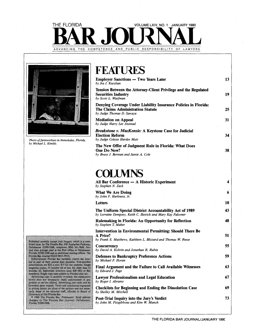 handle is hein.barjournals/florbarj0064 and id is 1 raw text is: THE FLORIDA                                VOLUME LXIV, NO. 1 JANUARY 1990
BAR -JOUCNAL
ADVANCING THE COMPETENCE AND PUBLIC RESPONSIBILITY OF LAWYERS
FEATUIES
Employer Sanctions - Two Years Later                                13
by Ira J. Kurzban
Tension Between the Attorney-Client Privilege and the Regulated
Securities Industry                                                 19
by Scott L. Warfman
Denying Coverage Under Liability Insurance Policies in Florida:
The Claims Administration Statute                                   25
by Judge Thomas D. Sawaya
Mediation on Appeal                                                 31
by Judge Harry Lee Anstead
Breakstone v. MacKenzie: A Keystone Case for Judicial
Election Reform                                                     34
Photo offarmworkers in Jmmokalee, Florida,  by Judge Celeste Hardee Muir
by Michael L Kimble.               The New Offer of Judgment Rule in Florida: What Does
One Do Now?                                                         38
by Bruce J. Berman and Jamie A. Cole
COLUMVNS
All Bar Conference - A Historic Experiment                            4
by Stephen N. Zack
What We Are Doing                                                    6
by John F. Harkness, Jr.
Letters                                                             10
The Uniform Special District Accountability Act of 1989             43
by Lorraine Dempsey, Keith C. Hetrick and Mary Kay Falconer
Rulemaking in Florida: An Opportunity for Reflection                48
by Stephen T Maher
Intervention in Environmental Permitting: Should There Be
A Price?                                                            51
by Frank E. Matthews, Kathleen L. Blizzard and Thomas W. Reese
Concurrency                                                         55
laeIate 1  f, e 1  Tl aee  by David A. Kobrin and Jonathan R. Rubin
l1da                             Defenses to Bankruptcy Preference Actions                            59
by Michael P. Horan
o,  n    Final Argument and the Failure to Call Available Witnesses          63
by Edward J. Page
Lawyer Professionalism and Legal Education                          67
by Roger I. Abrams
I a       Checklists for Beginning and Ending the Dissolution Case            69
by Shelley M. Mitchell
...a.... to      Post-Trial Inquiry into the Jury's Verdict                          73
by John M. Fitzgibbons and Kim W. Munch
THE FLORIDA BAR JOURNAL/JANUARY 199C


