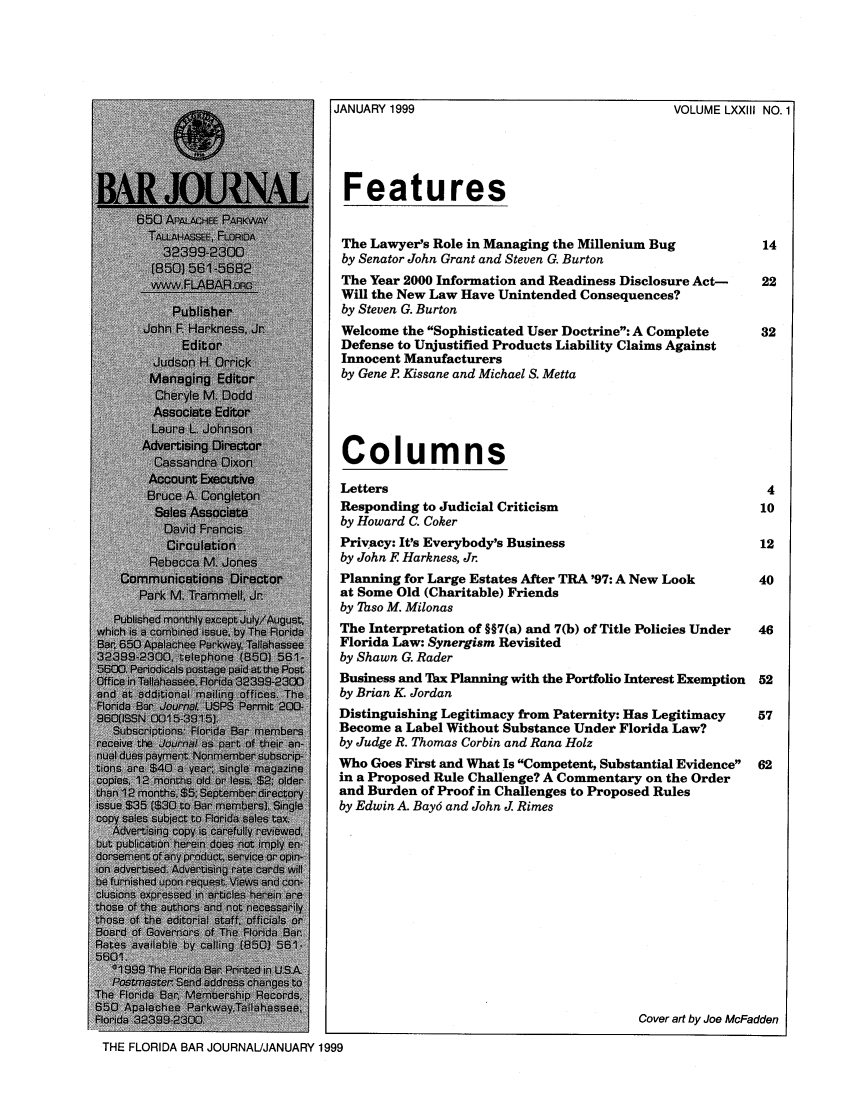 handle is hein.barjournals/florbarj0073 and id is 1 raw text is: VOLUME LXXIII NO.1

JANUARY 1999
Features

The Lawyer's Role in Managing the Millenium Bug
by Senator John Grant and Steven G. Burton
The Year 2000 Information and Readiness Disclosure Act-
Will the New Law Have Unintended Consequences?
by Steven G. Burton
Welcome the Sophisticated User Doctrine: A Complete
Defense to Unjustified Products Liability Claims Against
Innocent Manufacturers
by Gene P. Kissane and Michael S. Metta

Columns
Letters
Responding to Judicial Criticism
by Howard C. Coker
Privacy: It's Everybody's Business
by John F Harkness, Jr.
Planning for Large Estates After TRA '97: A New Look
at Some Old (Charitable) Friends
by Taso M. Milonas
The Interpretation of §§7(a) and 7(b) of Title Policies Under
Florida Law: Synergism Revisited
by Shawn G. Rader
Business and Thx Planning with the Portfolio Interest Exemption
by Brian K. Jordan
Distinguishing Legitimacy from Paternity: Has Legitimacy
Become a Label Without Substance Under Florida Law?
by Judge R. Thomas Corbin and Rana Holz
Who Goes First and What Is Competent, Substantial Evidence
in a Proposed Rule Challenge? A Commentary on the Order
and Burden of Proof in Challenges to Proposed Rules
by Edwin A. Bay6 and John J. Rimes

Iada223239-200               jCover art by Joe McFadden
THE FLORIDA BAR JOURNAL/JANUARY 1999


