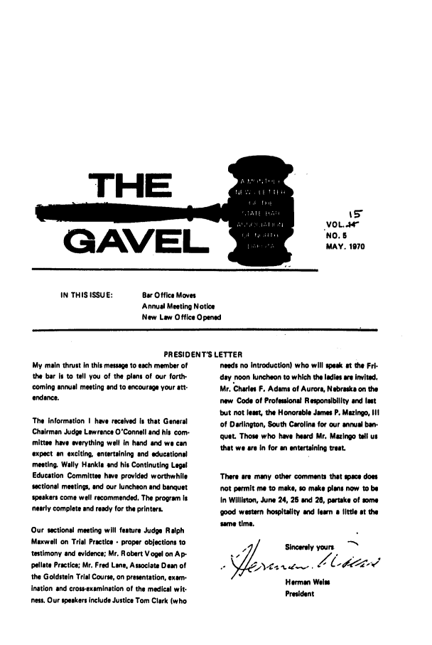 handle is hein.barjournals/gavel0001 and id is 1 raw text is: THE
GAVEL

IN THIS ISSUE:

%5
VOL 44
NO. 5
MAY. 1970

Bar Office Moves
Annual Meeting Notice
New Law Office Opened

PRESIDENT'S LETTER

My main thrust in this message to each member of
the bar Is to tell you of the plans of our forth-
coming annual meeting and to encourage your att-
endance.
The information I have received Is that General
Chairman Judge Lawrence O'Connell and his com-
mittee have everything well In hand and we can
expect an exciting, entertaining and educational
meeting. Wally Hankle end his Continuting Legal
Education Committee have provided worthwhile
sectional meetings, and our luncheon and banquet
speakers come well recommended. The program is
nearly complete and reedy for the printers.
Our sectional meeting will feature Judge Ralph
Maxwell on Trial Practice - proper objections to
testimony and evidence; Mr. Robert Vogel on Ap-
pellate Practice; Mr. Fred Lane. Associate Dean of
the Goldstein Trial Course, on presentation, exam-
ination and cross-examination of the medical wit-
ness. Our speakers include Justice Tom Clark (who

needs no Introduction) who will speak at the Fri-
day noon luncheon to which the ladles are invited.
Mr. Charles F. Adams of Aurora, Nebraska on the
new Code of Professional Responsibility and last
but not leat, the Honorable James P. Mazingo, III
of Darlington, South Carolina for our annual ban.
quet. Those who have heard Mr. Mazingo tell us
that we are In for an entertaining treat.
There are many other comments that spa does
not permit me to make, so make plane now to be
In Willimon, June 24, 25 and 26, partake of some
good western hospitality and lom a little at the
same time.
Sincerely yours
Herman Wales
President


