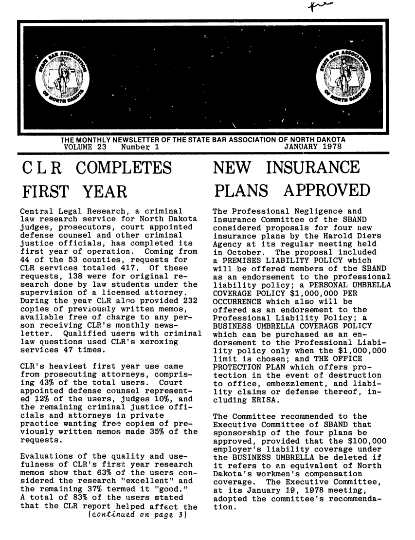handle is hein.barjournals/gavel0009 and id is 1 raw text is: THE MONTHLY NEWSLETTER OF THE STATE BAR ASSOCIATION OF NORTH DAKOTA
VOLUME 23   Number 1                          JANUARY 1978

C L R COMPLETES
FIRST YEAR
Central Legal Research, a criminal
law research service for North Dakota
judges, prosecutors, court appointed
defense counsel and other criminal
justice officials, has completed its
first year of operation. Coming from
44 of the 53 counties, requests for
CLR services totaled 417. Of these
requests, 138 were for original re-
search done by law students under the
supervision of a licensed attorney.
During the year CLR alo provided 232
copies of previously written memos,
available free of charge to any per-
son receiving CLR's monthly news-
letter. Qualified users with criminal
law questions used CLR's xeroxing
services 47 times.
CLR's heaviest first year use came
from prosecuting attorneys, compris-
ing 43% of the total users. Court
appointed defense counsel represent-
ed 12% of the users, judges 10%, and
the remaining criminal justice offi-
cials and attorneys in private
practice wanting free copies of pre-
viously written memos made 35% of the
requests.
Evaluations of the quality and use-
fulness of CLR's first year research
memos show that 63% of the users con-
sidered the research excellent and
the remaining 37% termed it good.
A total of 83% of the users stated
that the CLR report helped affect the
(continued on page 3)

NEW INSURANCE
PLANS APPROVED
The Professional Negligence and
Insurance Committee of the SBAND
considered proposals for four new
insurance plans by the Harold Diers
Agency at its regular meeting held
in October. The proposal included
a PREMISES LIABILITY POLICY which
will be offered members of the SBAND
as an endorsement to the professional
liability policy; a PERSONAL UMBRELLA
COVERAGE POLICY $1,000,000 PER
OCCURRENCE which also will be
offered as an endorsement to the
Professional Liability Policy; a
BUSINESS UMBRELLA COVERAGE POLICY
which can be purchased as an en-
dorsement to the Professional Liabi-
lity policy only when the $1,000,000
limit is chosen; and THE OFFICE
PROTECTION PLAN which offers pro-
tection in the event of destruction
to office, embezzlement, and liabi-
lity claims or defense thereof, in-
cluding ERISA.
The Committee recommended to the
Executive Committee of SBAND that
sponsorship of the four plans be
approved, provided that the $100,000
employer's liability coverage under
the BUSINESS UMBRELLA be deleted if
it refers to an equivalent of North
Dakota's workmen's compensation
coverage. The Executive Committee,
at its January 19, 1978 meeting,
adopted the committee's recommenda-
tion.


