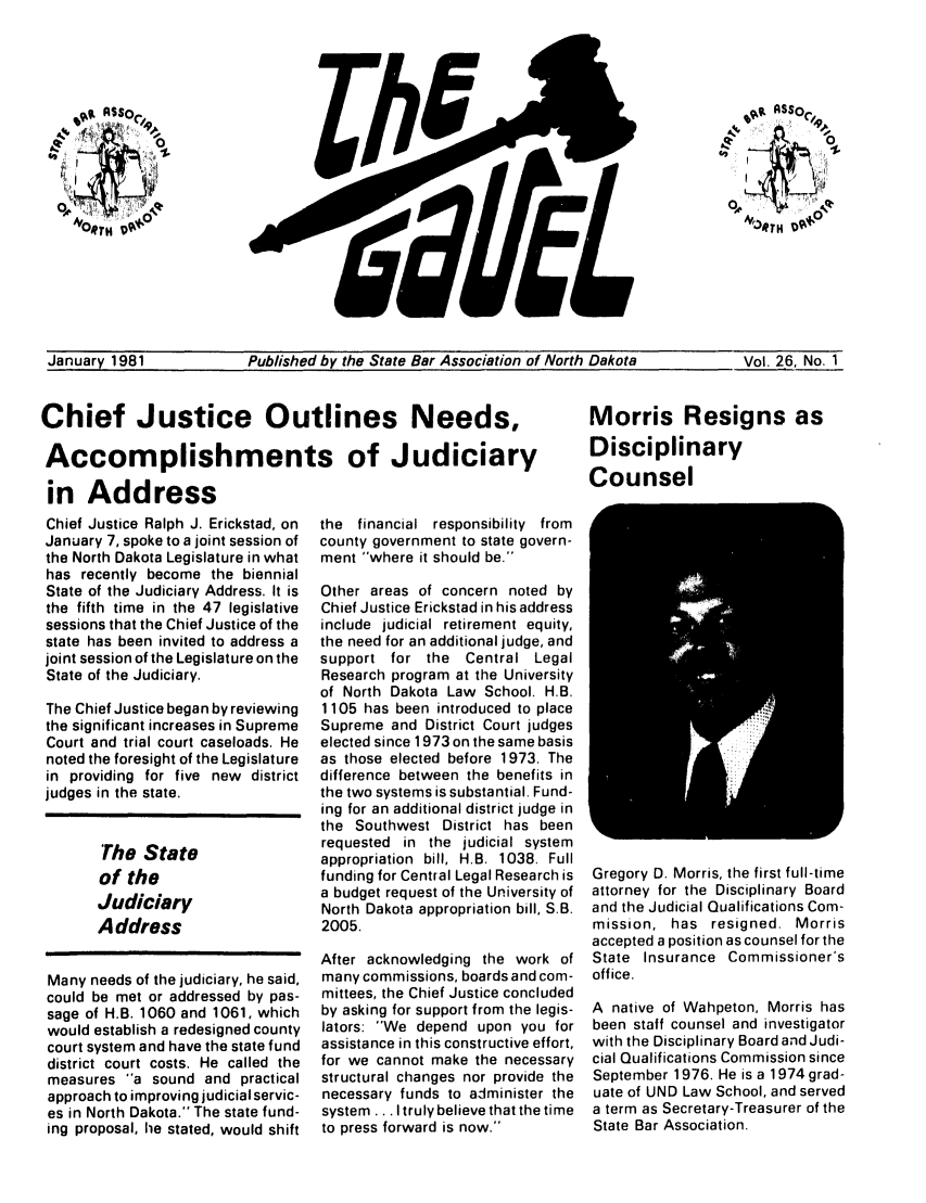 handle is hein.barjournals/gavel0012 and id is 1 raw text is: January 1981           Published by the State Bar Association of North Dakota    Vol. 26, No. 1

Chief Justice Outlines Needs,
Accomplishments of Judiciary

in Address
Chief Justice Ralph J. Erickstad, on
January 7, spoke to a joint session of
the North Dakota Legislature in what
has recently become the biennial
State of the Judiciary Address. It is
the fifth time in the 47 legislative
sessions that the Chief Justice of the
state has been invited to address a
joint session of the Legislature on the
State of the Judiciary.
The Chief Justice began by reviewing
the significant increases in Supreme
Court and trial court caseloads. He
noted the foresight of the Legislature
in providing for five new district
judges in the state.
The State
of the
Judiciary
Address
Many needs of the judiciary, he said,
could be met or addressed by pas-
sage of H.B. 1060 and 1061, which
would establish a redesigned county
court system and have the state fund
district court costs. He called the
measures a sound and practical
approach to improving judicial servic-
es in North Dakota. The state fund-
ing proposal, he stated, would shift

the  financial  responsibility  from
county government to state govern-
ment where it should be.
Other areas of concern noted by
Chief Justice Erickstad in his address
include judicial retirement equity,
the need for an additional judge, and
support for the Central Legal
Research program at the University
of North Dakota Law School. H.B.
1105 has been introduced to place
Supreme and District Court judges
elected since 1973 on the same basis
as those elected before 1973. The
difference between the benefits in
the two systems is substantial. Fund-
ing for an additional district judge in
the Southwest District has been
requested in the judicial system
appropriation bill, H.B. 1038. Full
funding for Central Legal Research is
a budget request of the University of
North Dakota appropriation bill, S.B.
2005.
After acknowledging the work of
many commissions, boards and com-
mittees, the Chief Justice concluded
by asking for support from the legis-
lators: We depend upon you for
assistance in this constructive effort,
for we cannot make the necessary
structural changes nor provide the
necessary funds to administer the
system... I truly believe that the time
to press forward is now.

Morris Resigns as
Disciplinary
Counsel

Gregory D. Morris, the first full-time
attorney for the Disciplinary Board
and the Judicial Qualifications Com-
mission, has resigned. Morris
accepted a position as counsel for the
State Insurance Commissioner's
office.
A native of Wahpeton, Morris has
been staff counsel and investigator
with the Disciplinary Board and Judi-
cial Qualifications Commission since
September 1976. He is a 1974 grad-
uate of UND Law School, and served
a term as Secretary-Treasurer of the
State Bar Association.



