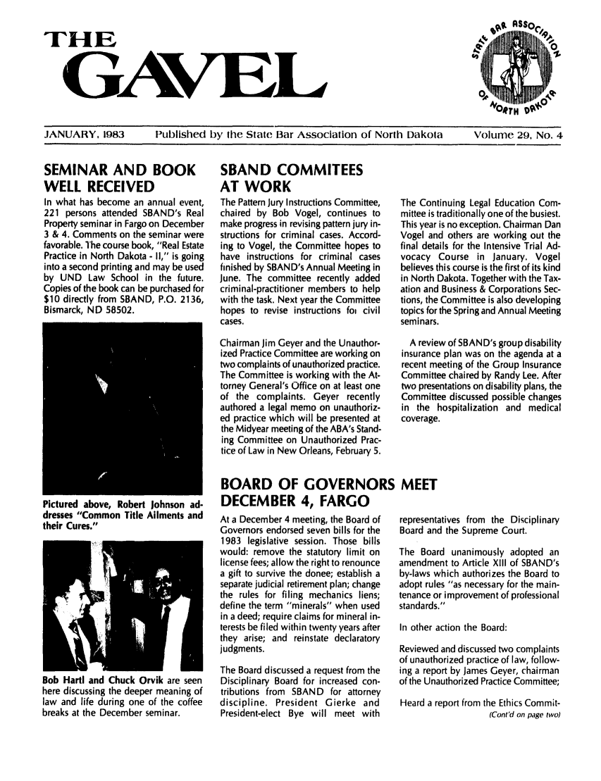 handle is hein.barjournals/gavel0015 and id is 1 raw text is: THE
GAVEL

JANUARY, 1983   Published by the State Bar Association of North Dakota  Volume 29, No. 4

SEMINAR AND BOOK
WELL RECEIVED
In what has become an annual event,
221 persons attended SBAND's Real
Property seminar in Fargo on December
3 & 4. Comments on the seminar were
favorable. The course book, Real Estate
Practice in North Dakota - I1, is going
into a second printing and may be used
by UND Law School in the future.
Copies of the book can be purchased for
$10 directly from SBAND, P.O. 2136,
Bismarck, ND 58502.

SBAND COMMITEES
AT WORK
The Pattern Jury Instructions Committee,
chaired by Bob Vogel, continues to
make progress in revising pattern jury in-
structions for criminal cases. Accord-
ing to Vogel, the Committee hopes to
have instructions for criminal cases
finished by SBAND's Annual Meeting in
June. The committee recently added
criminal-practitioner members to help
with the task. Next year the Committee
hopes to revise instructions foi civil
cases.
Chairman Jim Geyer and the Unauthor-
ized Practice Committee are working on
two complaints of unauthorized practice.
The Committee is working with the At-
torney General's Office on at least one
of the complaints. Geyer recently
authored a legal memo on unauthoriz-
ed practice which will be presented at
the Midyear meeting of the ABA's Stand-
ing Committee on Unauthorized Prac-
tice of Law in New Orleans, February 5.

The Continuing Legal Education Com-
mittee is traditionally one of the busiest.
This year is no exception. Chairman Dan
Vogel and others are working out the
final details for the Intensive Trial Ad-
vocacy Course in January. Vogel
believes this course is the first of its kind
in North Dakota. Together with the Tax-
ation and Business & Corporations Sec-
tions, the Committee is also developing
topics for the Spring and Annual Meeting
seminars.
A review of SBAND's group disability
insurance plan was on the agenda at a
recent meeting of the Group Insurance
Committee chaired by Randy Lee. After
two presentations on disability plans, the
Committee discussed possible changes
in the hospitalization and medical
coverage.

Pictured above, Robert Johnson ad-
dresses Common Title Ailments and
their Cures.

Bob Hartl and Chuck Orvik are seen
here discussing the deeper meaning of
law and life during one of the coffee
breaks at the December seminar.

BOARD OF GOVERNORS MEET
DECEMBER 4, FARGO

At a December 4 meeting, the Board of
Governors endorsed seven bills for the
1983 legislative session. Those bills
would: remove the statutory limit on
license fees; allow the right to renounce
a gift to survive the donee; establish a
separate judicial retirement plan; change
the rules for filing mechanics liens;
define the term minerals when used
in a deed; require claims for mineral in-
terests be filed within twenty years after
they arise; and reinstate declaratory
judgments.
The Board discussed a request from the
Disciplinary Board for increased con-
tributions from SBAND for attorney
discipline. President Gierke and
President-elect Bye will meet with

representatives from the Dkciplinary
Board and the Supreme Court.
The Board unanimously adopted an
amendment to Article XIII of SBAND's
by-laws which authorizes the Board to
adopt rules as necessary for the main-
tenance or improvement of professional
standards.
In other action the Board:
Reviewed and discussed two complaints
of unauthorized practice of law, follow-
ing a report by James Geyer, chairman
of the Unauthorized Practice Committee;
Heard a report from the Ethics Commit-
(Cont'd on page two)


