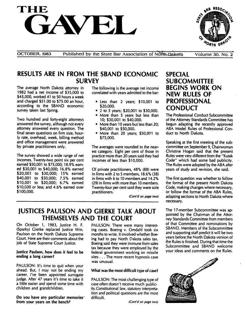 handle is hein.barjournals/gavel0016 and id is 1 raw text is: THE
GAVEL

OCTOBER, 1983        Published by the State Bar Association of NodtWDak,. a        Volume 30, No. 2
RESULTS ARE IN FROM THE SBAND ECONOMIC                                SPECIAL
SURVEY                                     SUBCOMMITTEE
The average North Dakota attorney in  The following is the average net income  BEGINS WORK ON
1982 had a net income of $35,000 to  correlated with years admitted to the bar:  NEW  RULES OF
$45,000, worked 41 to 50 hours a week
and charged $51.00 to $75.00 an hour,  9 Less than 2 years; $10,001 to  PROFESSIONAL
according to the SBAND economic        $20,000.                       CONDUCT
survey taken last Spring.            * 2 to 5 years; $20,001 to $30,000.  C
e More than 5 years but less than  The Professional Conduct Subcommittee
Two hundred and forty-eight attorneys  10; $30,001 to $40,000.        of the Attorney Standards Committee has
answered the survey, although not every  e More than 10 years but less than 20;  begun adapting the recently approved
attorney answered every question. The  $40,001 to $50,000.            ABA Model Rules of Professional Con-
final seven questions on firm size, hour-  e More than 20 years; $50,001 to  duct to North Dakota.
ly rate, overhead, week, billing method  $75,000.
and office management were answered                                   Speaking at the first meeting of the sub-
by private practitioners only.     The averages were rounded to the near-  committee on September 9, Chairwoman
est category. Eight per cent of those in  Christine Hogan said that the present
The survey showed a wide range of net  practice more than 20 years said they had  Rules were very different from the Kutak
incomes. Twenty-two point six per cent  incomes of less than $10,000.  Code which had some bad publicity.
earned $50,001 to $75,000; 18.9% earn-                                The Rules were adopted by the ABA after
ed $30,001 to $40,000; 16.8% earned  Of private practitioners, 48% (88) were  years of study and revision, she said.
$20,001 to $30,000; 15%   earned   in firms with 2 to 5 members, 18.6% (38)
$40,001 to $50,000; 7.5%  earned   in firms with 6 to 10 members and 14.2%  The first question was whether to follow
$10,001 to $20,000; 6.7%  earned   (29) in firms with more than 10 members.  the format of the present North Dakota
$10,000 or less; and 4.6% earned over  Twenty-four per cent said they were sole  Code, making changes where necessary,
$100,000.                          practitioners.                     or follow the format of the ABA Rules,
(Cont'd on page two)  adapting sections to North Dakota where
necessary.

JUSTICES PAULSON AND GIERKE TALK ABOUT
THEMSELVES AND THE COURT

On October 1, 1983, Justice H. F.
(Sparky) Gierke replaced Justice Wm.
Paulson on the North Dakota Supreme
Court. Here are their comments about the
job of State Supreme Court Justice.
Justice Paulson, how does it feel to be
ending a long career?
PAULSON: It's time to quit when your
ahead. But, I may not be ending my
career. I've been appointed surrogate
judge. After 47 years it's time to take it
a little easier and spend some time with
children and grandchildren.
Do you have any particular memories*
from your years on the bench?

PAULSON: There were many interest-
ing cases. Boeing v. Omdahl took six
months to write. It involved whether Boe-
ing had to pay North Dakota sales tax.
Boeing said they were immune from sales
tax because they were employed by the
federal government working on missile
sites... The more recent hypnosis case
was unusual.
What was the most difficult type of case?
PAULSON: The most challenging type of
case often doesn't receive much public-
ity.Constitutional law, statutory interpreta-
tion and political questions are the most
difficult.
(Cont'd on page two)

The 17-member Subcommittee was ap-
pointed by the Chairman of the Attor-
ney Standards Committee from members
of that Committee and nominations by
SBAND. Members of the Subcommittee
and supporting staff predict it will be two
years before the North Dakota version of
the Rules is finished. During that time the
Subcommittee and SBAND welcome
your ideas and comments on the Rules.


