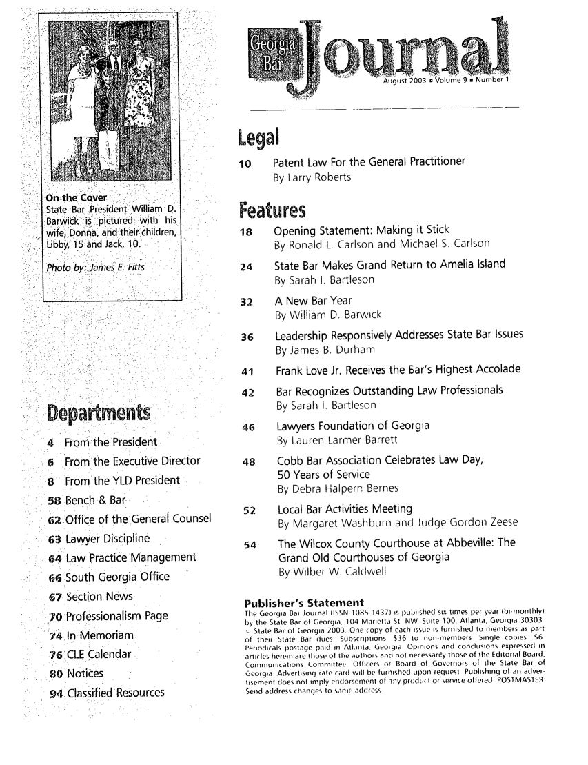 handle is hein.barjournals/geobj0009 and id is 1 raw text is: Departrnents i:
4 From the President
6 From the Executive Director
8 From the YLD President
S58Bench & Bar
62 Office of the General Counsel
a3 Lawyer Discipline
64 Law Practice Management
66 South Georgia Office
67 Section News
70 Professionalism Page
74.in Memoriam
76. CLE Calendar
80 Notices
94 Classified Resources

August 2003 9 Volume 9 m

On tie, Cover.
State Bar President William D.
Barwic  is , clpictured , with his
wife   Donna, and thei rchildren,
Libby, 15, and Jack, 10.

Legal
10      Patent Law For the General Practitioner
By Larry Roberts
Features
18      Opening Statement: Making it Stick
By Ronald L. Carlson and Michael S. Carlson
24      State Bar Makes Grand Return to Amelia Island
By Sarah 1. Bartleson
32      A New Bar Year
By William D. Barwick
36      Leadership Responsively Addresses State Bar Issues
By James B. Durham
41      Frank Love Jr. Receives the Ear's Highest Accolade
42      Bar Recognizes Outstanding Law Professionals
By Sarah I. Bartleson
46      Lawyers Foundation of Georgia
By Lauren Larmer Barrett
48      Cobb Bar Association Celebrates Law Day,
50 Years of Service
By Debra Halpern Bernes
52      Local Bar Activities Meeting
By Margaret Washburn and Judge Gordon Zeese
54      The Wilcox County Courthouse at Abbeville: The
Grand Old Courthouses of Georgia
By Wilber W. Caldwell
Publisher's Statement
The Georgia Bat Journal (ISSN 1085-1437) Is pLijUished six tines per year (bimnonthly)
by the State Bar of Georgia, 104 Marietta St NW. Suite 100, Atlanta, Georgia 30303
- State Bar of Georgia 2003 One copy of each Issue Is furnished to members as part
of their State Bar clues Subscriptions $36 to nonrimembers Single copies $6
Periodicals postage paid in Atlanta. Georgia Opinions and conclusions expressed in
articles herein are those of the author', and not necessardy those of the Editorial Board,
Communications Committee, Officers or Board of Governors of the State Bar of
Georgia Advertising rate card will be furnished upon request Publishing of an adver-
tisement does not imply endorsement of iny prodw t or ,ervice offered POSTMASTER
Send address changes to sanire acd(ess

Photo by:.James E. Fitts


