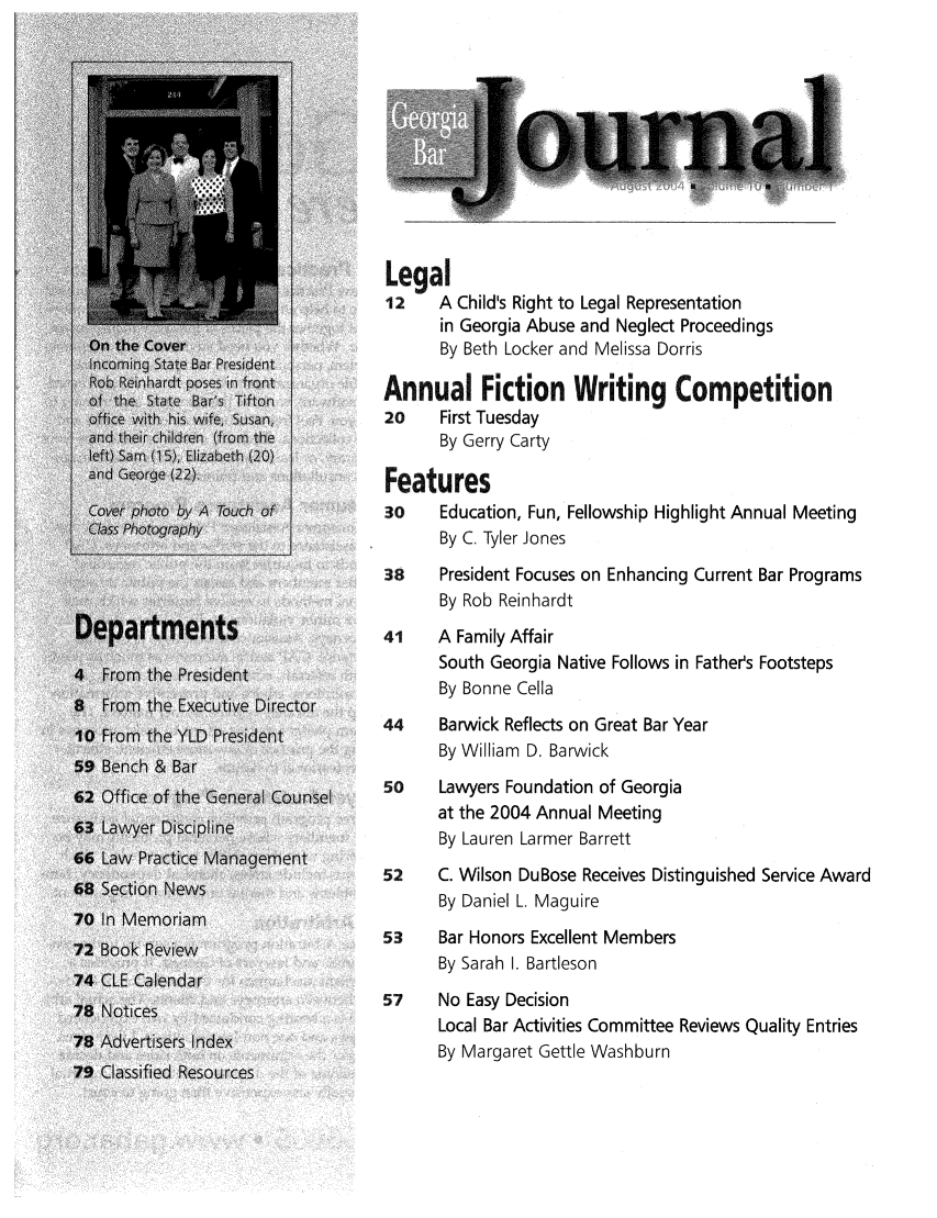 handle is hein.barjournals/geobj0010 and id is 1 raw text is: Legal
12    A Child's Right to Legal Representation
in Georgia Abuse and Neglect Proceedings
By Beth Locker and Melissa Dorris
Annual Fiction Writing Competition
20    First Tuesday
By Gerry Carty
Features
30    Education, Fun, Fellowship Highlight Annual Meeting
By C. Tyler Jones
38    President Focuses on Enhancing Current Bar Programs
By Rob Reinhardt
41    A Family Affair
South Georgia Native Follows in Father's Footsteps
By Bonne Cella
44    Barwick Reflects on Great Bar Year
By William D. Barwick
50    Lawyers Foundation of Georgia
at the 2004 Annual Meeting
By Lauren Larmer Barrett
52    C. Wilson DuBose Receives Distinguished Service Award
By Daniel L. Maguire
53    Bar Honors Excellent Members
By Sarah I. Bartleson
57    No Easy Decision
Local Bar Activities Committee Reviews Quality Entries
By Margaret Gettle Washburn


