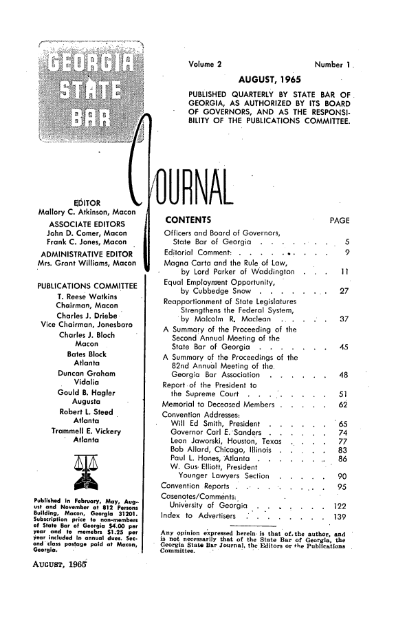 handle is hein.barjournals/geostbarj0002 and id is 1 raw text is: i!ii i  . . ..  '    i  Iil  i!': :ii~    : i ili~~~

EDITOR        (
Mallory C. Atkinson, Macon
ASSOCIATE EDITORS
John D. Comer, Macon
Frank C. Jones, Macon
ADMINISTRATIVE EDITOR
Mrs. Grant Williams, Macon
PUBLICATIONS COMMITTEE
T. Reese Watkins
Chairman, Macon
Charles J. Driebe
Vice Chairman, Jonesboro
Charles J. Bloch
Macon
Bates Block
Atlanta
Duncan Graham
Vidalia
Gould B. Hagler
Augusta
Robert L. Steed
Atlanta
Trammell E. Vickery
Atlanta
Published in February, May, Aug-
ust and November at 812 Persons
Building, Macon, Georgia 31201.
Subscription price to non-members
of State Bar of Georgia $4'.00 per
year and to memebrs $1.25 per
year included in annual dues. Sec.
ond class postage paid at Macon,
Georgia.
AUGUST, 196d

AUGUST, 1965
PUBLISHED QUARTERLY BY STATE BAR OF
GEORGIA, AS AUTHORIZED BY ITS BOARD
OF GOVERNORS, AND AS THE RESPONSI-
BILITY OF THE PUBLICATIONS COMMITTEE.
i OURNAL

CONTENTS
Officers and Board of Governors,
State Bar of Georgia  .....
Editorial Comment: ..... ......
Magna Carta and the Rule of Low,
by Lord Parker of Waddinglon
Equal Employment Opportunity,
by Cubbedge Snow .  ......
Reapportionment of State Legislatures
Strengthens the Federal System,
by Malcolm R. Maclean
A Summary of the Proceeding of the
Second Annual Meeting of the
State Bar of Georgia  .....
A Summary of the Proceedings of the
82nd Annual Meeting of the
Georgia Bar Association  ....
Report of the President to
the Supreme Court
Memorial to Deceased Members
Convention Addresses:
Will Ed  Smith, President  . . . .
Governor Carl E.-Sanders ....
Leon Jaworski, Houston, Texas
Bob Allard, Chicago, Illinois
Paul L. Hanes, Atlanta . ......
W. Gus- Elliott, President
Younger Lawyers Section
Convention Reports.  .......
Casenotes/Comments;
University of Georgia

PAGE

5
9
* . 11
27
*  .  37
*  .  45
*  .  48
*  .  51
  .  65
*  .  74
*  .  77
*  .  83
86
*  .  90
..  .  95
*  .  122

Index to Advertisers .        .......         139
Any opinion expressed herein- is that of.the author, and
is not necessarily that of the State Bar of Georgia, the
Georgia State Bar Journal, the Editors or the Publications
Committee.    I I

Volume 2

Number 1


