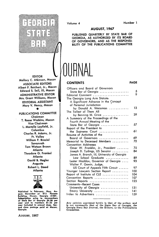 handle is hein.barjournals/geostbarj0004 and id is 1 raw text is: AUGUST, 1967
PUBLISHED QUARTERLY BY STATE BAR OF
GEORGIA, AS AUTHORIZED BY ITS BOARD
OF GOVERNORS, AND AS THE RESPONSI-
BILITY OF THE PUBLICATIONS COMMITTEE

EDITOR        t
Mallory C. Atkinson, Macon
ASSOCIATE EDITORS
Albert P. Reichert, Jr., Macon
Edward S. Sell, III, Macon
ADMINISTRATIVE EDITOR
Mrs. Grant Williams, Macon
EDITORIAL ASSISTANT
Mary V. Henry, Macon
0
PUBLICATIONS COMMITTEE
Chairman
T. Reese Watkins, Macon
Vice Chairman
L. Martelle Layfield, Jr.
Columbus
Charles R. Adams, Jr.
Ft. Valley
William F. Braziel
Savannah
Tom Watson Brown
Atlanta
Theodore G. Frankel
Atlanta
Gould B. Hagler
Augusta
Robert L. Steed
Atlanta
Published in February, May, Au-
gust, November at 813  Persons
Building, Macon, Georgia 31201.
Subscrlptlon price to nonmembers
of State Bar of Georgia $4.00 per
year and to members $1.25 per
year Included In annual dues. Sec-
ond class postage paid at Macon,
Georgia.
AUGUST, 1967

'OU0RNAL

CONTENTS
Officers and Board of Governors
State  Bar of Georgia  ..................
Editorial Comment  ......................
The Georgia Long Arm Statute:
A Significant Advance in the Concept
of Personal Jurisdiction
by  Donald  A. Weissman  ............
The Tallest of Them All
by Benning M. Grice ................
A Summary of the Proceedings of the
Fourth Annual Meeting of the
State  Bar  of  Georgia  .................
Report of the President to
the  Supreme  Court  ..................
Resume of Activities of the
Board  of  Governors  ..................
Memorial to Deceased Members ..........
Convention Addresses
Omer W. Franklin, Jr., President  .......
Joseph D. Tydings, US Senator ..........
James A. Branch, Ill, University of Georgia
Law  School Graduate  ..............
Lester Maddox, Governor of Georgia ....
Walter P. Gewin, Judge,
US Court of Appeals Fifth Circuit ......
Younger Lawyers Section Report ..........
Report of  Institute  of CLE  ................
Convention  Reports  .....................
Section  Reports  ........................
Comments-Recent Cases
University  of  Georgia  .................
Emory  University  .....................
Index  to  Advertisers  ....................

PAGE
5
9
13
39
57
61
69
72
75
84
89
93
97
102
104
107
123
131
141
159

Any opinion expressed herein is that of the author, and
is not necessarily that of the State Bar of Georgia, the
Georgia State Bar Journal, the Editors, or the Publications
Committee.

Number I

Volume 4



