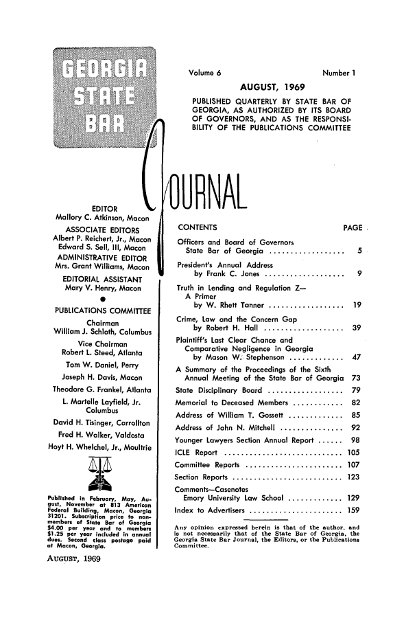 handle is hein.barjournals/geostbarj0006 and id is 1 raw text is: EDITOR       C
Mallory C. Atkinson, Macon
ASSOCIATE EDITORS
Albert P. Reichert, Jr., Macon
Edward S. Sell, Il1, Macon
ADMINISTRATIVE EDITOR
Mrs. Grant Williams, Macon
EDITORIAL ASSISTANT
Mary V. Henry, Macon
0
PUBLICATIONS COMMITTEE
Chairman
William J. Schloth, Columbus
Vice Chairman
Robert L. Steed, Atlanta
Tom W. Daniel, Perry
Joseph H. Davis, Macon
Theodore G. Frankel, Atlanta
L. Martelle Layfield, Jr.
Columbus
David H. Tisinger, Carrollton
Fred H. Walker, Valdosta
Hoyt H. Whelchel, Jr., Moultrie
Published in February, May, Au.
gust, November at 813 American
Federal Building, Macon, Georgia
31201. Subscription price to non-
members of State Bar of Georgia
$4.00 per year and to members
$1.25 per year included in annual
dues. Second class postage paid
at Macon, Georgia.
AUGUST, 1969

AUGUST, 1969
PUBLISHED QUARTERLY BY STATE BAR OF
GEORGIA, AS AUTHORIZED BY ITS BOARD
OF GOVERNORS, AND AS THE RESPONSI-
BILITY OF THE PUBLICATIONS COMMITTEE
OURNAL
CONTENTS                               PAGE
Officers and Board of Governors
State  Bar  of  Georgia  ..................  5
President's Annual Address
by  Frank  C. Jones  ...................  9
Truth in Lending and Regulation Z-
A Primer
by  W . Rhett Tanner  ..................  19
Crime, Law and the Concern Gap
by  Robert  H.  Hall  ...................  39
Plaintiff's Last Clear Chance and
Comparative Negligence in Georgia
by Mason W. Stephenson ............. 47
A Summary of the Proceedings of the Sixth
Annual Meeting of the State Bar of Georgia 73
State  Disciplinary  Board  ..................  79
Memorial to Deceased Members ............ 82
Address of William T. Gossett ............. 85
Address of John  N. Mitchell  ...............  92
Younger Lawyers Section Annual Report ...... 98
ICLE  Report  ............................  105
Committee  Reports  .......................  107
Section  Reports  ..........................  123
Comments-Casenotes
Emory University Low School ............. 129
Index  to  Advertisers  ......................  159
Any opinion expressed herein is that of the author, and
is not necessarily that of the State Bar of Georgia, the
Georgia State Bar Journal, the Editors, or the Publications
Committee.

Volume 6

Number I


