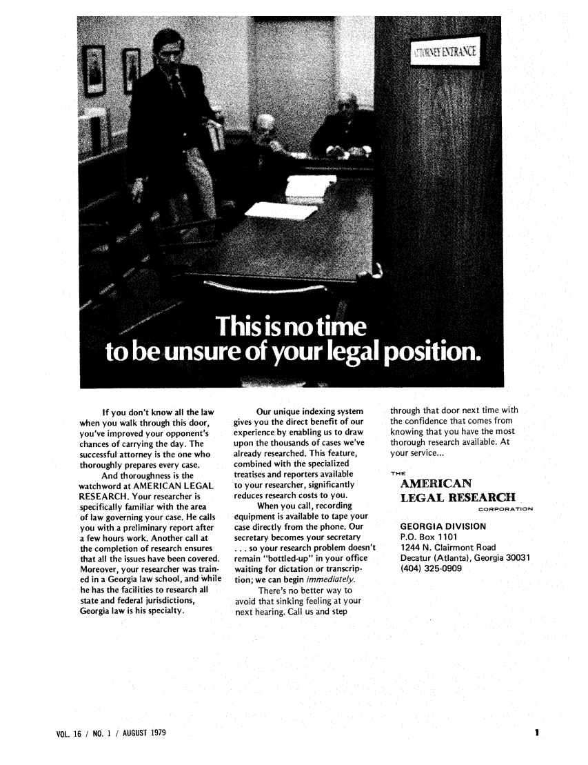 handle is hein.barjournals/geostbarj0016 and id is 1 raw text is: If you don't know all the law
when you walk through this door,
you've improved your opponent's
chances of carrying the day. The
successful attorney is the one who
thoroughly prepares every case.
And thoroughness is the
watchword at AMERICAN LEGAL
RESEARCH. Your researcher is
specifically familiar with the area
of law governing your case. He calls
you with a preliminary report after
a few hours work. Another call at
the completion of research ensures
that all the issues have been covered.
Moreover, your researcher was train-
ed in a Georgia law school, and While
he has the facilities to research all
state and federal jurisdictions,
Georgia law is his specialty.

Our unique indexing system
gives you the direct benefit of our
experience by enabling us to draw
upon the thousands of cases we've
already researched. This feature,
combined with the specialized
treatises and reporters available
to your researcher, significantly
reduces research costs to you.
When you call, recording
equipment is available to tape your
case directly from the phone. Our
secretary becomes your secretary
... so your research problem doesn't
remain bottled-up in your office
waiting for dictation or transcrip-
tion; we can begin immediately.
There's no better way to
avoid that sinking feeling at your
next hearing. Call us and step

through that door next time with
the confidence that comes from
knowing that you have the most
thorough research available. At
your service...
THE
AMERICAN
LEGAL RESEARCH
CORPORATION
GEORGIA DIVISION
P.O. Box 1101
1244 N. Clairmont Road
Decatur (Atlanta), Georgia 30031
(404) 325-0909

VOL. 16 / NO. 1 i AUGUST 1979


