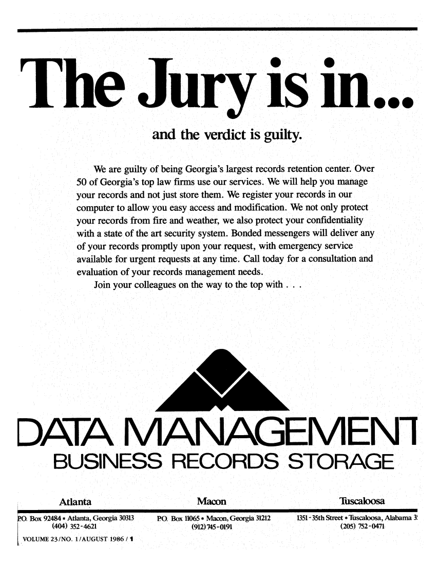 handle is hein.barjournals/geostbarj0023 and id is 1 raw text is: The Jury is m...
and the verdict is guilty.
We are guilty of being Georgia's largest records retention center. Over
50 of Georgia's top law firms use our services. We will help you manage
your records and not just store them. We register your records in our
computer to allow you easy access and modification. We not only protect
your records from fire and weather, we also protect your confidentiality
with a state of the art security system. Bonded messengers will deliver any
of your records promptly upon your request, with emergency service
available for urgent requests at any time. Call today for a consultation and
evaluation of your records management needs.
Join your colleagues on the way to the top with...
DATA MANAGEMENi
BUSINESS RECORDS STORAGE

Atlanta                     Macon                        Tuscaloosa

0. Box 92484 * Atlanta, Georgia 30313  PO. Box 11065 * Macon, Georgia 31212
(404) 352-4621                         (912)745-0191
VOLUME 23/NO. 1/AUGUST 1986 / I

1351- 35th Street* Tuscaloosa, Alabama 3
(205) 752-0471


