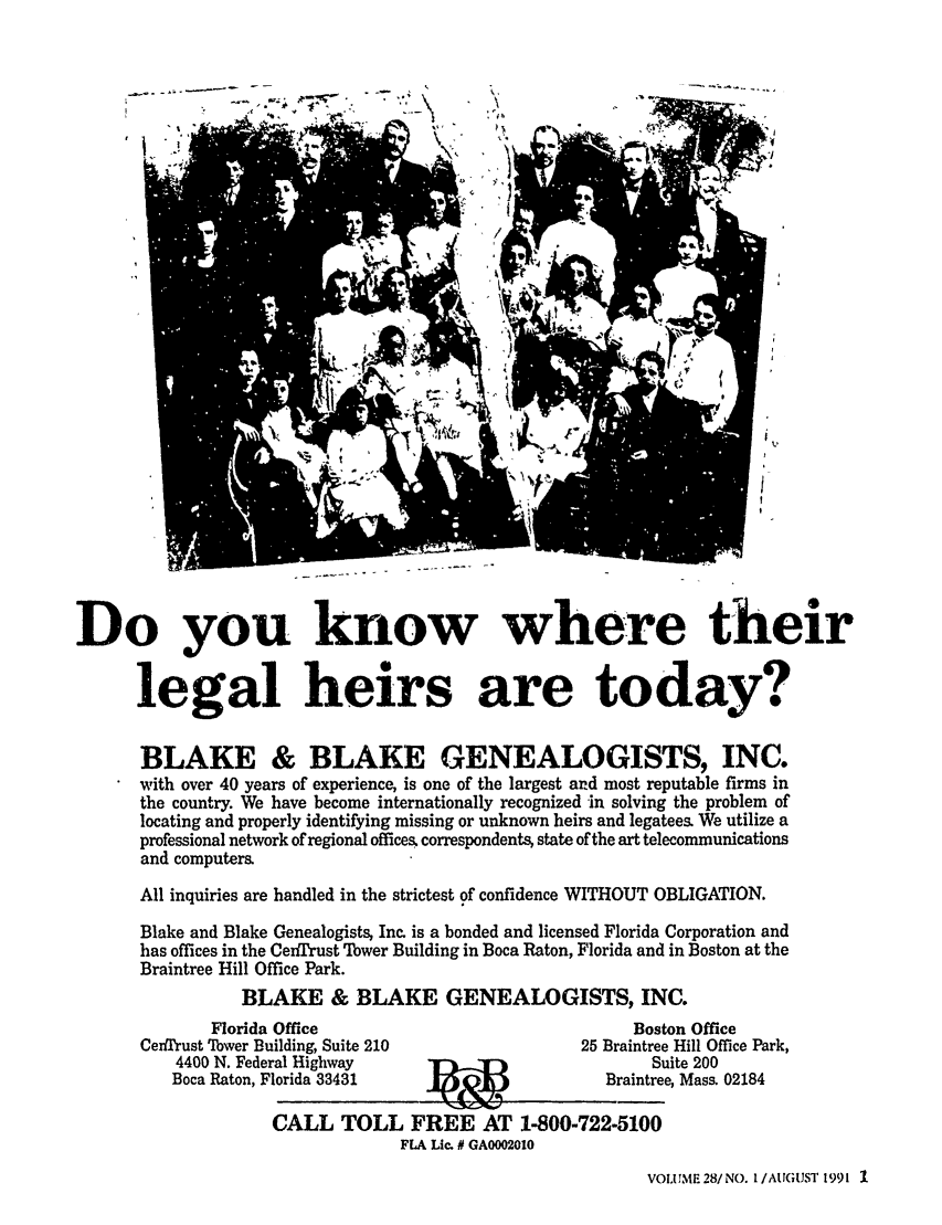 handle is hein.barjournals/geostbarj0028 and id is 1 raw text is: 'I    j                    -~

Do you know where their
legal heirs are today?
BLAKE & BLAKE GENEALOGISTS, INC.
with over 40 years of experience, is one of the largest and most reputable firms in
the country. We have become internationally recognized in solving the problem of
locating and properly identifying missing or unknown heirs and legatees. We utilize a
professional network of regional offices. correspondents, state of the art telecommunications
and computers.
All inquiries are handled in the strictest of confidence WITHOUT OBLIGATION.
Blake and Blake Genealogists, Inc. is a bonded and licensed Florida Corporation and
has offices in the CerfIrust Tower Building in Boca Raton, Florida and in Boston at the
Braintree Hill Office Park.
BLAKE & BLAKE GENEALOGISTS, INC.

Florida Office
Cenfltrust Tower Building, Suite 210

4400 N. Fede
Boca Raton, F

Bosi
25 Braintre(

ral Highway       1                       Si
'lorida 33431                        Braintre
CALL TOLL FREE AT 1-800-722-5100
FLA Lic. # GA0002010

on Office
Hill Office Park,
iite 200
e, Mass. 02184

VOLUME 28/NO. I/AUGUST 1991 I


