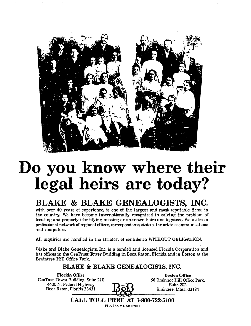 handle is hein.barjournals/geostbarj0029 and id is 1 raw text is: Do you know where their
legal heirs are today?
BLAKE & BLAKE GENEALOGISTS, INC.
with over 40 years of experience, is one of the largest and most reputable firms in
the country. We have become internationally recognized in solving the problem of
locating and properly identifying missing or unknown heirs and legatees. We utilize a
professional network of regional offices, correspondents, state of the art telecommunications
and computers
All inquiries are handled in the strictest of confidence WITHOUT OBLIGATION.
TRlake and Blake Genealogists, Inc. is a bonded and licensed Florida Corporation and
has offices in the CenTrust Tower Building in Boca Raton, Florida and in Boston at the
Braintree Hill Office Park.
BLAKE & BLAKE GENEALOGISTS, INC.

Florida Office
CenTrust Tower Building, Suite 210

4400 N. Fed
Boca Raton,

Bosto
50 Braintree I

eral Highway                               Sui
Florida 33431                         Braintree,
CALL TOLL FREE AT 1-800-722-5100
FLA Lic. # GA0002010

n Office
Jill Office Park,
te 202
Mass. 02184



