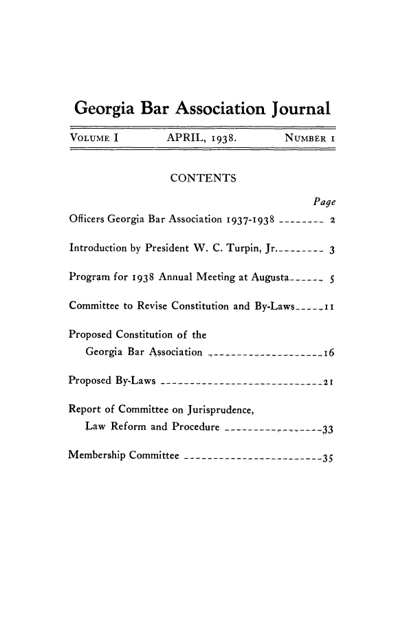 handle is hein.barjournals/grgabrj0001 and id is 1 raw text is: Georgia Bar Association Journal
VOLUME I          APRIL, 1938.          NUMBER I
CONTENTS
Page
Officers Georgia Bar Association 1937-1938 --------2
Introduction by President W. C. Turpin, Jr .-------- 3
Program for 1938 Annual Meeting at Augusta ----- - 5
Committee to Revise Constitution and By-Laws --- i i
Proposed Constitution of the
Georgia Bar Association -------------------- 16
Proposed By-Laws ----------------------------21
Report of Committee on Jurisprudence,
Law Reform and Procedure -------------- 33
Membership Committee ------------------------35


