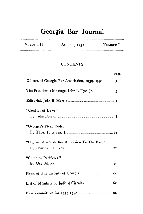 handle is hein.barjournals/grgabrj0002 and id is 1 raw text is: Georgia Bar Journal

VOLUME II          AUGUST, 1939         NUMBER I
CONTENTS
Page
Officers of Georgia Bar Association, 1939-1940 ------ 3
The President's Message, John L. Tye, Jr. ----------5
Editorial, John B. Harris ---------------------7
Conflict of Laws,
By John Boman --------------------------8
Georgia's Next Code,
By Thos. F. Green, Jr. -------------------- 3
Higher Standards For Admission To The Bar,
By Charles J. Hilkey ---------------------- 21
Common Problems,
By Guy Alford --------------------------34
News of The Circuits of Georgia ---------------44
List of Members by Judicial Circuits -------------65
New Committees for 1939-1940  -------------------82


