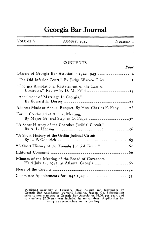 handle is hein.barjournals/grgabrj0005 and id is 1 raw text is: Georgia Bar Journal
VOLUME V          AUCUST, 1942        NUMBER I

CONTENTS
Page
Officers of Georgia Bar Association, 1942-1943 ---------------4
The Old Inferior Court, By Judge Warren Grice -----------5
Georgia Annotations, Restatement of the Law of
Contracts, Review by D. M. Feild --------------------iS
Annulment of Marriage In Georgia,
By Edward E. Dorsey -------------------------------22
Address Made at Annual Banquet, By Hon. Charles F. Fahy ---- 28
Forum Conducted at Annual Meeting,
By Major General Stephen 0. Fuqua -------------------37
A Short History of the Cherokee Judicial Circuit,
By A. L. Henson ----------------------------------56
A Short History of the Griffin Judicial Circuit,
By L. P. Goodrich ----------------------------------63
A Short History of the Toombs Judicial Circuit ------------- 65
Editorial Comment ------------------------------------- 66
Minutes of the Meeting of the Board of Governors,
Held July 24, 1942, at Atlanta, Georgia ----------------69
News of the Circuits ------------------------------------72
Committee Appointments for 1942-1943  --------------------75
Published quarterly in February, May, August and November by
Georgia Bar Association, Persons Building, Macon, Ga. Subscription
price to non-members of Georgia Bar Association $2.00, per year, and
to members $2.00 per year included in annual dues. Application for
entry as second-class matter pending.


