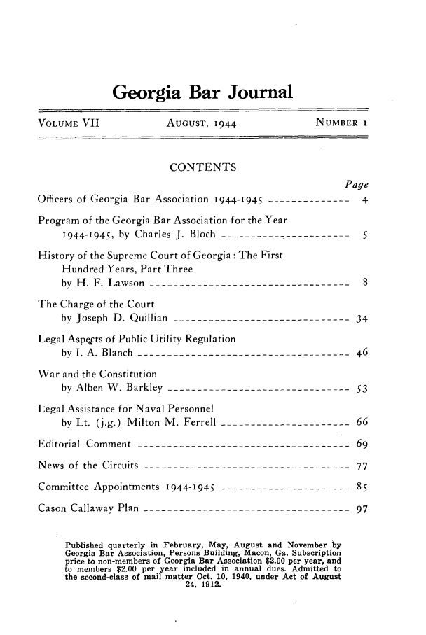 handle is hein.barjournals/grgabrj0007 and id is 1 raw text is: Georgia Bar Journal
VOLUME VII             AUGUST, 1944               NUMBER I
CONTENTS
Page
Officers of Georgia Bar Association 1944-1945 -------------- 4
Program of the Georgia Bar Association for the Year
I944-I945, by Charles J. Bloch-----------------------5
History of the Supreme Court of Georgia: The First
Hundred Years, Part Three
by H. F. Lawson-----------------------------------8
The Charge of the Court
by Joseph D. Quillian ------------------------------34
Legal Aspects of Public Utility Regulation
by I. A. Blanch ------------------------------------46
War and the Constitution
by Alben W. Barkley -------------------------------53
Legal Assistance for Naval Personnel
by Lt. (j.g.) Milton M. Ferrell   -----------        66
Editorial Comment ------------------------------------69
News of the Circuits -----------------------------------77
Committee Appointments 1944-1945   8----------------------5
Cason Callaway Plan -----------------------------------97
Published quarterly in February, May, August and November by
Georgia Bar Association, Persons Building, Macon, Ga. Subscription
price to non-members of Georgia Bar Association $2.00 per year, and
to members $2.00 per year included in annual dues. Admitted to
the second-class of mail matter Oct. 10, 1940, under Act of August
24, 1912.


