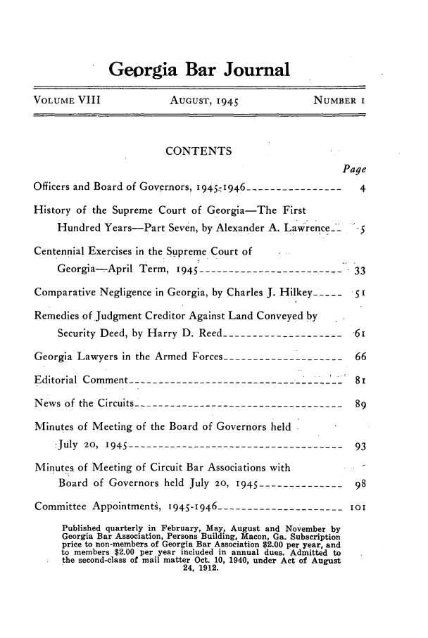 handle is hein.barjournals/grgabrj0008 and id is 1 raw text is: Georgia Bar Journal
VOLUME VIII              AUGUST, 1945             NUMBER I
CONTENTS
Page
Officers and Board of Governors, 1945-1946 -----------------4
History of the Supreme Court of Georgia-The First
Hundred Years-Part Seven, by Alexander A. Lawrence-   5
Centennial Exercises in the Supreme Court of
Georgia-April Term, 945 ------------------------     33
Comparative Negligence in Georgia, by Charles J. Hilkey -----   i
Remedies of Judgment Creditor Against Land Conveyed by
Security Deed, by Harry D. Reed ---------------------6i
Georgia Lawyers in the Armed Forces --------------------  66
Editorial Comment -----------------------------------     8i
News of the Circuits ------------------------------------89
Minutes of Meeting of the Board of Governors held
:July 20, 1945     -------------------------------------93
Minutes of Meeting of Circuit Bar Associations with
Board of Governors held July 20, 1945  --------------98
Committee Appointmenti, 1945-1946 ---------------------10I
Published quarterly in February, May, August and November by
Georgia Bar Association, Persons Building, Macon, Ga. Subscription
price to non-members of Georgia Bar Association $2.00 per year, and
to members $2.00 per year included in annual dues. Admitted to
the second-class of mail matter Oct. 10, 1940, under Act of August
24. 1912.


