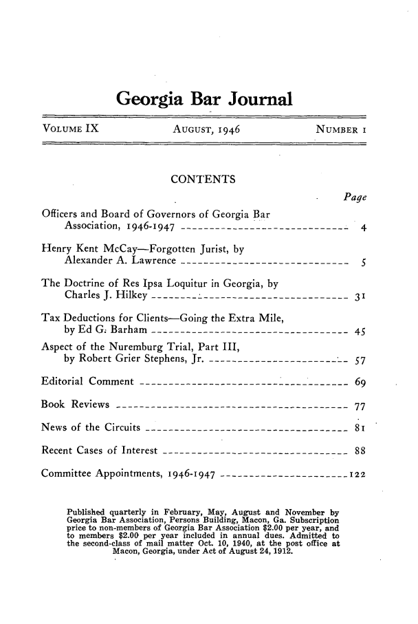 handle is hein.barjournals/grgabrj0009 and id is 1 raw text is: Georgia Bar Journal
VOLUME IX               AUGUST, 1946              NUMBER I
CONTENTS
Page
Officers and Board of Governors of Georgia Bar
Association, 1946-1947-  -----------------------------4
Henry Kent McCay-Forgotten Jurist, by
Alexander A. Lawrence------------------------------5
The Doctrine of Res Ipsa Loquitur in Georgia, by
Charles J. Hilkey ---------------------------------3
Tax Deductions for Clients-Going the Extra Mile,
by Ed Gz Barham ---------------------------------- 45
Aspect of the Nuremburg Trial, Part III,
by Robert Grier Stephens, Jr. -------------------------57
Editorial Comment -------------------------------------69
Book Reviews ----------------------------------------77
News of the Circuits -----------------------------------8i
Recent Cases of Interest --------------------------------88
Committee Appointments, 1946-1947  ---------------------- 122
Published quarterly in February, May, August and November by
Georgia Bar Association, Persons Building, Macon, Ga. Subscription
price to non-members of Georgia Bar Association $2.00 per year, and
to members $2.00 per year included in annual dues. Admitted to
the second-class of mail matter Oct. 10, 1940, at the post office at
Macon, Georgia, under Act of August 24, 1912.


