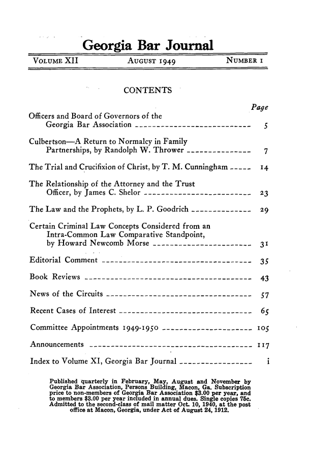 handle is hein.barjournals/grgabrj0012 and id is 1 raw text is: Georgia Bar Journal
VOLUME XII             AUGUST 1949             NUMBER I
CONTENTS
Page
Officers and Board of Governors of the
Georgia Bar Association ---------------------------  5
Culbertson-A Return to Normalcy in Family
Partnerships, by Randolph W. Thrower ---------------- 7
The Trial and Crucifixion of Christ, by T. M. Cunningham ---- 14
The Relationship of the Attorney and the Trust
Officer, by James C. Shelor -------------------------  23
The Law and the Prophets, by L. P. Goodrich ---------------29
Certain Criminal Law Concepts Considered from an
Intra-Common Law Comparative Standpoint,
by Howard Newcomb Morse -----------------------       31
Editorial Comment ------------------------------------35
Book Reviews ---------------------------------------    43
News of the Circuits -----------------------------------57
Recent Cases of Interest ------------------------------  65
Committee Appointments 1949-1950   ---------------------105
Announcements -------------------------------------- 117
Index to Volume XI, Georgia Bar Journal ----------------- i
Published quarterly in February, May, August and November by
Georgia Bar Association, Persons Building, Macon, Ga. Subscription
price to non-members of Georgia Bar Association $3.00 per year, and
to members $3.00 per year included in annual dues. Single copies 75c.
Admitted to the second-class of mail matter Oct. 10, 1940, at the post
office at Macon, Georgia, under Act of August 24, 1912.


