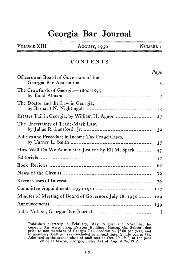 handle is hein.barjournals/grgabrj0013 and id is 1 raw text is: Georgia Bar Journal
VOLUME XIII             AUGUST, 1950             NUMBER I
CONTENTS
Page
Officers and Board of Governors of the
Georgia Bar Association ---------------------------
The Crawfords of Georgia-I8OO-1875,
by Bond Almand ----------------------------------7
The Doctor and the Law in Georgia,
by Bernard N. Nightingale -------------------------'13
Estates Tail in Georgia, by William H. Agnor ---------------27
The Uncertainty of Trade-Mark Law,
by Julius R. Lunsford, Jr. ---------------------------32
Policies and Procedure in Income Tax Fraud Cases,
by Turner L. Smith -------------------------------  37
How Well Do We Administer Justice? by Eli M. Spark ------  47
Editorials -------------------------------------------57
Book Reviews ---------------------------------------6
News of the Circuits -----------------------------------70
Recent Cases of Interest ---------------------------------79
Committee Appointments 195O-I951-  --------------------- 117
Minutes of Meeting of Board of Governors July 28, 195o ----- 129
Announcements -------------------------------------- 139
Index Vol. xii, Georgia Bar Journal ----------------------- i
Published quarterly in February, May, August and November by
Georgia Bar Association, Persons Building, Macon, Ga. Subscription
price to non-members of Georgia Bar Association $3.00 per year, and
to members $3.00 per year included in annual dues. Single copies 75c.
Admitted to the second-class of mail matter Oct. 10, 1940, at the post
office at Macon, Georgia, under Act of August 24, 1912.



