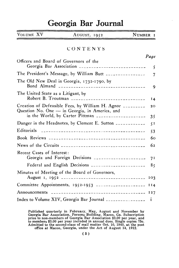 handle is hein.barjournals/grgabrj0015 and id is 1 raw text is: Georgia Bar Journal
VOLUME XV              AUGUST, 1952             NUMBER I
C 0 NT E NTS
Page
Officers and Board of Governors of the
Georgia Bar Association ---------------------------  5
The President's Message, by William Butt ----------------  7
The Old New Deal in Georgia, 1732-179o, by
Bond Almand------------------------------------9
The United State as a Litigant, by
Robert B. Troutman -------------------------------14
Creation of Defeasible Fees, by William H. Agnor ----------20
Question No. One - in Georgia, in America, and
in the World, by Carter Pittman ---------------------35
Danger in the Headnotes, by Clement E. Sutton ------------
Editorials -------------------------------------------53
Book Reviews ----------------------------------------6o
News of the Circuits -----------------------------------62
Recent Cases of Interest:
Georgia and Foreign Decisions ----------------------71
Federal and English Decisions -8
Minutes of Meeting of the Board of Governors,
August I, 1952   3----------------------------------103
Committee Appointments, 1952-1953    -----------       114
Announcements --------------------------------------127
Index to Volume XIV, Georgia Bar Journal ----------------i
Published quarterly in February, May, August and November by
Georgia Bar Association, Persons Building, Macon, Ga. Subscription
price to non-members of Georgia Bar Association $3.00 per year, and
to members $3.00 per year included in annual dues. Single copies 75c.
Admitted to the second-class of mail matter Oct. 10, 1940, at the post
office at Macon, Georgia, under the Act of August 14, 1912.
(3)


