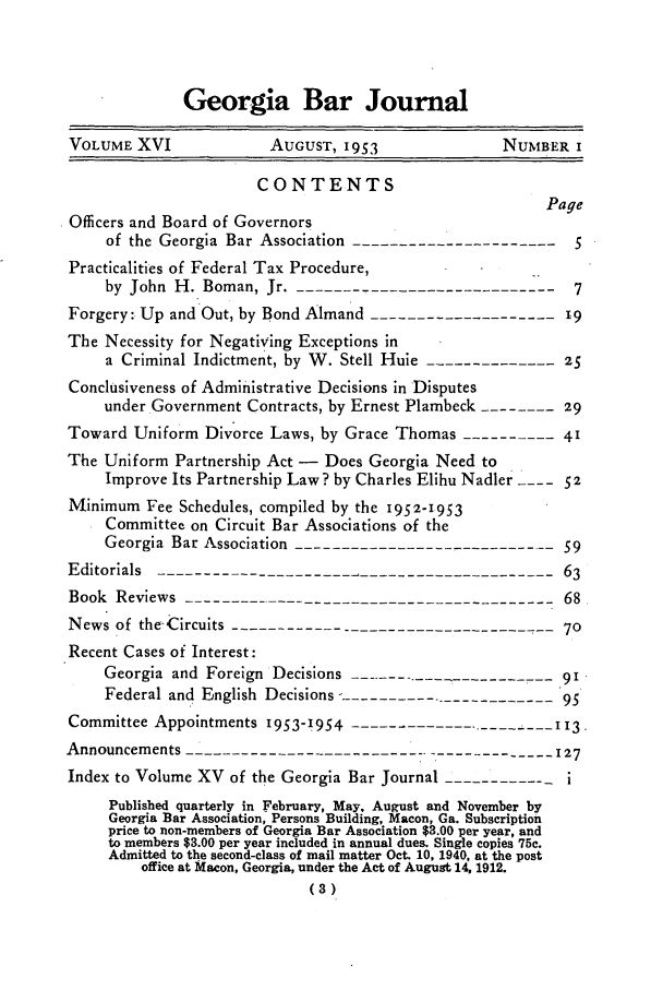 handle is hein.barjournals/grgabrj0016 and id is 1 raw text is: Georgia Bar Journal
VOLUME XVI              AUGUST, 1953               NUMBER I
CONTENTS
Page
Officers and Board of Governors
of the Georgia Bar Association -----------------------5
Practicalities of Federal Tax Procedure,               .
by John H. Boman, Jr. -----------------------------     7
Forgery: Up and Out, by Bond Almand --------------------19
The Necessity for Negativing Exceptions in
a Criminal Indictment, by W. Stell Huie --------------25
Conclusiveness of Administrative Decisions in Disputes
under Government Contracts, by Ernest Plambeck --------29
Toward Uniform Divorce Laws, by Grace Thomas ----------41
The Uniform Partnership Act - Does Georgia Need to
Improve Its Partnership Law? by Charles Elihu Nadler  52
Minimum Fee Schedules, compiled by the 1952-1953
Committee on Circuit Bar Associations of the
Georgia Bar Association -----------------------------59
Editorials       -----------------------------63
Book Reviews -----------------------------------------68
News of the Circuits ---------------------------------     70
Recent Cases of Interest:
Georgia and Foreign Decisions       9--------         91
Federal and English Decisions-----------------------  95
Committee Appointments 1953-1954 I13-------------------  1
Announcements --------------------------.-------          127
Index to Volume XV of the Georgia Bar Journal -  -------   i
Published quarterly in February, May, August and November by
Georgia Bar Association, Persons Building, Macon, Ga. Subscription
price to non-members of Georgia Bar Association $3.00 per year, and
to members $3.00 per year included in annual dues. Single copies 75c.
Admitted to the second-class of mail matter Oct. 10, 1940, at the post
office at Macon, Georgia, under the Act of August 14, 1912.
(3)


