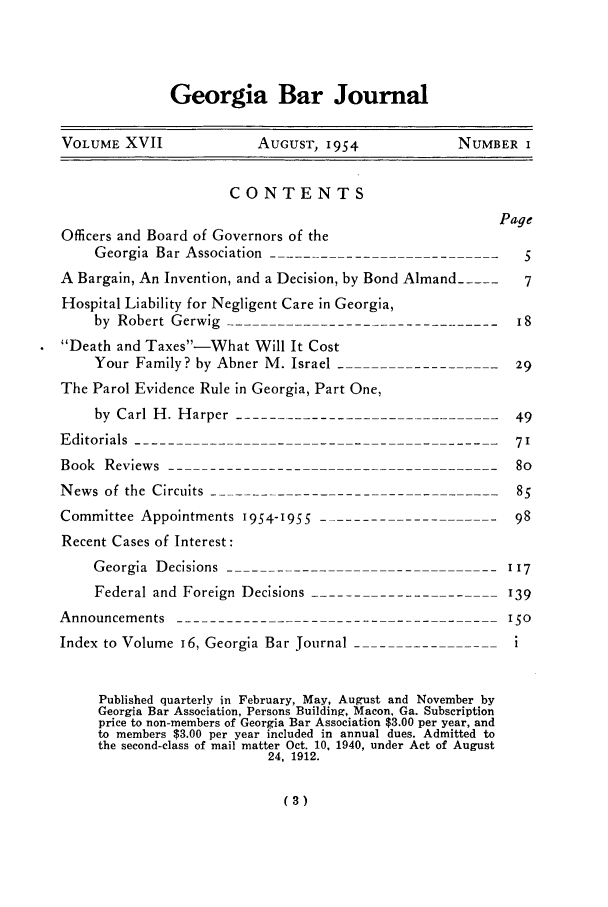 handle is hein.barjournals/grgabrj0017 and id is 1 raw text is: Georgia Bar Journal

VOLUME XVII           AuGusT, 1954           NUMBER I

CONTENTS
Officers and Board of Governors of the
Georgia Bar Association---------------------------
A Bargain, An Invention, and a Decision, by Bond Almand_....
Hospital Liability for Negligent Care in Georgia,
by Robert Gerwig
Death and Taxes-What Will It Cost
Your Family? by Abner M. Israel --      -------
The Parol Evidence Rule in Georgia, Part One,
by Carl H. Harper-------------------------------

Editorials--------------
Book Reviews -----------                --
News of the Circuits _
Committee Appointments 1954-I955
Recent Cases of Interest:
Georgia Decisions----------------------
Federal and Foreign Decisions------
Announcements
Index to Volume I6, Georgia Bar Journal _

-  7'
-- - - - - - 8 5
-- - -  98
I- - --  117
---    '39
--- --  ISO
- ---  1

Published quarterly in February, May, August and November by
Georgia Bar Association, Persons Building, Macon, Ga. Subscription
price to non-members of Georgia Bar Association $3.00 per year, and
to members $3.00 per year included in annual dues. Admitted to
the second-class of mail matter Oct. 10. 1940, under Act of August
24, 1912.

(3)

Page
5
7
i8
29
49


