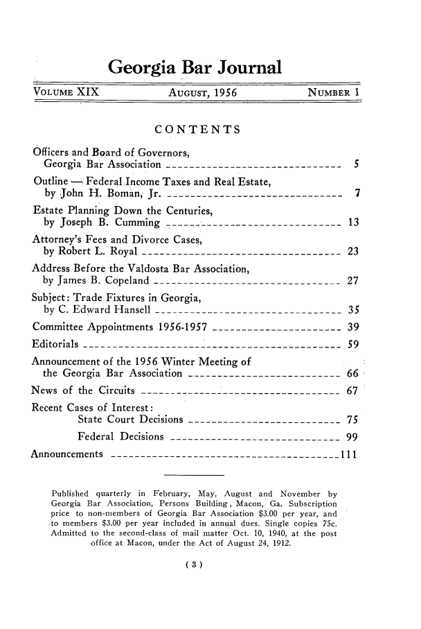handle is hein.barjournals/grgabrj0019 and id is 1 raw text is: Georgia Bar Journal
VOLUME XIX              AUGUST, 1956            NUMBER 1
CONTENTS
Officers and BQard of Governors,
Georgia Bar Association -------------------------------5
Outline - Federal Income Taxes and Real Estate,
by John H. Boman, Jr.--------------------------------7
Estate Planning Down the Centuries,
by Joseph B. Cumming -------------------------------13
Attorney's Fees and Divorce Cases,
by Robert L. Royal ----------------------------------23
Address Before the Valdosta Bar Association,
by James B. Copeland --------------------------------27
Subject: Trade Fixtures in Georgia,
by C. Edward Hansell --------------------------------35
Committee Appointments 1956-1957 ----------------------39
Editorials ---------------------------------------------59
Announcement of the 1956 Winter Meeting of
the Georgia Bar Association --------------------------66
News of the Circuits -----------------------------------67
Recent Cases of Interest:
State Court Decisions --------------------------75
Federal Decisions -----------------------------99
Announcements ---------------------------------------111
Published quarterly in February, May, August and November by
Georgia Bar Association, Persons Building, Macon, Ga. Subscription
price to non-members of Georgia Bar Association $3.00 per year, and
-to members $3.00 per year included in annual dues. Single copies 75c.
Admitted to the second-class of mail matter Oct. 10, 1940, at the post
office at Macon, under the Act of August 24, 1912.
(3)


