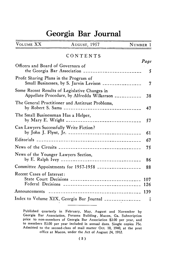 handle is hein.barjournals/grgabrj0020 and id is 1 raw text is: Georgia Bar Journal
VOLUME XX              AUGUST, 1957             NUMBER I
CONTENTS
Page
Officers and Board of Governors of
the Georgia Bar Association --------------------------
Profit Sharing Plans in the Program of
Small Businesses, by S. Jarvin Levison-----------------7
Some Recent Results of Legislative Changes in
Appellate Procedure, by Alfredda Wilkerson ------------38
The General Practitioner and Antitrust Problems,
by Robert S. Sams ---------------------------------47
The Small Businessman Has a Helper,
by Mary E. Wright --------------------------------57
Can Lawyers Successfully Write Fiction?
by John J. Flynt, Jr. -------------------------------61
Editorials --------------------------------------------67
News of the Circuits -----------------------------------75
News of the Younger Lawyers Section,
by E. Ralph Ivey ----------------------------------86
Committee Appointments for 1957-1958 -------------------88
Recent Cases of Interest:
State Court Decisions -----------------------------107
Federal Decisions --------------------------------126
Announcements --------------------------------------139
Index to Volume XIX, Georgia Bar Journal---------------
Published quarterly in February, May, August and November by
Georgia Bar Association, Persons Building, Macon, Ga. Subscription
price to non-members of Georgia Bar Association $3.00 per year, and
to members $3.00 per year included in annual dues. Single copies 75c.
Admitted to the second-class of mail matter Oct. 10, 1940, at the post
office at Macon, under the Act of August 24, 1912.
(3)


