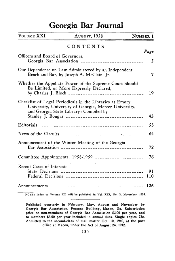 handle is hein.barjournals/grgabrj0021 and id is 1 raw text is: Georgia Bar Journal
VOLUME XXI              AUGUST, 1958             NUMBER 1
CONTENTS
Page
Officers and Board of Governors,
Georgia Bar Association ---------------------------  5
Our Dependence on Law Administered by an Independent
Bench and Bar, by Joseph A. McClain, Jr.---------------7
Whether the Appellate Power of the Supreme Court Should
Be Limited, or More Expressly Declared,
by Charles J. Bloch --------------------------------19
Checklist of Legal Periodicals in the Libraries at Emory
University, University of Georgia, Mercer University,
and Georgia State Library: Compiled by
Stanley J. Bougas ---------------------------------43
Editorials -------------------------------------------53
News of the Circuits ------------------------------64
Announcement of the Winter Meeting of the Georgia
Bar Association -----------------------------------72
Committee Appointments, 1958-1959 ---------------------76
Recent Cases of Interest:
State Decisions -----------------------------------91
Federal Decisions --------------------------------110
Announcements --------------------------------------126
NOTE: Index to Volume XX will be published in Vol. XXI, No. 2, November, 1958.
Published quarterly in February, May, August and November by
Georgia Bar Association, Persons Building, Macon, Ga. Subscription
price to non-members of Georgia Bar Association $3.00 per year, and
to members $3.00 per year included in annual dues. Single copies 75c.
Admitted to the second-class of mail matter Oct. 10, 1940, at the post
office at Macon, under the Act of August 24, 1912.
(3)


