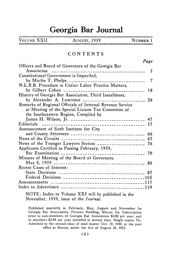 handle is hein.barjournals/grgabrj0022 and id is 1 raw text is: Georgia Bar Journal
VOLUME XXII            AUGUST, 1959              NUMBER 1
CONTENTS
Page
Officers and Board of Governors of the Georgia Bar
Association ----------------------------------------5
Constitutional Government is Imperiled,
by Marlin T. Phelps ---------------------------------7
N.L.R.B. Procedure in Unfair Labor Practice Matters,
by Gilbert Cohen ----------------------------------18
History of Georgia Bar Association, Third Installment,
by Alexander A. Lawrence --------------------------28
Remarks of Regional Officials of Internal Revenue Service
at Meeting of the Special Liaison Tax Committee of
the Southeastern Region, Compiled by
James H. Wilson, Jr. --------------------------------47
Editorials -------------------------------------------57
Announcement of Sixth Institute for City
and County Attorneys -------------------------------66
News of the Circuits ----------------------------------- 67
News of the Younger Lawyers Section --------------------76
Applicants Certified as Passing February, 1959,
Bar Examination -----------------------------------79
Minutes of Meeting of the Board of Governors,
May 8, 1959 ---------------------                    80
Recent Cases of Interest:
State Decisions ------------------------------------87
Federal Decisions ----------------------------------105
Announcements ---------------------------------------117
Index to Advertisers -----------------------------------119
NOTE: Index to Volume XXI will be published in the
November, 1959, issue of the Journal.
Published quarterly in February, May, August and November by
Georgia Bar Association, Persons Building, Macon, Ga. Subscription
price to non-members of Georgia Bar Association $3.00 per year, and
to members $3.00 per year included in annual dues. Single copies 75c.
Admitted to the second-class of mail matter Oct. 10, 1940, at the post
office at Macon, under the Act of August 24, 1912.
(3)


