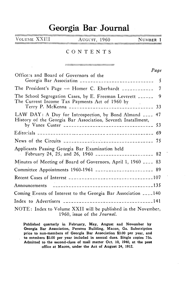 handle is hein.barjournals/grgabrj0023 and id is 1 raw text is: Georgia Bar- Journal
VOLUME XXITI             AUGUST, 1960            NUMBER 1
CONTENTS
Page
Officers and Board of Governors of the
Georgia Bar Association -----------------------------5
The President's Page -  Homer C. Eberhardt -------------7
The School Segregation Cases, by E. Freeman Leverett ------  9
The Current Income Tax Payments Act of 1960 by
Terry P. McKenna --------------------------------33
LAW   DAY: A Day for Introspection, by Bond Almand ---- 47
History of the Georgia Bar Association, Seventh Installment,
by Vance Custer ----------------------------------53
Editorials --------------------------------------------69
News of the Circuits -----------------------------------75
Applicants Passing Georgia Bar Examination held
February 24, 25, and 26, 1960 ----------------------82
Minutes of Meeting of Board of Governors, April 1, 1960 ---- 83
Committee Appointments 1960-1961 ----------------------89
Recent Cases of Interest --------------------------------107
Announcements -------------------------------------- 135
Coming Events of Interest to the Georgia Bar Association ---- 140
Index to Advertisers ----------------------------------141
NOTE: Index to Volume XXII will be published in the November,
1960, issue of the Journal.
Published quarterly in February, May, August and November by
Georgia Bar Association, Persons Building, Macon, Ga. Subscription
price to non-members of Georgia Bar Association $3.00 per year, and
to members $3.00 per year included in annual dues. Single copies 75c.
Admitted to the second-class of mail matter Oct. 10, 1940, at the post
office at Macon, under the Act of August 24, 1912.


