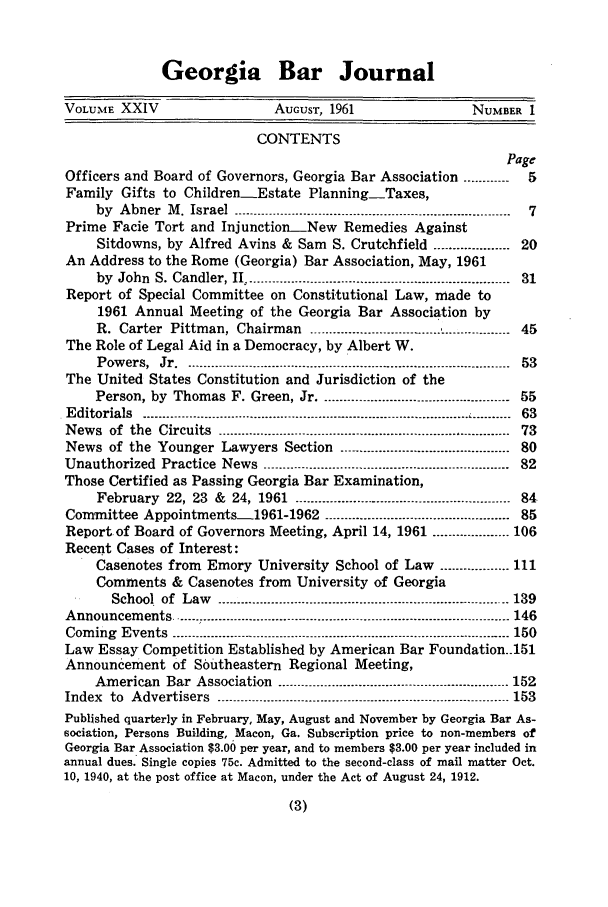handle is hein.barjournals/grgabrj0024 and id is 1 raw text is: Georgia Bar Journal
VOLUME XXIV                    AUGUST, 1961                 NUMBER 1
CONTENTS
Page
Officers and Board of Governors, Georgia Bar Association ............  5
Family Gifts to Children-Estate Planning-Taxes,
by  Abner  M. Israel  -------------------------------.......----------------------------------  7
Prime Facie Tort and InjunctionNew Remedies Against
Sitdowns, by Alfred Avins & Sam S. Crutchfield .................. 20
An Address to the Rome (Georgia) Bar Association, May, 1961
by  John  S. Candler, II ....................................................................  31
Report of Special Committee on Constitutional Law, made to
1961 Annual Meeting of the Georgia Bar Association by
R. Carter  Pittman, Chairman    ....................................................  45
The Role of Legal Aid in a Democracy, by Albert W.
Pow ers,  Jr  ...5.................................................................................  53
The United States Constitution and Jurisdiction of the
Person, by Thomas F. Green, Jr ................................................. 55
Editorials  .....................................................................................   .--------  63
N ew s  of  the  Circuits  ............................................................................  73
News of the Younger Lawyers Section ............................................ 80
Unauthorized Practice News .........................----------------------------------- 82
Those Certified as Passing Georgia Bar Examination,
February 22, 23 & 24, 1961 --------------------------------------------------.... 84
Committee Appointmentsl1961-1962 ................................................ 85
Report of Board of Governors Meeting, April 14, 1961 ----------.......... 106
Recent Cases of Interest:
Casenotes from Emory University School of Law .................. 111
Comments & Casenotes from University of Georgia
School of  Law  -----------------------------------------------------------------.......... 139
A nnouncem  ents .......-................................................................................. 146
Coming  Events  ---------------------------------------------------------------------------------------- 150
Law Essay Competition Established by American Bar Foundation..151
Announcement of Southeastern Regional Meeting,
American Bar Association -----------------------------------.-------------------- 152
Index  to  Advertisers  --------.---- ............................----------------------------------- 153
Published quarterly in February, May, August and November by Georgia Bar As-
sociation, Persons Building, Macon, Ga. Subscription price to non-members of
Georgia Bar Association $3.00 per year, and to members $3.00 per year included in
annual dues. Single copies 75c. Admitted to the second-class of mail matter Oct.
10, 1940, at the post office at Macon, under the Act of August 24, 1912.



