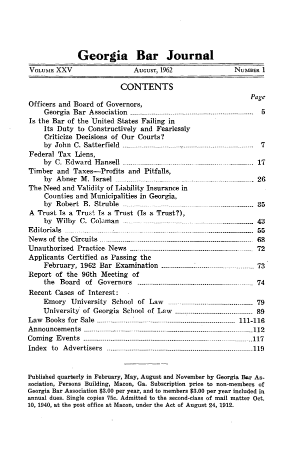 handle is hein.barjournals/grgabrj0025 and id is 1 raw text is: Georgia Bar Journal
VOLUME XXV                     AUGUST, 1962                   NUMBER 1
CONTENTS
Page
Officers and Board of Governors,
Georgia Bar Association .........................-------- ------------------------------ 5
Is the Bar of the United States Failing in
Its Duty to Constructively and Fearlessly
Criticize Decisions of Our Courts?
by John C. Satterfield ---------------------------- ------------------------------ _  7
Federal Tax Liens,
by  C. Edward  Hansell  --------- ...........................-------------------------------- 17
Timber and Taxes-Profits and Pitfalls,
by  Abner  M . Israel ---------------.--------------- ---------------.---------------  26
The Need and Validity of Liability Insurance in
Counties and Municipalities in Georgia,
by  Robert  B. Struble  --------.----------------------------------- -------------_--..... .35
A Trust Is a Trust Is a Trust (Is a Trust?),
by Wilby C. Coleman        ------------------------------------.--------------------- 43
Editorials  .........................  ---------------------------------------------------  55
News of the  Circuits  ----------------------------------------------------.---------------------- 68
Unauthorized Practice News ------------   .....................----------------------------- 72
Applicants Certified as Passing the
February,  1962  Bar  Exam ination  ----------  -- ..............................-73
Report of the 96th Meeting of
the Board of Governors       _.......................----------------------------- 74
Recent Cases of Interest:
Emory University School of Law        ------ .................--------------------- 79
University of Georgia School of Law ------------------------------------ 89
Law Books for Sale ------- -              ----------------------------- ------ 111-116
Announcements    --------------------- .-..................--------------------------------- ------ 112
Com ing  Events  ---------------------.........................---------------------------------------- 117
Index  to  Advertisers  --------.--- ............................----------------------------------- 119
Published quarterly in February, May, August and November by Georgia Bar As-
sociation, Persons Building, Macon, Ga. Subscription price to non-members of
Georgia Bar Association $3.00 per year, and to members $3.00 per year included in
annual dues. Single copies 75c. Admitted to the second-class of mail matter Oct.
10, 1940, at the post office at Macon, under the Act of August 24, 1912.


