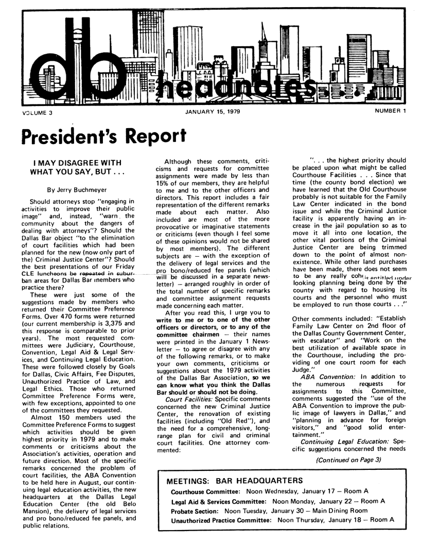handle is hein.barjournals/hdba0003 and id is 1 raw text is: 













V3LUME 3                                          JANUARY 15, 1979                                          NUMBER 1


President's Report


    I MAY DISAGREE WITH
    WHAT YOU SAY, BUT...

        By Jerry Buchmeyer
   Should attorneys stop engaging in
activities to improve their public
image   and, instead, warn. the
community about the dangers of
dealing with attorneys? Should the
Dallas Bar object to the elimination
of court facilities which had been
planned for the new (now only part of
the) Criminal Justice Center? Should
the best presentations of our Friday
CLE luncheons be ripaated in isubur-
ban areas for Dallas Bar members who
practice there?
   These were just some of the
suggestions made by members who
returned their Committee Preference
Forms. Over 470 forms were returned
(our current membership is 3,375 and
this response is comparable to prior
years). The most requested com-
mittees were Judiciary, Courthouse,
Convention, Legal Aid & Legal Serv-
ices, and Continuing Legal Education.
These were followed closely by Goals
for Dallas, Civic Affairs, Fee Disputes,
Unauthorized Practice of Law, and
Legal Ethics. Those who returned
Committee Preference Forms were,
with few exceptions, appointed to one
of the committees they requested.
   Almost 150 members used the
Committee Preference Forms to suggest
which   activities should be given
highest priority in 1979 and to make
comments or criticisms about the
Association's activities, operation and
future direction. Most of the specific
remarks concerned the problem of
court facilities, the ABA Convention
to be held here in August, our contin-
uing legal education activities, the new
headquarters at the    Dallas Legal
Education   Center (the   old  Belo
Mansion), the delivery of legal services
and pro bono/reduced fee panels, and
public relations.


   Although these comments, criti-
cisms and   requests for committee
assignments were made by less than
15% of our members, they are helpful
to me and to the other officers and
directors. This report includes a fair
representation of the different remarks
made    about  each   matter.  Also
included  are  most of the    more
provocative or imaginative statements
or criticisms (even though I feel some
of these opinions would not be shared
by  most members). The different
subjects are - with the exception of
the delivery of legal services and the
pro bono/reduced fee panels (which
 will be discussed in a separate news-
letter) - arranged roughly in order of
the total number of specific remarks
and committee assignment requests
made concerning each matter.
   After you read this, I urge you to
write to me or to one of the other
officers or directors, or to any of the
committee chairmen - their names
were printed in the January 1 News-
letter - to agree or disagree with any
of the following remarks, or to make
your own comments, criticisms or
suggestions about the 1979 activities
of the Dallas Bar Association, so we
can know what you think the Dallas
Bar should or should not be doing.
   Court Facilities: Specific comments
concerned the new Criminal Justice
Center, the renovation of existing
facilities (including Old Red), and
the need for a comprehensive, long-
range plan for civil and criminal
court facilities. One attorney com-
mented:


      ... the highest priority should
be placed upon what might be called
Courthouse Facilities . . . Since that
time (the county bond election) we
have learned that the Old Courthouse
probably is not suitable for the Family
Law Center indicated in the bond
issue and while the Criminal Justice
facility is apparently having an in-
crease in the jail population so as to
move it all into one location, the
other vital portions of the Criminal
Justice Center are being trimmed
down to the point of almost non-
existence. While other land purchases
have been made, there does not seem
to be any really cohi,; ,anttifr dindpr
looking planning being done by the
county with regard to housing its
courts and the personnel who must
be employed to run those courts ...

Other comments included: Establish
Family Law Center on 2nd floor of
the Dallas County Government Center,
with escalator and 'Work on the
best utilization of available space in
the Courthouse, including the pro-
viding of one court room for each
Judge.
   ABA Convention: In addition to
the    numerous      requests   for
assignments  to   this  Committee,
comments suggested the use of the
ABA Convention to improve the pub-
lic image of lawyers in Dallas, and
planning  in  advance for foreign
visitors, and  good  solid  enter-
tainment.
   Continuing Legal Education: Spe-
cific suggestions concerned the needs


                                              (Continued on Page 3)


MEETINGS: BAR HEADQUARTERS
Courthouse Committee: Noon Wednesday, January 17 - Room A
Legal Aid & Services Committee: Noon Monday, January 22 - Room A
Probate Section: Noon Tuesday, January 30 - Main Dining Room
Unauthorized Practice Committee: Noon Thursday, January 18 - Room A


