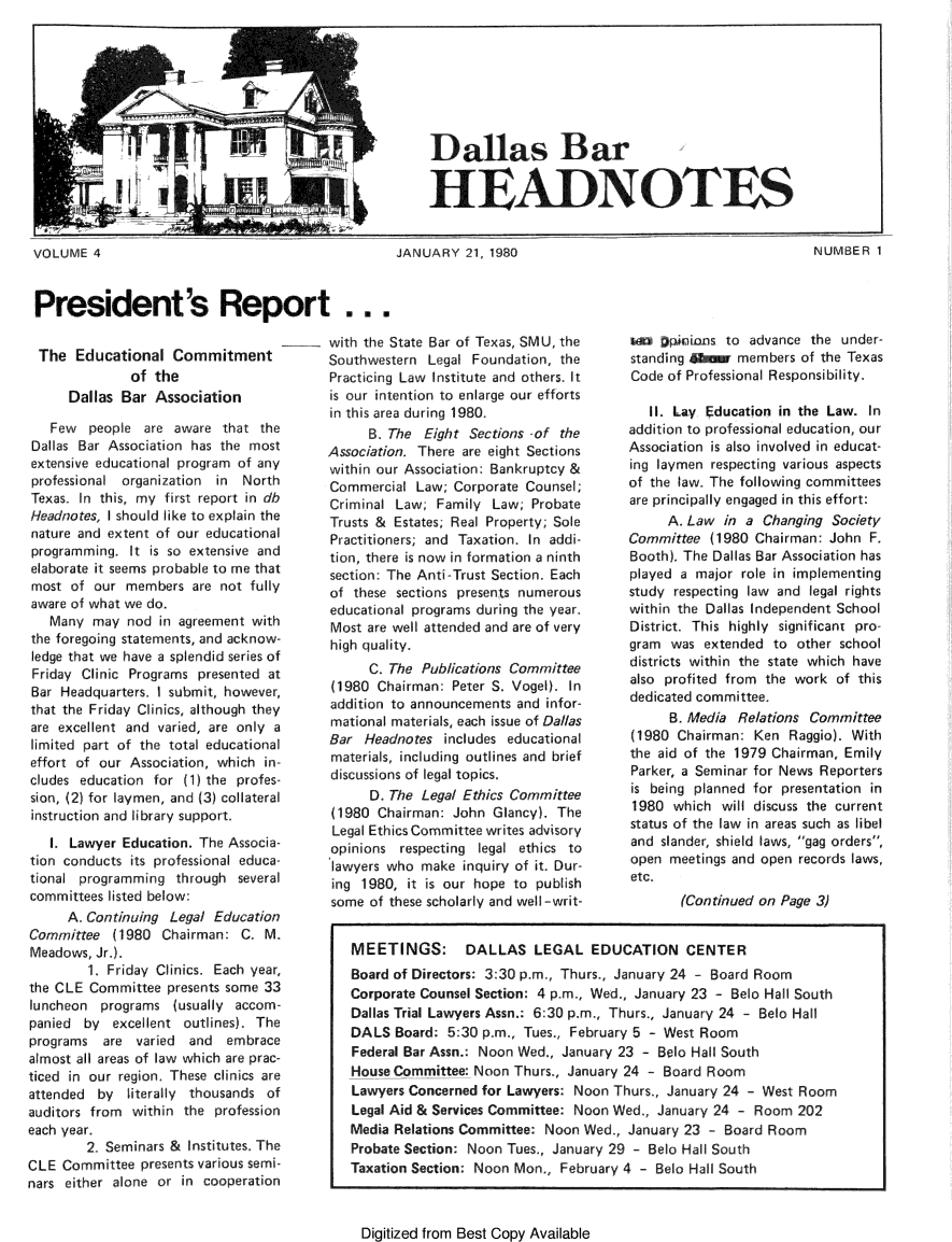 handle is hein.barjournals/hdba0004 and id is 1 raw text is: 







Dallas Bar


HEADNOTES


JANUARY 21, 1980


President's Report ...


The Educational Commitment
              of the
      Dallas Bar Association

   Few people are aware that the
Dallas Bar Association has the most
extensive educational program of any
professional organization in North
Texas. In this, my first report in db
Headnotes, I should like to explain the
nature and extent of our educational
programming. It is so extensive and
elaborate it seems probable to me that
most of our members are not fully
aware of what we do.
   Many may nod in agreement with
the foregoing statements, and acknow-
ledge that we have a splendid series of
Friday Clinic Programs presented at
Bar Headquarters. I submit, however,
that the Friday Clinics, although they
are excelent and varied, are only a
limited part of the total educational
effort of our Association, which in-
cludes education for (1) the profes-
sion, (2) for laymen, and (3) collateral
instruction and library support.

   I. Lawyer Education. The Associa-
tion conducts its professional educa-
tional programming through several
committees listed below:
     A. Continuing Legal Education
Committee (1980 Chairman: C. M.
Meadows, Jr.).
        1. Friday Clinics. Each year,
the CLE Committee presents some 33
luncheon programs (usually accom-
panied by excellent outlines). The
programs are varied   and  embrace
almost all areas of law which are prac-
ticed in our region These clinics are
attended by literally thousands of
auditors from within the profession
each year.
        2f Seminars & Institutes, The
CLE Committee presents various semi-
nars either alone or in cooperation


with the State Bar of Texas, SMU, the
Southwestern Legal Foundation, the
Practicing Law Institute and others. It
is our intention to enlarge our efforts
in this area during 1980.
      B. The Eight Sections -of the
Association. There are eight Sections
within our Association: Bankruptcy &
Commercial Law; Corporate Counsel;
Criminal Law; Family Law; Probate
Trusts & Estates; Real Property; Sole
Practitioners; and Taxation. In addi-
tion, there is now in formation a ninth
section: The Anti-Trust Section. Each
of these sections presents numerous
educational programs during the year.
Most are well attended and are of very
high quality.
      C. The Publications Committee
(1980 Chairman: Peter S. Vogel). In
addition to announcements and infor-
mational materials, each issue of Dallas
Bar Headnotes includes educational
materials, including outlines and brief
discussions of legal topics.
      D, The Legal Ethics Committee
(1980 Chairman: John Glancy). The
Legal Ethics Committee writes advisory
opinions respecting legal ethics to
lawyers who make inquiry of it. Dur-
ing 1980, it is our hope to publish
some of these scholarly and well-writ-


tf2   :,i os to advance the under-
standing Avou members of the Texas
Code of Professional Responsibility.

   I1, Lay Education in the Law. In
addition to professional education, our
Association is also involved in educat-
ing laymen respecting various aspects
of the law. The following committees
are principally engaged in this effort:
     A. Law in a Changing Society
Committee (1980 Chairman: John F.
Booth). The Dallas Bar Association has
played a major role in implementing
study respecting law and legal rights
within the Dallas Independent School
District. This highly significant pro-
gram was extended to other school
districts within the state which have
also profited from the work of this
dedicated committee.
     B. Media Relations Committee
(1980 Chairman: Ken Raggio). With
the aid of the 1979 Chairman, Emily
Parker, a Seminar for News Reporters
is being planned for presentation in
1980 which will discuss the current
status of the law in areas such as libel
and slander, shield laws, gag orders,
open meetings and open records laws,
etc.
       (Continued on Page 3)


Digitized from Best Copy Available


NUMBER 1


MEETINGS: DALLAS LEGAL EDUCATION CENTER
Board of Directors: 3:30 p.m., Thurs., January 24 - Board Room
Corporate Counsel Section: 4 p.m., Wed., January 23 - Belo Hall South
Dallas Trial Lawyers Assn.: 6:30 p.m., Thurs., January 24 - Belo Hall
DALS Board: 5:30 p.m., Tues., February 5 - West Room
Federal Bar Assn.: Noon Wed, January 23 - Belo Hall South
House Committee: Noon Thurs, January 24 - Board Room
Lawyers Concerned for Lawyers: Noon Thurs., January 24 - West Room
Legal Aid & Services Committee: Noon Wed., January 24 - Room 202
Media Relations Committee: Noon Wed., January 23   Board Room
Probate Section: Noon Tues., January 29 - Bod Hall South
Taxation Section: Noon Mon, February 4 - Belo Hall South


