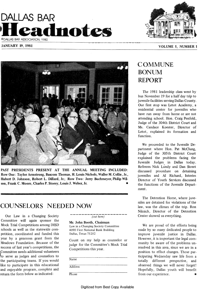 handle is hein.barjournals/hdba0005 and id is 1 raw text is: 



DALLAS BAR


Headnotes
@DALLAS BAR ASSOCIATION, 1980

JANUARY 19, 1981


PAST PRESIDENTS PRESENT AT THE ANNUAL MEETING INCLUDED:
Row One: Taylor Armstrong, Bascom Thomas, H. Louis Nichols, Waller M. Collie, Jr.,
Hubert D. Johnson, Robert L. Dillard, Jr.; Row Two: Jerry Buchmeyer, Philip Wil-
son, Frank C. Moore, Charles P. Storey, Louis J. Weber, Jr.            a


COUNSELORS NEEDED NOW


   Our Law in a Changing Society
Committee will again sponsor the
Mock Trial Competitions among DISD
schools as well as the statewide com-
petition, coordinated and funded this
year by a generous grant from the
Meadows Foundation Because of the
success of last year's competitions, the
     Committee needs additional volunteers
to serve as judges and counselors to
the participating teams. If you would
like to participate in this educational
and enjoyable program, complete and
return the form below as indicated:


             (cut here)
Mr. John Booth, Chairman
Law in a Changing Soety Committee
4090 First National Bank Buildig,
Dallas, rexas 75202

Count on my help as counselor or
judge for the Committee's Mock Trial
Competitions this year.

Namne

Address

Phone


       Digitized from Best Copy Available


            VOLUME 5, NUMBER 1



COMMUNE

BONUM

REPORT

   The 1981 leadership class went by
bus November 19 for a half day trip to
juvenile facilities serving Dallas County.
Our first stop was Letot Academy, a
residential center for juveniles who
have run away from home or are not
attending school. Hon. Craig Penfold,
Judge of the 304th District Court and
Ms. Candace Koester, Director of
Letot, explained its formation and
function.

   We proceeded to the Juvenile De-
partment where Hon. Pat MceClung,
Judge of the 305th District Court
explained the problems facing the
Juvenile Judges  in  Dallas today.
Referees Nick Lundy and Dan Street
discussed procedure  on  detaining
juveniles and Al Richard, Interi
Director of Youth Services discussed
the functions of the Juvenile Depart-
ment.

   The Detention Home, where juve-
niles are detained for violations of the
law, was the climax of the trip. Ron
Niksich, Director of the Detention
Center showed us everything.

   We are proud of the efforts being
made by so many dedicated people to
improve juvenile justice in Dallas
However, it is important the legal com-
munity be aware of t re problems un-
rcsolved in this area, since we are mn a
position to effect cl-anges. Those par-
ticipating Wednesday saw life rom a
totally differcnt perspective, and
observed things we will newvcr forgetl
Llopefully, Dallas yut wil beeit
i~ornouic exprece


