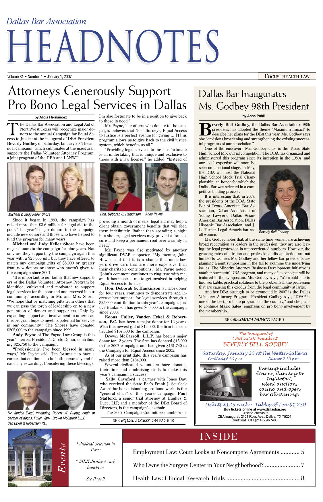 handle is hein.barjournals/hdba0031 and id is 1 raw text is: 



Dallas Bar Association


Volume 31,9 Number 1,9 January 1, 2007                                                                                          FocUS: HEALTH LAW


Attorneys Generously Support


Pro Bono Legal Services in Dallas


              by Alicia Hernandez

he Dallas Bar Association and Legal Aid of
       NorthWest Texas will recognize major do-
       nors to the annual Campaign for Equal Ac-
cess to Justice at the inaugural of DBA President
Beverly Godbey on Saturday, January 20. The an-
nual campaign, which culminates at the inaugural,
supports the Dallas Volunteer Attorney Program,
a joint program of the DBA and LANWT.


Michael & Judy Keller Shore
   Since it began in 1993, the campaign has
raised more than $3.6 million for legal aid to the
poor. This year's major donors to the campaign
include new donors and those who have helped to
fund the program for many years.
   Michael and Judy Keller Shore have been
major donors to the campaign for nine years. Not
only are they supporting the campaign again this
year with a $25,000 gift, but they have offered to
match any campaign gifts of $5,000 or greater
from new donors or those who haven't given to
the campaign since 2001.
   It is important to our family that new support-
ers of the Dallas Volunteer Attorney Program be
identified, cultivated and motivated to support
legal services for the poor and underserved in our
community, according to Mr. and Mrs. Shore.
We hope that by matching gifts from others that
we can pass the torch of leadership on to a new
generation of donors and supporters. Only by
expanding support and involvement to others can
this program hope to meet its potential for service
in our community. The Shores have donated
$205,000 to the campaign since 1999.
   Andy Payne of The Payne Law Group is this
year's newest President's Circle Donor, contribut-
ing $25,750 to the campaign.
   Professionally, I've been blessed in many
ways, Mr. Payne said. I'm fortunate to have a
career that continues to be both personally and fi-
nancially rewarding. Considering these blessings,


Ike Vanden Eykel, managing Robert W Dupuy, chair of
partner of Koons, Fuller, Van- Brown McCarroll L.L.P
den Eykel & Robertson PC.


I'm also fortunate to be in a position to give back
to those in need.
   Mr. Payne, like others who donate to the cam-
paign, believes that for attorneys, Equal Access
to Justice is a perfect avenue for giving.... [Tihis
program allows us to give back to the civil justice
system, which benefits us all.
   Providing legal services to the less fortunate
is an undertaking that is unique and exclusive to
those with a law license, he added. Instead of


Hon. Deborah G. Hankinson Andy Payne
providing a month of meals, legal aid may help a
client obtain government benefits that will feed
them indefinitely. Rather than spending a night
in a shelter, legal services may prevent a foreclo-
sure and keep a permanent roof over a family in
need.
   Mr. Payne was also motivated by another
significant DVAP supporter. My mentor, John
Howie, said that it is a shame that most law-
yers drive cars that are more expensive than
their charitable contributions, Mr. Payne noted.
John's comment continues to ring true with me,
and it has inspired me to get involved in helping
Equal Access to Justice.
   Hon. Deborah G. Hankinson, a major donor
for four years, continues to demonstrate and in-
crease her support for legal services through a
$25,000 contribution to this year's campaign. Jus-
tice Hankinson has given $65,000 to the campaign
since 2003.
   Koons, Fuller, Vanden Eykel & Robert-
son, P.C. has been a major donor for 12 years.
With this newest gift of $15,000, the firm has con-
tributed $167,500 to the campaign.
   Brown McCarroll, L.L.P. has been a major
donor for 12 years. The firm has donated $15,000
to the 2007 campaign, and has given $161,740 to
the Campaign for Equal Access since 2005.
   As of our print date, this year's campaign has
raised more than $464,000.
   Several dedicated volunteers have donated
 their time and fundraising skills to make this
 year's campaign a success.
   Sally Crawford, a partner with Jones Day,
 who received the State Bar's Frank J. Scurlock
 Award for her outstanding pro bono work, is the
 general chair of this year's campaign. Paul
 Stafford, a senior trial attorney at Hughes &
 Luce, LLP, and a member of the DBA Board of
 Directors, is the campaign's co-chair.
   The 2007 Campaign Committee members in-
       SEE EQUAL ACCESS, ON PAGE 10


Judicial Selection in
      Texad

AMILK Justice Avard
    Luncheon


See Page 2


Employment Law: Court Looks at Noncompete Agreements ............ 5


Who Owns the Surgery Center in Your Neighborhood?............... 7


Health   Law: Clinical Research  Trials ......................................... 8


                  The lntt at o f
               DBA'k2007 rS&e4eLt-
          BEVERLY BELL GODBEY

Sa iwday, Jcwn ray 20 a   The WeVtn GcaUera
   Cocktads6:30 p.mw.           Dnner 7:30 p.mi


                          dim , dag t



                            Cc4noa a    d opeV
                            bar c l ev        t


 Tce-s$125 ezh~ TW~esofTe4i $ 1,250
          Buy tickets online at www.dallasbar.org
                   Or send checks to
       DBA Inaugural, 2101 Ross Ave., Dallas, TX 75201.
              Questions: Call (214) 220-7403.


