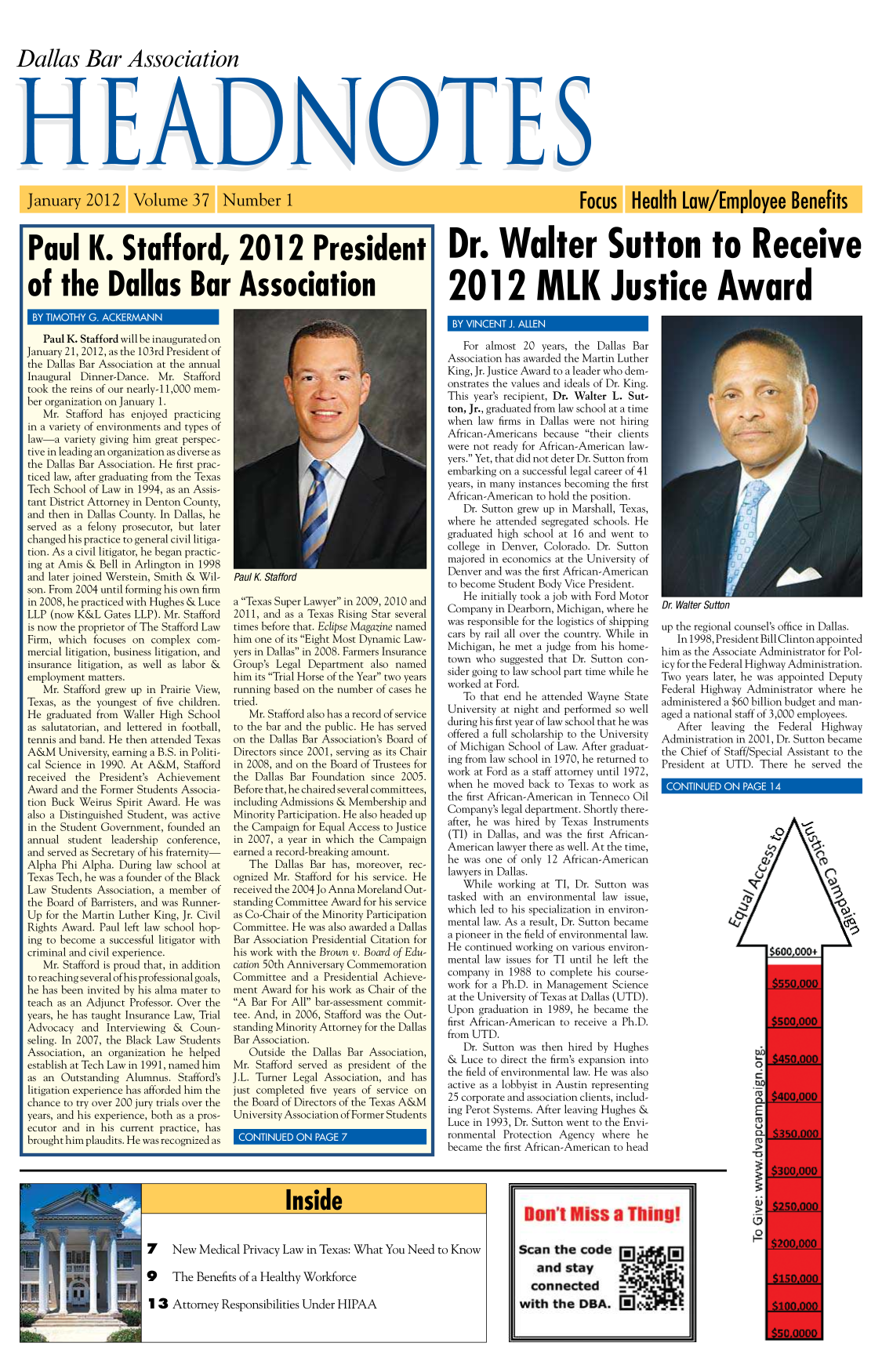 handle is hein.barjournals/hdba0037 and id is 1 raw text is: 



Dallas Bar Association



     HEA


Paul K. Stafford, 2012 President


of the Dallas Bar Association


Dr. Walter Sutton to Receive


2012 MLK Justice Award


   Paul K. Stafford will be inaugurated on
January 21, 2012, as the 103rd President of
the Dallas Bar Association at the annual
Inaugural Dinner-Dance. Mr. Stafford
took the reins of our nearly- 11,000 mem-
ber organization on January 1.
   Mr. Stafford has enjoyed practicing
in a variety of environments and types of
law-a variety giving him great perspec-
tive in leading an organization as diverse as
the Dallas Bar Association. He first prac-
ticed law, after graduating from the Texas
Tech School of Law in 1994, as an Assis-
tant District Attorney in Denton County,
and then in Dallas County. In Dallas, he
served as a felony prosecutor, but later
changed his practice to general civil litiga-
tion. As a civil litigator, he began practic-
ing at Amis & Bell in Arlington in 1998
and later joined Werstein, Smith & Wil-
son. From 2004 until forming his own firm
in 2008, he practiced with Hughes & Luce
LLP (now K&L Gates LLP). Mr. Stafford
is now the proprietor of The Stafford Law
Firm, which focuses on complex com-
mercial litigation, business litigation, and
insurance litigation, as well as labor &
employment matters.
   Mr. Stafford grew up in Prairie View,
Texas, as the youngest of five children.
He graduated from Waller High School
as salutatorian, and lettered in football,
tennis and band. He then attended Texas
A&M University, earning a B.S. in Politi-
cal Science in 1990. At A&M, Stafford
received the President's Achievement
Award and the Former Students Associa-
tion Buck Weirus Spirit Award. He was
also a Distinguished Student, was active
in the Student Government, founded an
annual student leadership conference,
and served as Secretary of his fraternity-
Alpha Phi Alpha. During law school at
Texas Tech, he was a founder of the Black
Law Students Association, a member of
the Board of Barristers, and was Runner-
Up for the Martin Luther King, Jr. Civil
Rights Award. Paul left law school hop-
ing to become a successful litigator with
criminal and civil experience.
   Mr. Stafford is proud that, in addition
to reaching several of his professional goals,
he has been invited by his alma mater to
teach as an Adjunct Professor. Over the
years, he has taught Insurance Law, Trial
Advocacy and Interviewing & Coun-
seling. In 2007, the Black Law Students
Association, an organization he helped
establish at Tech Law in 1991, named him
as an Outstanding Alumnus. Stafford's
litigation experience has afforded him the
chance to try over 200 jury trials over the
years, and his experience, both as a pros-
ecutor and in his current practice, has
brought him plaudits. He was recognized as


Paul K Stafford


a Texas Super Lawyer in 2009, 2010 and
2011, and as a Texas Rising Star several
times before that. Eclipse Magazine named
him one of its Eight Most Dynamic Law-
yers in Dallas in 2008. Farmers Insurance
Group's Legal Department also named
him its Trial Horse of the Year two years
running based on the number of cases he
tried.
   Mr. Stafford also has a record of service
to the bar and the public. He has served
on the Dallas Bar Association's Board of
Directors since 2001, serving as its Chair
in 2008, and on the Board of Trustees for
the Dallas Bar Foundation since 2005.
Before that, he chaired several committees,
including Admissions & Membership and
Minority Participation. He also headed up
the Campaign for Equal Access to Justice
in 2007, a year in which the Campaign
earned a record-breaking amount.
   The Dallas Bar has, moreover, rec-
ognized Mr. Stafford for his service. He
received the 2004 Jo Anna Moreland Out-
standing Committee Award for his service
as Co-Chair of the Minority Participation
Committee. He was also awarded a Dallas
Bar Association Presidential Citation for
his work with the Brown v. Board of Edu-
cation 50th Anniversary Commemoration
Committee and a Presidential Achieve-
ment Award for his work as Chair of the
A Bar For All bar-assessment commit-
tee. And, in 2006, Stafford was the Out-
standing Minority Attorney for the Dallas
Bar Association.
   Outside the Dallas Bar Association,
Mr. Stafford served as president of the
J.L. Turner Legal Association, and has
just completed five years of service on
the Board of Directors of the Texas A&M
University Association of Former Students


   For almost 20 years, the Dallas Bar
Association has awarded the Martin Luther
King, Jr. Justice Award to a leader who dem-
onstrates the values and ideals of Dr. King.
This year's recipient, Dr. Walter L. Sut-
ton, Jr., graduated from law school at a time
when law firms in Dallas were not hiring
African-Americans because their clients
were not ready for African-American law-
yers. Yet, that did not deter Dr. Sutton from
embarking on a successful legal career of 41
years, in many instances becoming the first
African-American to hold the position.
   Dr. Sutton grew up in Marshall, Texas,
where he attended segregated schools. He
graduated high school at 16 and went to
college in Denver, Colorado. Dr. Sutton
majored in economics at the University of
Denver and was the first African-American
to become Student Body Vice President.
   He initially took a job with Ford Motor
Company in Dearborn, Michigan, where he
was responsible for the logistics of shipping
cars by rail all over the country. While in
Michigan, he met a judge from his home-
town who suggested that Dr. Sutton con-
sider going to law school part time while he
worked at Ford.
   To that end he attended Wayne State
University at night and performed so well
during his first year of law school that he was
offered a full scholarship to the University
of Michigan School of Law. After graduat-
ing from law school in 1970, he returned to
work at Ford as a staff attorney until 1972,
when he moved back to Texas to work as
the first African-American in Tenneco Oil
Company's legal department. Shortly there-
after, he was hired by Texas Instruments
(TI) in Dallas, and was the first African-
American lawyer there as well. At the time,
he was one of only 12 African-American
lawyers in Dallas.
   While working at TI, Dr. Sutton was
tasked with an environmental law issue,
which led to his specialization in environ-
mental law. As a result, Dr. Sutton became
a pioneer in the field of environmental law.
He continued working on various environ-
mental law issues for TI until he left the
company in 1988 to complete his course-
work for a Ph.D. in Management Science
at the University of Texas at Dallas (UTD).
Upon graduation in 1989, he became the
first African-American to receive a Ph.D.
from UTD.
   Dr. Sutton was then hired by Hughes
& Luce to direct the firm's expansion into
the field of environmental law. He was also
active as a lobbyist in Austin representing
25 corporate and association clients, includ-
ing Perot Systems. After leaving Hughes &
Luce in 1993, Dr. Sutton went to the Envi-
ronmental Protection Agency where he
became the first African-American to head


Dr. walter Sutton


up the regional counsel's office in Dallas.
   In 1998, President Bill Clinton appointed
him as the Associate Administrator for Pol-
icy for the Federal Highway Administration.
Two years later, he was appointed Deputy
Federal Highway Administrator where he
administered a $60 billion budget and man-
aged a national staff of 3,000 employees.
   After leaving   the Federal Highway
Administration in 2001, Dr. Sutton became
the Chief of Staff/Special Assistant to the
President at UTD. There he served the


7 New Medical Privacy Law in Texas: What You Need to Know


9 The Benefits of a Healthy Workforce

1 3 Attorney Responsibilities Under HIPAA


U                                                                                                            U


  Donl       uss      Thing!

Scan the code
    and stay
  connected
with the DBA.0                A


I


I


ES


