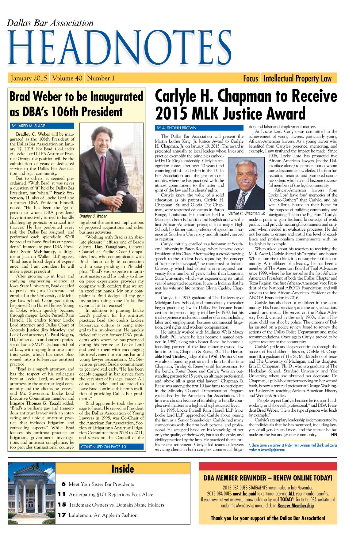 handle is hein.barjournals/hdba0040 and id is 1 raw text is: 



Dallas Bar Association


Brad Weber to be Inaugurated


as DBA's 106th President


Carlyle H. Chapman to Receive


2015 MLK Justice Award


    Bradley C. Weber will be inau-
gurated as the 106th President of
the Dallas Bar Association on Janu-
ary 17, 2015. For Brad, Co-Leader
of Locke Lord LLP's Antitrust Prac-
tice Group, the position will be the
culmination of years of dedicated
service to the Dallas Bar Associa-
tion and legal community.
    But to others, it seemed pre-
ordained. With Brad, it was never
a question of 'if' he'd be Dallas Bar
President, but 'when,' Frank Ste-
venson, II, also of Locke Lord and
a former DBA President himself,
noted. He has been the 'go-to'
person to whom DBA presidents
have instinctively turned to handle
challenging projects or crucial ini-
tiatives. He has performed every
task the Dallas Bar assigned, and
performed each splendidly. We'll
be proud to have Brad as our presi-
dent. Immediate past DBA Presi-
dent Scott McElhaney, a litiga-
tor at Jackson Walker LLP, agrees,
Brad has a broad depth of experi-
ence, and I am confident he will
make a great president.
    After growing up in Iowa and
studying   engineering  science  at
Iowa State University, Brad decided
to pursue his Juris Doctorate and
enrolled at the University of Michi-
gan Law School. Upon graduation,
he joined Rain Harrell Emery Young
& Doke, which quickly became,
through merger, Locke Purnell Rain
Harrell. He credits former Locke
Lord attorney and Dallas Court of
Appeals Justice Jim Moseley and
Lock Lord attorney C. Paul Rogers,
III, former dean and current profes-
sor of law at SMU's Dedman School
of Law, with roping him into anti-
trust cases, which has since blos-
somed into a full-service antitrust
practice.
    Brad is a superb attorney, and
has the respect of his colleagues
here at Locke Lord, as well as of
attorneys in the antitrust legal com-
munity and the clients he serves,
said Mr. Stevenson. Locke Lord
Executive Committee member and
litigator Thomas G. Yoxall added,
Brad's a brilliant guy and tremen-
dous antitrust lawyer with an inter-
esting and unique antitrust prac-
tice that includes litigation and
counseling aspects. While Brad
focuses his antitrust practice on
litigation, government investiga-
tions and antitrust compliance, he
too provides transactional counsel-


Bradley C. Weber
ing about the antitrust implications
of proposed acquisitions and other
business activities.
   Working with Brad is an abso-
lute pleasure, effuses one of Brad's
clients, Dan Yanagihara, General
Counsel at Pacific Coast Compa-
nies, Inc., who communicates with
Brad almost daily in connection
with a case pending in Philadel-
phia. Brad's vast expertise in anti-
trust matters and his ability to draw
on prior experiences provides my
company with comfort that we are
in excellent hands. My only com-
plaint is Brad dodges all my golf
invitations using some Dallas Bar
event as his last excuse!
   In addition to praising Locke
Lord's platform for his antitrust
practice, Brad also credits Locke's
bar-service culture as being inte-
gral to his involvement. He quickly
ticked off seven former DBA presi-
dents with whom he has practiced
during his tenure at Locke Lord
and credits them with encouraging
his involvement in various bar and
young lawyer associations. Mr. Ste-
venson praised Brad's commitment
to get involved early, He has been
deeply engaged in bar service from
the very start of his legal career. All
of us at Locke Lord are proud to
have Brad continue this firm's tradi-
tion of providing Dallas Bar presi-
dents.
   Brad apparently took the mes-
sage to heart. He served as President
of the Dallas Association of Young
Lawyers in 1998, was Co-Chair of
the American Bar Association, Sec-
tion of Litigation's Antitrust Litiga-
tion Committee from 2008 to 2011,
and serves on the Council of the


   The Dallas Bar Association will present the
Martin Luther King, Jr. Justice Award to Carlyle
H. Chapman, Jr. on January 19, 2015. The award is
presented annually to local leaders whose lives and
practice exemplify the principles embod-
ied by Dr. King's leadership. Carlyle's rec-
ognition comes after over 40 years (and
counting) of his leadership in the Dallas
Bar Association and the greater com-
munity, where he has practiced with the
utmost commitment to the letter and
spirit of the law and his clients' rights.
   Carlyle knew the value of a solid
education as his parents, Carlyle H.
Chapman, Sr. and Gloria Dix Chap-
man, were respected educators in Baton
Rouge, Louisiana. His mother held a     Carlyle H.
Masters in both Education and English and was the
first African-American principal in a major High
School; his father was a professor of agricultural sci-
ence at Southern University and ultimately served
as registrar.
   Carlyle initially enrolled as a freshman at South-
ern University in Baton Rouge, where he was elected
President of his Class. After making a crowd-moving
speech to the student body regarding the concept
of separate but unequal, he transferred to Indiana
University, which had existed as an integrated uni-
versity for a number of years, rather than Louisiana
State University, which was experiencing its initial
year of integrated education. It was in Indiana that he
met his wife and life partner, Gloria Ogelsby Chap-
man.
   Carlyle is a 1973 graduate of The University of
Michigan Law School, and immediately thereafter
began practicing law in Dallas. He became board
certified in personal injury trial law by 1980, but his
trial experience includes a number of areas, including
labor and employment, business commercial litiga-
tion, civil rights and workers' compensation.
   He initially worked with Mullinax Wells Mauzy
& Baab, P.C., where he later became a named part-
ner. In 1980, along with Foster Reese, he became a
founding partner of the first minority-owned law
firm in Dallas, Chapman & Reese, P.C. The Honor-
able Fred Tinsley, Judge of the 195th District Court
was also a founding partner in this firm (at that time
Chapman, Tinsley & Reese) until his ascension to
the bench. Foster Reese said Carlyle was an out-
standing partner for 15 years, an ultimate professional
and, above all, a great trial lawyer. Chapman &
Reese was among the first 10 law firms to participate
in the Minority Counsel Demonstration Program
established by the American Bar Association. The
firm was chosen because of its ability to handle com-
plex civil matters at a high and sophisticated level.
   In 1995, Locke Purnell Rain Harrell LLP (now
Locke Lord LLP) approached Carlyle about joining
the firm as a Senior Shareholder. Carlyle had many
connections with the firm both personal and profes-
sional. He accepted based on his knowledge of not
only the quality of their work, but also the ethics and
civility practiced by the firm. He practiced there until
his recent retirement. Carlyle led teams of lawyers
servicing clients in both complex commercial litiga-


Ch


tion and labor and employment matters.
    At Locke Lord, Carlyle was committed to the
achievement of young lawyers, particularly young
African-American lawyers. As a young lawyer who
benefited from Carlyle's presence, mentoring, and
example, I saw firsthand the impact he made. Since
           2006, Locke Lord has promoted five
           African-American lawyers (in the Dal-
           las office alone) to partner, four of whom
           started as summer law clerks. The firm has
           recruited, retained and promoted count-
           less others who have all become success-
           ful members of the legal community.
              African-American    lawyers   from
           Locke Lord have fond memories of the
           Get-to-Gathers that Carlyle, and his
           wife, Gloria, hosted in their home for
           the purpose of building community and
hapman, Jr. navigating life in the Big Firm. Carlyle
made a point to gain firsthand knowledge of work
product and provide meaningful comments and criti-
cism when needed in evaluative processes. He did
not hesitate to ensure and instill the level of excel-
lence and professionalism commensurate with his
leadership by example.
    When asked about his reaction to receiving the
MLK Award, Carlyle shared his surprise and honor.
While a surprise to him, it is no surprise to the com-
munity. A trailblazer of advocacy, he has been a
member of The American Board of Trial Advocates
since 1999, where he has served as the first African-
American President of both the Dallas Chapter and
Texas Region; the first African-American Vice Presi-
dent of the National ABOTA Foundation; and will
serve as the first African-American President of the
ABOTA Foundation in 2016.
    Carlyle has also been a trailblazer in the com-
munity. His board service spans the arts, education,
church and media. He served on the Police Advi-
sory Board, created in the early 1980s, after a His-
panic child was shot by police. The citizens of Dal-
las insisted on a police review board to review the
actions of the Dallas Police Department and make
recommendations. Once again Carlyle proved to be
a great resource to the community.
    Carlyle's pride and legacy continues through the
success of his children his son, Carlyle H. Chap-
man III, a graduate of The St. Mark's School of Texas
and The University of Michigan, and his daughter,
Erin D. Chapman, Ph. D., who is a graduate of The
Hockaday School, Stanford University and Yale
University, where she obtained her doctorate. Dr.
Chapman, a published author working on her second
book, is now a tenured professor at George Washing-
ton University, teaching African-American History
and Women's Studies.
    People respect Carlyle because he is smart, hard-
working, and above all professional, said DBA Presi-
dent Brad Weber. He is the type of person who leads
by example.
    Carlyle's exemplary leadership is demonstrated by
the individuals that he has mentored, including law-
yers of all genders and races, and the impact he has
made on the bar and greater community.       H N

A. Shonn Brown is a partner at Gruber Hurst Johansen Hail Shank and can be
reached at sbrown@ghihlaw.xom.


0 Meet Your Sister Bar Presidents


1 1 Anticipating §101 Rejections Post-Alice

1 5 Trademark Owners vs. Domain Name Holders


1 7 Lululemon: An Apple in Fashion


I


