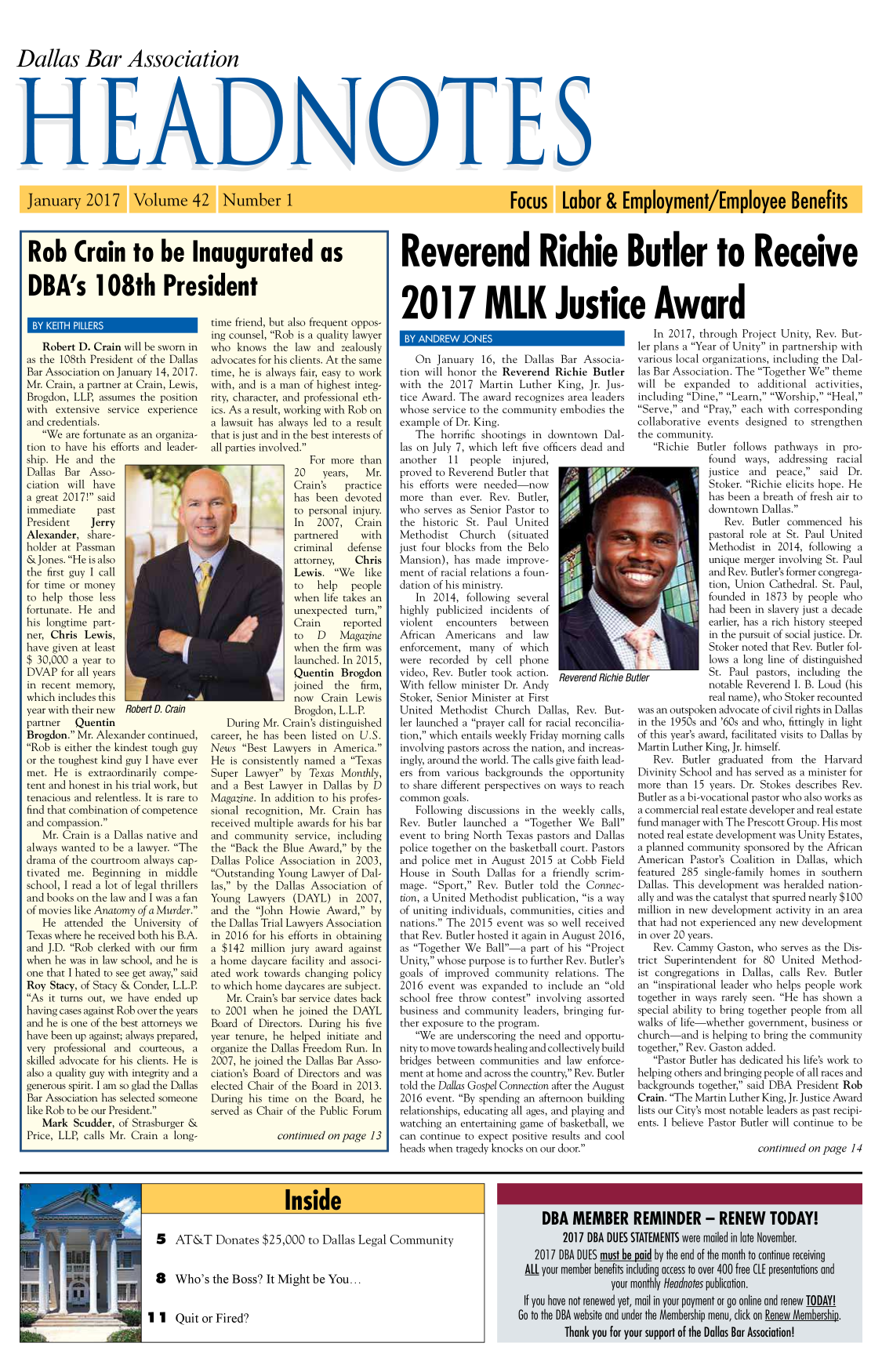 handle is hein.barjournals/hdba0042 and id is 1 raw text is: 



Dallas Bar Association


Rob Crain to be Inaugurated as

DBA's 108th President


   Robert D. Crain will be sworn in
as the 108th President of the Dallas
Bar Association on January 14, 2017.
Mr. Crain, a partner at Crain, Lewis,
Brogdon, LLP, assumes the position
with extensive service experience
and credentials.
   We are fortunate as an organiza-
tion to have his efforts and leader-
ship. He and the
Dallas Bar Asso-
ciation will have
a great 2017! said
immediate     past
President    Jerry
Alexander, share-
holder at Passman
&Jones. He is also
the first guy I call
for time or money
to help those less
fortunate. He and
his longtime part-
ner, Chris Lewis,
have given at least
$ 30,000 a year to
DVAP for all years
in recent memory,
which includes this
year with their new Robert D. Crain
partner   Quentin
Brogdon. Mr. Alexander continued,
Rob is either the kindest tough guy
or the toughest kind guy I have ever
met. He is extraordinarily compe-
tent and honest in his trial work, but
tenacious and relentless. It is rare to
find that combination of competence
and compassion.
   Mr. Crain is a Dallas native and
always wanted to be a lawyer. The
drama of the courtroom always cap-
tivated me. Beginning in middle
school, I read a lot of legal thrillers
and books on the law and I was a fan
of movies like Anatomy of a Murder.
   He attended the University of
Texas where he received both his B.A.
and J.D. Rob clerked with our firm
when he was in law school, and he is
one that I hated to see get away, said
Roy Stacy, of Stacy & Conder, L.L.P.
As it turns out, we have ended up
having cases against Rob over the years
and he is one of the best attorneys we
have been up against; always prepared,
very professional and courteous, a
skilled advocate for his clients. He is
also a quality guy with integrity and a
generous spirit. I am so glad the Dallas
Bar Association has selected someone
like Rob to be our President.
   Mark Scudder, of Strasburger &
Price, LLP, calls Mr. Crain a long-


time friend, but also frequent oppos-
ing counsel, Rob is a quality lawyer
who knows the law and zealously
advocates for his clients. At the same
time, he is always fair, easy to work
with, and is a man of highest integ-
rity, character, and professional eth-
ics. As a result, working with Rob on
a lawsuit has always led to a result
that is just and in the best interests of
all parties involved.
                    For more than
                 20    years,  Mr.
                 Crain's   practice
                 has been devoted
                 to personal injury.
                 In   2007, Crain
                 partnered    with
                 criminal   defense
                 attorney,   Chris
                 Lewis. We    like
                 to  help   people
                 when life takes an
                 unexpected turn,
                 Crain     reported
                 to  D    Magazine
                 when the firm was
                 launched. In 2015,
                 Quentin Brogdon
                 joined  the firm,
                 now Crain Lewis
                 Brogdon, L.L.P.
   During Mr. Crain's distinguished
career, he has been listed on U.S.
News Best Lawyers in America.
He is consistently named a Texas
Super Lawyer by Texas Monthly,
and a Best Lawyer in Dallas by D
Magazine. In addition to his profes-
sional recognition, Mr. Crain has
received multiple awards for his bar
and community service, including
the Back the Blue Award, by the
Dallas Police Association in 2003,
Outstanding Young Lawyer of Dal-
las, by the Dallas Association of
Young Lawyers (DAYL) in 2007,
and the John Howie Award, by
the Dallas Trial Lawyers Association
in 2016 for his efforts in obtaining
a $142 million jury award against
a home daycare facility and associ-
ated work towards changing policy
to which home daycares are subject.
   Mr. Crain's bar service dates back
to 2001 when he joined the DAYL
Board of Directors. During his five
year tenure, he helped initiate and
organize the Dallas Freedom Run. In
2007, he joined the Dallas Bar Asso-
ciation's Board of Directors and was
elected Chair of the Board in 2013.
During his time on the Board, he
served as Chair of the Public Forum

             continued on page 13


Reverend Richie Butler to Receive



2017 MLK Justice Award


   On January 16, the Dallas Bar Associa-
tion will honor the Reverend Richie Butler
with the 2017 Martin Luther King, Jr. Jus-
tice Award. The award recognizes area leaders
whose service to the community embodies the
example of Dr. King.
   The horrific shootings in downtown Dal-
las on July 7, which left five officers dead and
another   11  people injured,
proved to Reverend Butler that
his efforts were needed-now
more than ever. Rev. Butler,
who serves as Senior Pastor to
the historic St. Paul United
Methodist Church      (situated
just four blocks from the Belo
Mansion), has made improve-
ment of racial relations a foun-
dation of his ministry.
   In 2014, following several
highly publicized incidents of
violent  encounters   between
African  Americans and     law
enforcement, many of which
were recorded by cell phone
video, Rev. Butler took action. Reverend Richie
With fellow minister Dr. Andy
Stoker, Senior Minister at First
United Methodist Church Dallas, Rev. But-
ler launched a prayer call for racial reconcilia-
tion, which entails weekly Friday morning calls
involving pastors across the nation, and increas-
ingly, around the world. The calls give faith lead-
ers from various backgrounds the opportunity
to share different perspectives on ways to reach
common goals.
   Following discussions in the weekly calls,
Rev. Butler launched a Together We Ball
event to bring North Texas pastors and Dallas
police together on the basketball court. Pastors
and police met in August 2015 at Cobb Field
House in South Dallas for a friendly scrim-
mage. Sport, Rev. Butler told the Connec-
tion, a United Methodist publication, is a way
of uniting individuals, communities, cities and
nations. The 2015 event was so well received
that Rev. Butler hosted it again in August 2016,
as Together We Ball-a part of his Project
Unity, whose purpose is to further Rev. Butler's
goals of improved community relations. The
2016 event was expanded to include an old
school free throw contest involving assorted
business and community leaders, bringing fur-
ther exposure to the program.
   We are underscoring the need and opportu-
nity to move towards healing and collectively build
bridges between communities and law enforce-
ment at home and across the country, Rev. Butler
told the Dallas Gospel Connection after the August
2016 event. By spending an afternoon building
relationships, educating all ages, and playing and
watching an entertaining game of basketball, we
can continue to expect positive results and cool
heads when tragedy knocks on our door.


But


   In 2017, through Project Unity, Rev. But-
ler plans a Year of Unity in partnership with
various local organizations, including the Dal-
las Bar Association. The Together We theme
will be expanded to additional activities,
including Dine, Learn, Worship, Heal,
Serve, and Pray, each with corresponding
collaborative events designed to strengthen
the community.
   Richie Butler follows pathways in pro-
               found ways, addressing racial
               justice and  peace, said   Dr.
               Stoker. Richie elicits hope. He
               has been a breath of fresh air to
               downtown Dallas.
                  Rev. Butler commenced his
               pastoral role at St. Paul United
               Methodist in 2014, following a
               unique merger involving St. Paul
               and Rev. Butler's former congrega-
               tion, Union Cathedral. St. Paul,
               founded in 1873 by people who
               had been in slavery just a decade
               earlier, has a rich history steeped
               in the pursuit of social justice. Dr.
               Stoker noted that Rev. Butler fol-
               lows a long line of distinguished
itier          St. Paul pastors, including the
               notable Reverend I. B. Loud (his
               real name), who Stoker recounted
was an outspoken advocate of civil rights in Dallas
in the 1950s and '60s and who, fittingly in light
of this year's award, facilitated visits to Dallas by
Martin Luther King, Jr. himself.
   Rev. Butler graduated from the Harvard
Divinity School and has served as a minister for
more than 15 years. Dr. Stokes describes Rev.
Butler as a bi-vocational pastor who also works as
a commercial real estate developer and real estate
fund manager with The Prescott Group. His most
noted real estate development was Unity Estates,
a planned community sponsored by the African
American Pastor's Coalition in Dallas, which
featured 285 single-family homes in southern
Dallas. This development was heralded nation-
ally and was the catalyst that spurred nearly $100
million in new development activity in an area
that had not experienced any new development
in over 20 years.
   Rev. Cammy Gaston, who serves as the Dis-
trict Superintendent for 80 United Method-
ist congregations in Dallas, calls Rev. Butler
an inspirational leader who helps people work
together in ways rarely seen. He has shown a
special ability to bring together people from all
walks of life-whether government, business or
church-and is helping to bring the community
together, Rev. Gaston added.
   Pastor Butler has dedicated his life's work to
helping others and bringing people of all races and
backgrounds together, said DBA President Rob
Crain. The Martin Luther King, Jr. Justice Award
lists our City's most notable leaders as past recipi-
ents. I believe Pastor Butler will continue to be

                         continued on page 14


5 AT&T Donates $25,000 to Dallas Legal Community


8 Who's the Boss? It Might be You...


1 1 Quit or Fired?


