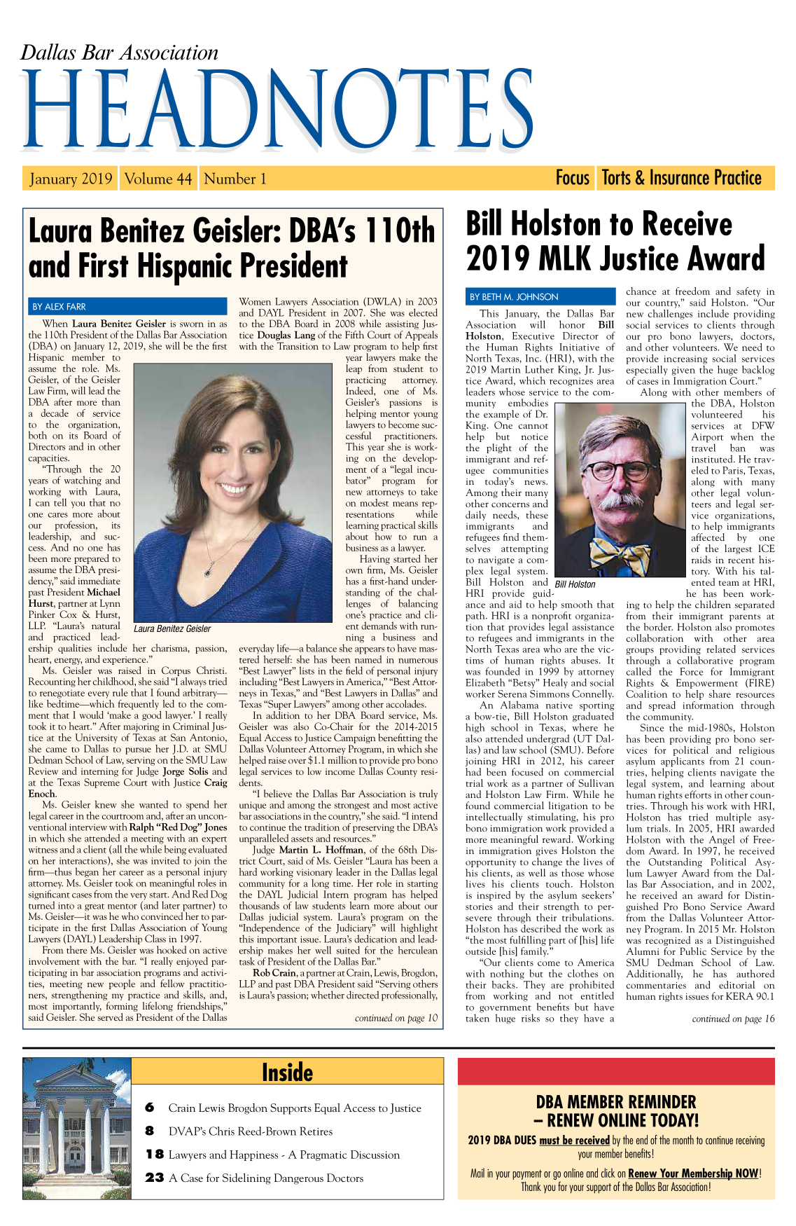 handle is hein.barjournals/hdba0044 and id is 1 raw text is: 



Dallas Bar Association


Laura Benitez Geisler: DBA's l1l0th


and First Hispanic President


Bill Holston to Receive


2019 MLK Justice Award


   When   Laura Benitez Geisler is sworn in as
the 110th President of the Dallas Bar Association
(DBA)  on January 12, 2019, she will be the first
Hispanic  member   to
assume  the role. Ms.
Geisler, of the Geisler
Law Firm, will lead the
DBA   after more than
a  decade  of  service
to  the  organization,
both  on its Board of
Directors and in other
capacities.
   Through   the  20
years of watching and
working  with  Laura,
I can tell you that no
one cares more  about
our   profession,  its
leadership, and  suc-
cess. And no one  has
been more prepared to
assume the DBA  presi-
dency, said immediate
past President Michael
Hurst, partner at Lynn
Pinker Cox  &  Hurst,
LLP.  Laura's natural  Laura Benitez Geler
and   practiced lead-
ership qualities include her charisma, passion,
heart, energy, and experience.
   Ms.  Geisler was raised in Corpus  Christi.
Recounting her childhood, she said I always tried
to renegotiate every rule that I found arbitrary-
like bedtime-which  frequently led to the com-
ment  that I would 'make a good lawyer.' I really
took it to heart. After majoring in Criminal Jus-
tice at the University of Texas at San Antonio,
she came  to Dallas to pursue her J.D. at SMU
Dedman  School of Law, serving on the SMU Law
Review  and interning for Judge Jorge Solis and
at the Texas Supreme  Court with Justice Craig
Enoch.
   Ms.  Geisler knew she wanted  to spend her
legal career in the courtroom and, after an uncon-
ventional interview with Ralph Red Dog Jones
in which she attended a meeting with an expert
witness and a client (all the while being evaluated
on her interactions), she was invited to join the
firm-thus  began her career as a personal injury
attorney. Ms. Geisler took on meaningful roles in
significant cases from the very start. And Red Dog
turned into a great mentor (and later partner) to
Ms. Geisler-it was he who convinced her to par-
ticipate in the first Dallas Association of Young
Lawyers (DAYL)  Leadership Class in 1997.
   From  there Ms. Geisler was hooked on active
involvement with the bar. I really enjoyed par-
ticipating in bar association programs and activi-
ties, meeting new people and  fellow practitio-
ners, strengthening my practice and skills, and,
most  importantly, forming lifelong friendships,
said Geisler. She served as President of the Dallas


Women   Lawyers Association (DWLA) in 2003
and  DAYL  President in 2007. She was  elected
to the DBA   Board in 2008 while assisting Jus-
tice Douglas Lang of the Fifth Court of Appeals
with the Transition to Law program to help first
                        year lawyers make the
                        leap from  student to
                        practicing   attorney.
                        Indeed,  one  of  Ms.
                        Geisler's passions  is
                        helping mentor young
                        lawyers to become suc-
                        cessful  practitioners.
                        This year she is work-
                        ing  on  the develop-
                        ment  of a legal incu-
                        bator  program   for
                        new  attorneys to take
                        on modest  means rep-
                        resentations    while
                        learning practical skills
                        about  how  to run  a
                        business as a lawyer.
                           Having  started her
                        own  firm, Ms. Geisler
                        has a first-hand under-
                        standing of the chal-
                        lenges  of  balancing
                        one's practice and cli-
                        ent demands with run-
                        ning  a  business and
everyday life-a balance she appears to have mas-
tered herself: she has been named in numerous
Best Lawyer lists in the field of personal injury
including Best Lawyers in America, Best Attor-
neys in Texas, and Best Lawyers in Dallas and
Texas Super Lawyers among other accolades.
   In addition to her DBA   Board service, Ms.
Geisler was also Co-Chair  for the 2014-2015
Equal Access to Justice Campaign benefitting the
Dallas Volunteer Attorney Program, in which she
helped raise over $1.1 million to provide pro bono
legal services to low income Dallas County resi-
dents.
   I believe the Dallas Bar Association is truly
unique and among  the strongest and most active
bar associations in the country, she said. I intend
to continue the tradition of preserving the DBA's
unparalleled assets and resources.
   Judge Martin  L. Hoffman,  of the 68th Dis-
trict Court, said of Ms. Geisler Laura has been a
hard working visionary leader in the Dallas legal
community  for a long time. Her role in starting
the DAYL   Judicial Intern program has helped
thousands of law students learn more about our
Dallas judicial system. Laura's program on the
Independence  of the Judiciary will highlight
this important issue. Laura's dedication and lead-
ership makes her well suited for the herculean
task of President of the Dallas Bar.
   Rob  Crain, a partner at Crain, Lewis, Brogdon,
LLP  and past DBA President said Serving others
is Laura's passion; whether directed professionally,

                          continued on page 10


   This  January, the  Dallas Bar
Association    will  honor    Bill
Holston,   Executive  Director  of
the  Human   Rights  Initiative of
North  Texas, Inc. (HRI), with the
2019  Martin Luther  King, Jr. Jus-
tice Award, which  recognizes area
leaders whose service to the com-
munity embodies
the example  of Dr.
King.  One  cannot
help   but   notice
the  plight of  the
immigrant  and ref-
ugee  communities
in   today's news.
Among   their many
other concerns and
daily needs,  these
immigrants     and
refugees find them-
selves  attempting
to navigate a com-
plex  legal system.
Bill Holston   and  Bill Holston
HRI   provide  guid-
ance  and aid to help smooth  that
path. HRI  is a nonprofit organiza-
tion that provides legal assistance
to refugees and immigrants  in the
North  Texas area who are the vic-
tims  of human   rights abuses. It
was  founded  in 1999 by  attorney
Elizabeth Betsy Healy and social
worker Serena  Simmons  Connelly.
   An   Alabama   native  sporting
a bow-tie, Bill Holston graduated
high  school in  Texas, where  he
also attended undergrad (UT  Dal-
las) and law school (SMU). Before
joining HRI   in 2012,  his career
had  been focused  on commercial
trial work as a partner of Sullivan
and  Holston Law  Firm. While  he
found  commercial  litigation to be
intellectually stimulating, his pro
bono  immigration work provided  a
more  meaningful reward. Working
in immigration  gives Holston  the
opportunity to change  the lives of
his clients, as well as those whose
lives his clients touch.  Holston
is inspired by the asylum seekers'
stories and their strength to per-
severe through  their tribulations.
Holston  has described the work as
the most fulfilling part of [his] life
outside [his] family.
   Our  clients come to America
with  nothing but  the clothes on
their backs. They  are prohibited
from  working   and  not  entitled
to government   benefits but have
taken  huge  risks so they have  a


chance  at freedom  and  safety in
our country, said Holston.  Our
new  challenges include providing
social services to clients through
our  pro  bono   lawyers, doctors,
and other  volunteers. We need  to
provide  increasing social services
especially given the huge backlog
of cases in Immigration Court.
   Along  with  other members   of
               the DBA,   Holston
               volunteered     his
               services  at DFW
               Airport  when   the
               travel   ban   was
               instituted. He trav-
               eled to Paris, Texas,
               along  with  many
               other legal volun-
               teers and legal ser-
               vice organizations,
               to help immigrants
               affected  by   one
               of the largest ICE
               raids in recent his-
               tory. With his tal-
               ented team at HRI,
               he has been  work-
ing to help the children separated
from  their immigrant  parents  at
the border. Holston also promotes
collaboration  with   other   area
groups  providing related services
through  a  collaborative program
called  the Force  for  Immigrant
Rights  &  Empowerment (FIRE)
Coalition  to help share resources
and  spread  information  through
the community.
   Since  the mid-1980s,  Holston
has been  providing pro bono  ser-
vices  for political and  religious
asylum  applicants from  21 coun-
tries, helping clients navigate the
legal system, and  learning about
human  rights efforts in other coun-
tries. Through his work with HRI,
Holston  has  tried multiple  asy-
lum  trials. In 2005, HRI awarded
Holston  with  the Angel  of Free-
dom  Award.  In 1997, he  received
the  Outstanding   Political Asy-
lum  Lawyer  Award  from the Dal-
las Bar Association, and in 2002,
he  received an award  for Distin-
guished  Pro Bono  Service Award
from  the Dallas Volunteer  Attor-
ney Program.  In 2015 Mr. Holston
was recognized  as a Distinguished
Alumni   for Public Service by the
SMU Dedman School of Law.
Additionally,  he   has  authored
commentaries and editorial on
human  rights issues for KERA 90.1

               continued on page 16


6 Crain Lewis Brogdon Supports Equal Access to Justice


8 DVAP's Chris Reed-Brown Retires


1 8  Lawyers   and Happiness   - A Pragmatic  Discussion

23   A  Case  for Sidelining Dangerous   Doctors


