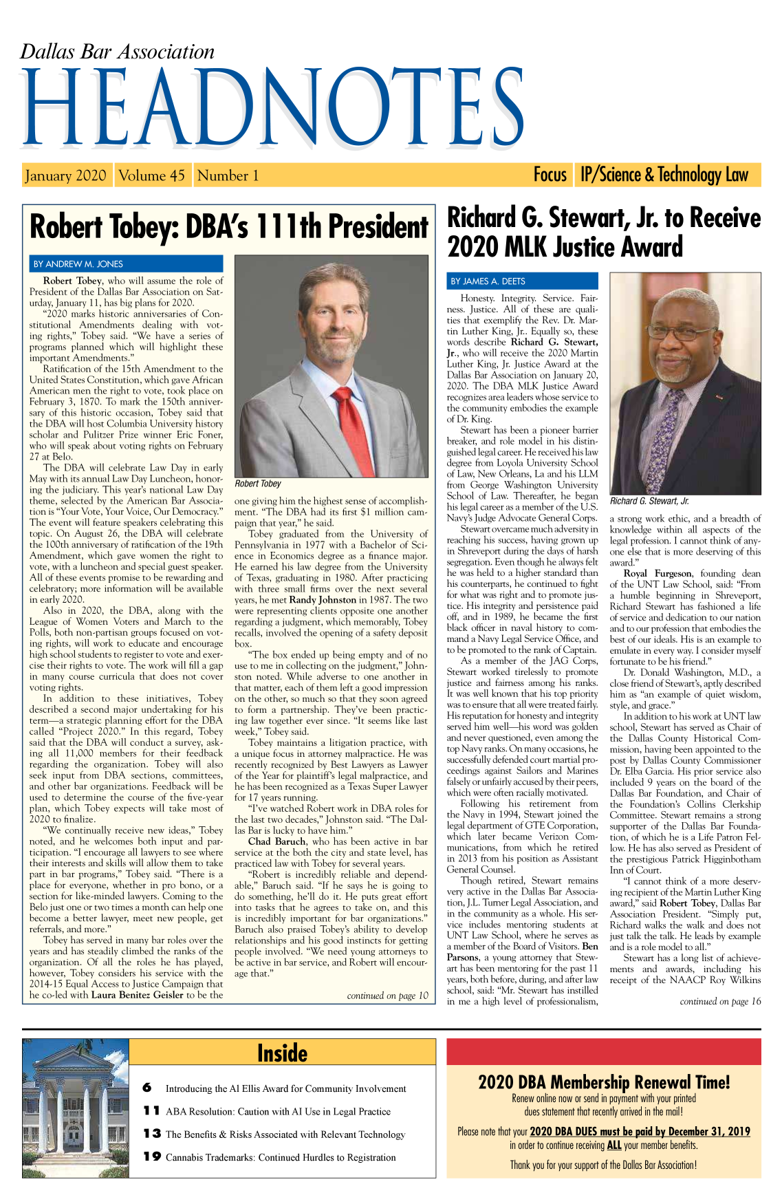 handle is hein.barjournals/hdba0045 and id is 1 raw text is: 



Dallas Bar Association


Robert Tobey: DBA's 111th President


   Robert  Tobey,  who will assume the role of
President of the Dallas Bar Association on Sat-
urday, January 11, has big plans for 2020.
   2020  marks historic anniversaries of Con-
stitutional Amendments dealing with vot-
ing rights, Tobey said. We  have  a series of
programs  planned  which  will highlight these
important Amendments.
   Ratification of the 15th Amendment   to the
United States Constitution, which gave African
American  men  the right to vote, took place on
February 3, 1870. To mark  the 150th  anniver-
sary of this historic occasion, Tobey said that
the DBA  will host Columbia University history
scholar and  Pulitzer Prize winner Eric Foner,
who  will speak about voting rights on February
27 at Belo.
   The  DBA   will celebrate Law Day  in early
May  with its annual Law Day Luncheon, honor-
ing the judiciary. This year's national Law Day
theme,  selected by the American  Bar Associa-
tion is Your Vote, Your Voice, Our Democracy.
The  event will feature speakers celebrating this
topic. On  August  26, the DBA   will celebrate
the 100th anniversary of ratification of the 19th
Amendment, which gave women the right to
vote, with a luncheon and special guest speaker.
All of these events promise to be rewarding and
celebratory; more information will be available
in early 2020.
   Also  in 2020,  the DBA,   along  with  the
League  of Women Voters and March to the
Polls, both non-partisan groups focused on vot-
ing rights, will work to educate and encourage
high school students to register to vote and exer-
cise their rights to vote. The work will fill a gap
in many  course curricula that does not cover
voting rights.
   In  addition  to  these  initiatives, Tobey
described a second  major undertaking  for his
term-a   strategic planning effort for the DBA
called Project 2020.  In this regard, Tobey
said that the DBA  will conduct  a survey, ask-
ing  all 11,000  members   for their feedback
regarding  the organization. Tobey   will also
seek  input from  DBA   sections, committees,
and other  bar organizations. Feedback will be
used to determine  the course of the five-year
plan, which  Tobey  expects will take most  of
2020  to finalize.
   We  continually receive new  ideas, Tobey
noted, and  he welcomes   both input and  par-
ticipation. I encourage all lawyers to see where
their interests and skills will allow them to take
part in bar programs, Tobey said. There is a
place for everyone, whether  in pro bono, or a
section for like-minded lawyers. Coming to the
Belo just one or two times a month can help one
become  a better lawyer, meet new  people, get
referrals, and more.
   Tobey  has served in many bar roles over the
years and has steadily climbed the ranks of the
organization. Of all the roles he  has played,
however,  Tobey considers his service with the
2014-15  Equal Access to Justice Campaign that
he co-led with Laura Benitez Geisler to be the


one giving him the highest sense of accomplish-
ment.  The DBA   had  its first $1 million cam-
paign that year, he said.
   Tobey   graduated  from  the University  of
Pennsylvania  in 1977 with  a Bachelor of Sci-
ence  in Economics  degree as a finance major.
He  earned his law degree from  the University
of Texas, graduating in 1980. After practicing
with  three small firms over the  next several
years, he met Randy Johnston in 1987. The two
were representing clients opposite one another
regarding a judgment, which memorably,  Tobey
recalls, involved the opening of a safety deposit
box.
   The  box ended  up being empty  and of no
use to me in collecting on the judgment, John-
ston noted. While   adverse to one another  in
that matter, each of them left a good impression
on the other, so much so that they soon agreed
to form  a partnership. They've  been practic-
ing law together ever since. It seems like last
week, Tobey said.
   Tobey  maintains  a litigation practice, with
a unique focus in attorney malpractice. He was
recently recognized by Best Lawyers as Lawyer
of the Year for plaintiff's legal malpractice, and
he has been recognized as a Texas Super Lawyer
for 17 years running.
   I've watched Robert work  in DBA  roles for
the last two decades, Johnston said. The Dal-
las Bar is lucky to have him.
   Chad   Baruch, who  has  been active in bar
service at the both the city and state level, has
practiced law with Tobey for several years.
   Robert  is incredibly reliable and depend-
able, Baruch  said. If he says he is going to
do something,  he'll do it. He puts great effort
into tasks that he agrees to take on, and this
is incredibly important for bar organizations.
Baruch  also praised Tobey's ability to develop
relationships and his good instincts for getting
people involved. We  need young  attorneys to
be active in bar service, and Robert will encour-
age that.

                           continued on page 10


Richard G. Stewart, Jr. to Receive


2020 MLK Justice Award


   Honesty.  Integrity. Service. Fair-
ness. Justice. All of these are quali-
ties that exemplify the Rev. Dr. Mar-
tin Luther King, Jr.. Equally so, these
words  describe Richard G.  Stewart,
Jr., who will receive the 2020 Martin
Luther King, Jr. Justice Award at the
Dallas Bar Association on January 20,
2020. The  DBA   MLK   Justice Award
recognizes area leaders whose service to
the community  embodies the example
of Dr. King.
   Stewart has been a pioneer barrier
breaker, and role model in his distin-
guished legal career. He received his law
degree from Loyola University School
of Law, New Orleans, La and his LLM
from  George  Washington  University
School  of Law. Thereafter, he began
his legal career as a member of the U.S.
Navy's Judge Advocate General Corps.
   Stewart overcame much  adversity in
reaching his success, having grown up
in Shreveport during the days of harsh
segregation. Even though he always felt
he was held to a higher standard than
his counterparts, he continued to fight
for what was right and to promote jus-
tice. His integrity and persistence paid
off, and in 1989, he became  the first
black officer in naval history to com-
mand  a Navy Legal Service Office, and
to be promoted to the rank of Captain.
   As  a member   of the JAG  Corps,
Stewart worked  tirelessly to promote
justice and fairness among his ranks.
It was well known that his top priority
was to ensure that all were treated fairly.
His reputation for honesty and integrity
served him well-his word  was golden
and never questioned, even among the
top Navy ranks. On many occasions, he
successfully defended court martial pro-
ceedings against Sailors and Marines
falsely or unfairly accused by their peers,
which were often racially motivated.
   Following   his  retirement  from
the Navy  in 1994, Stewart joined the
legal department of GTE Corporation,
which  later became   Verizon Com-
munications, from  which  he  retired
in 2013 from his position as Assistant
General Counsel.
   Though   retired, Stewart remains
very active in the Dallas Bar Associa-
tion, J.L. Turner Legal Association, and
in the community  as a whole. His ser-
vice includes mentoring  students at
UNT   Law  School, where he serves as
a member  of the Board of Visitors. Ben
Parsons, a young attorney that Stew-
art has been mentoring for the past 11
years, both before, during, and after law
school, said: Mr. Stewart has instilled
in me  a high level of professionalism,


Ricnara . Stewart, Jr
a strong work ethic, and a breadth of
knowledge  within  all aspects of the
legal profession. I cannot think of any-
one else that is more deserving of this
award.
   Royal   Furgeson,  founding dean
of the UNT   Law School, said: From
a  humble  beginning  in Shreveport,
Richard  Stewart has fashioned a life
of service and dedication to our nation
and to our profession that embodies the
best of our ideals. His is an example to
emulate in every way. I consider myself
fortunate to be his friend.
   Dr. Donald  Washington,  M.D.,  a
close friend of Stewart's, aptly described
him  as an example of quiet wisdom,
style, and grace.
   In addition to his work at UNT law
school, Stewart has served as Chair of
the  Dallas County  Historical Com-
mission, having been appointed to the
post by Dallas County Commissioner
Dr. Elba Garcia. His prior service also
included 9 years on the board of the
Dallas Bar Foundation, and  Chair of
the  Foundation's Collins  Clerkship
Committee.  Stewart remains a strong
supporter of the Dallas Bar Founda-
tion, of which he is a Life Patron Fel-
low. He has also served as President of
the prestigious Patrick Higginbotham
Inn of Court.
   I cannot think of a more deserv-
ing recipient of the Martin Luther King
award, said Robert Tobey, Dallas Bar
Association  President. Simply put,
Richard walks the walk and  does not
just talk the talk. He leads by example
and is a role model to all.
   Stewart has a long list of achieve-
ments   and  awards,  including  his
receipt of the NAACP Roy Wilkins

                 continued on page 16


6     Introducing the Al Ellis Award for Community Involvement

1  1 ABA   Resolution: Caution with Al Use in Legal Practice

1 3   The Benefits & Risks Associated with Relevant Technology

1 9   Cannabis Trademarks: Continued  Hurdles to Registration


