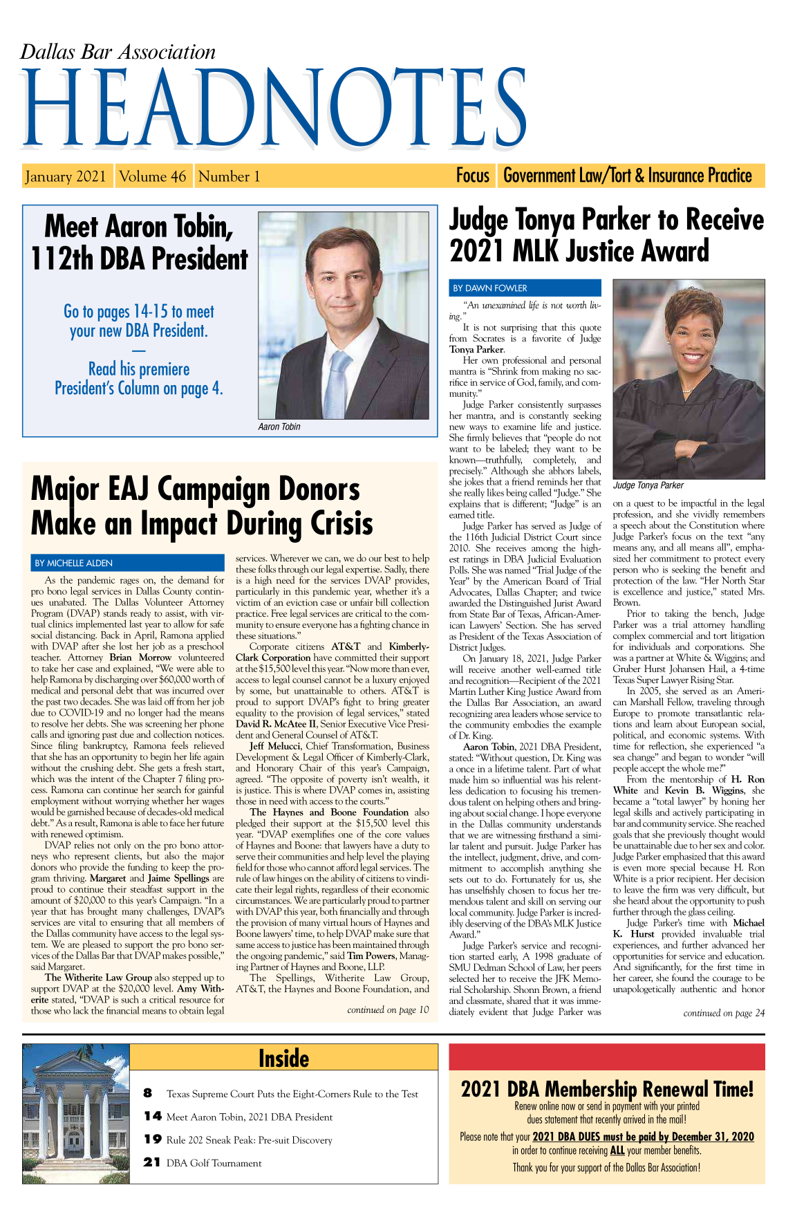 handle is hein.barjournals/hdba0046 and id is 1 raw text is: Dallas Bar Association
HE111111S

Volume 46 Number 1

Meet Aaron Tobin,
112th DBA President
Go to pages 14-15 to meet
your new DBA President.
Read his premiere
President's Column on page 4.

Aaron Tobin

Major EAJ Campaign Donors
Make an Impact During Crisis

BY MICHELLEADE
As the pandemic rages on, the demand for
pro bono legal services in Dallas County contin-
ues unabated. The Dallas Volunteer Attorney
Program (DVAP) stands ready to assist, with vir-
tual clinics implemented last year to allow for safe
social distancing. Back in April, Ramona applied
with DVAP after she lost her job as a preschool
teacher. Attorney Brian Morrow volunteered
to take her case and explained, We were able to
help Ramona by discharging over $60,000 worth of
medical and personal debt that was incurred over
the past two decades. She was laid off from her job
due to COVID-19 and no longer had the means
to resolve her debts. She was screening her phone
calls and ignoring past due and collection notices.
Since filing bankruptcy, Ramona feels relieved
that she has an opportunity to begin her life again
without the crushing debt. She gets a fresh start,
which was the intent of the Chapter 7 filing pro-
cess. Ramona can continue her search for gainful
employment without worrying whether her wages
would be garnished because of decades-old medical
debt. As a result, Ramona is able to face her future
with renewed optimism.
DVAP relies not only on the pro bono attor-
neys who represent clients, but also the major
donors who provide the funding to keep the pro-
gram thriving. Margaret and Jaime Spellings are
proud to continue their steadfast support in the
amount of $20,000 to this year's Campaign. In a
year that has brought many challenges, DVAP's
services are vital to ensuring that all members of
the Dallas community have access to the legal sys-
tem. We are pleased to support the pro bono ser-
vices of the Dallas Bar that DVAP makes possible,
said Margaret.
The Witherite Law Group also stepped up to
support DVAP at the $20,000 level. Amy With-
erite stated, DVAP is such a critical resource for
those who lack the financial means to obtain legal

services. Wherever we can, we do our best to help
these folks through our legal expertise. Sadly, there
is a high need for the services DVAP provides,
particularly in this pandemic year, whether it's a
victim of an eviction case or unfair bill collection
practice. Free legal services are critical to the com-
munity to ensure everyone has a fighting chance in
these situations.
Corporate citizens AT&T and Kimberly-
Clark Corporation have committed their support
at the $15,500 level this year. Now more than ever,
access to legal counsel cannot be a luxury enjoyed
by some, but unattainable to others. AT&T is
proud to support DVAP's fight to bring greater
equality to the provision of legal services, stated
David R. McAtee II, Senior Executive Vice Presi-
dent and General Counsel of AT&T.
Jeff Melucci, Chief Transformation, Business
Development & Legal Officer of Kimberly-Clark,
and Honorary Chair of this year's Campaign,
agreed. The opposite of poverty isn't wealth, it
is justice. This is where DVAP comes in, assisting
those in need with access to the courts.
The Haynes and Boone Foundation also
pledged their support at the $15,500 level this
year. DVAP exemplifies one of the core values
of Haynes and Boone: that lawyers have a duty to
serve their communities and help level the playing
field for those who cannot afford legal services. The
rule of law hinges on the ability of citizens to vindi-
cate their legal rights, regardless of their economic
circumstances. We are particularly proud to partner
with DVAP this year, both financially and through
the provision of many virtual hours of Haynes and
Boone lawyers' time, to help DVAP make sure that
same access to justice has been maintained through
the ongoing pandemic, said Tim Powers, Manag-
ing Partner of Haynes and Boone, LLP.
The   Spellings,  Witherite  Law  Group,
AT&T, the Haynes and Boone Foundation, and
continued on page 10

Focus Government Law/Tort & Insurance Practice
Judge Tonya Parker to Receive
2021 MLK Justice Award

BY DAWN FOWLER
An unexamined life is not worth liv-
ing.
It is not surprising that this quote
from Socrates is a favorite of Judge
Tonya Parker.
Her own professional and personal
mantra is Shrink from making no sac-
rifice in service of God, family, and com-
munity.
Judge Parker consistently surpasses
her mantra, and is constantly seeking
new ways to examine life and justice.
She firmly believes that people do not
want to be labeled; they want to be
known-truthfully,   completely,  and
precisely. Although she abhors labels,
she jokes that a friend reminds her that
she really likes being called Judge. She
explains that is different; Judge is an
earned title.
Judge Parker has served as Judge of
the 116th Judicial District Court since
2010. She receives among the high-
est ratings in DBA Judicial Evaluation
Polls. She was named Trial Judge of the
Year by the American Board of Trial
Advocates, Dallas Chapter; and twice
awarded the Distinguished Jurist Award
from State Bar of Texas, African-Amer-
ican Lawyers' Section. She has served
as President of the Texas Association of
District Judges.
On January 18, 2021, Judge Parker
will receive another well-earned title
and recognition-Recipient of the 2021
Martin Luther King Justice Award from
the Dallas Bar Association, an award
recognizing area leaders whose service to
the community embodies the example
of Dr. King.
Aaron Tobin, 2021 DBA President,
stated: Without question, Dr. King was
a once in a lifetime talent. Part of what
made him so influential was his relent-
less dedication to focusing his tremen-
dous talent on helping others and bring-
ing about social change. I hope everyone
in the Dallas community understands
that we are witnessing firsthand a simi-
lar talent and pursuit. Judge Parker has
the intellect, judgment, drive, and com-
mitment to accomplish anything she
sets out to do. Fortunately for us, she
has unselfishly chosen to focus her tre-
mendous talent and skill on serving our
local community. Judge Parker is incred-
ibly deserving of the DBA's MLK Justice
Award.
Judge Parker's service and recogni-
tion started early, A 1998 graduate of
SMU Dedman School of Law, her peers
selected her to receive the JFK Memo-
rial Scholarship. Shonn Brown, a friend
and classmate, shared that it was imme-
diately evident that Judge Parker was

JuageTonya Parker
on a quest to be impactful in the legal
profession, and she vividly remembers
a speech about the Constitution where
Judge Parker's focus on the text any
means any, and all means all, empha-
sized her commitment to protect every
person who is seeking the benefit and
protection of the law. Her North Star
is excellence and justice, stated Mrs.
Brown.
Prior to taking the bench, Judge
Parker was a trial attorney handling
complex commercial and tort litigation
for individuals and corporations. She
was a partner at White & Wiggins; and
Gruber Hurst Johansen Hail, a 4-time
Texas Super Lawyer Rising Star.
In 2005, she served as an Ameri-
can Marshall Fellow, traveling through
Europe to promote transatlantic rela-
tions and learn about European social,
political, and economic systems. With
time for reflection, she experienced a
sea change and began to wonder will
people accept the whole me?
From the mentorship of H. Ron
White and Kevin B. Wiggins, she
became a total lawyer by honing her
legal skills and actively participating in
bar and community service. She reached
goals that she previously thought would
be unattainable due to her sex and color.
Judge Parker emphasized that this award
is even more special because H. Ron
White is a prior recipient. Her decision
to leave the firm was very difficult, but
she heard about the opportunity to push
further through the glass ceiling.
Judge Parker's time with Michael
K. Hurst provided invaluable trial
experiences, and further advanced her
opportunities for service and education.
And significantly, for the first time in
her career, she found the courage to be
unapologetically authentic and honor
continued on page 24

Inside

8 Texas Supreme Court Puts the Eight-Corners Rule to the Test
1 4 Meet Aaron Tobin, 2021 DBA President

Rule 202 Sneak Peak: Pre-suit Discovery
DBA Golf Tournament

2021 DBA Membership Renewal Time!
Renew online now or send in payment with your printed
dues statement that recently arrived in the mail!
Please note that your 2021 DBA DUES must be paid by December 31, 2020
in order to continue receiving ALL your member benefits.
Thank you for your support of the Dallas Bar Association!

January 2021

Wramma                  n.

19
21


