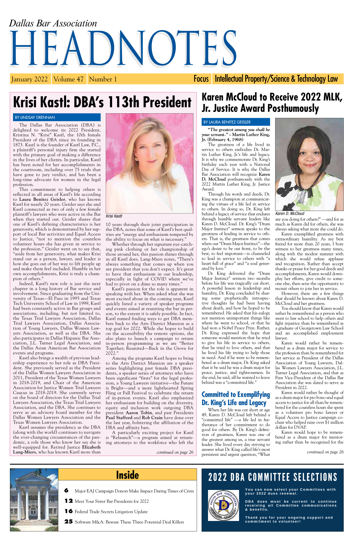 handle is hein.barjournals/hdba0047 and id is 1 raw text is: Dallas Bar Association
HE111111S

January 2022

Volume 47 Number 1

Focus Intellectual Property/Science & Technology Law

Krisi Kasi: DBA's 113th President         Karen McCloud to Receive 2022 MLK,
Jr. Justice Award Posthumously

BY LINDSAY DRENNAN
The Dallas Bar Association (DBA) is
delighted to welcome its 2022 President,
Kristina N. Krisi Kastl, the 10th female
President of the DBA since its founding in
1873. Kastl is the founder of Kastl Law, P.C.,
a plaintiff's personal injury firm she started
with the primary goal of making a difference
in the lives of her clients. In particular, Kastl
has been noted for her accomplishments in
the courtroom, including over 75 trials that
have gone to jury verdict, and has been a
long-time advocate for women in the legal
profession.
This commitment to helping others is
reflected in all areas of Kastl's life according
to Laura Benitez Geisler, who has known
Kastl for nearly 20 years. Geisler says she and
Kastl connected as two of only a few female
plaintiff's lawyers who were active in the Bar
when they started out. Geisler shares that
one of Kastl's defining characteristics is her
generosity, which is demonstrated by her sup-
port of local Bar activities and Equal Access
to Justice, not to mention the countless
volunteer hours she has given in service to
the profession. Geisler went on to say that,
aside from her generosity, what makes Krisi
stand out as a person, lawyer, and leader is
how she goes out of her way to lift people up
and make them feel included. Humble in her
own accomplishments, Krisi is truly a cham-
pion of others.
Indeed, Kastl's new role is just the next
chapter in a long history of Bar service and
involvement. Since graduating from the Uni-
versity of Texas-El Paso in 1995 and Texas
Tech University School of Law in 1999, Kastl
had been constantly active in Bar groups and
associations, including, but not limited to,
the Texas Trial Lawyers Association, Dallas
Trial Lawyers Association, Dallas Associa-
tion of Young Lawyers, Dallas Women Law-
yers Association, as well as the DBA. She
also participates in Dallas Hispanic Bar Asso-
ciation, J.L. Turner Legal Association, and
the Dallas Asian American Bar Association
events and programs.
Kastl also brings a wealth of previous lead-
ership experience to her role as DBA Presi-
dent. She previously served as the President
of the Dallas Women Lawyers Association in
2011, President of the Texas Women Lawyers
in 2018-2019, and Chair of the American
Association for Justice Women Trial Lawyers
Caucus in 2018-2019. She currently serves
on the board of directors for the Dallas Trial
Lawyers Association, the Texas Trial Lawyers
Association, and the DBA. She continues to
serve as an advisory board member for the
Dallas Women Lawyers Association and the
Texas Women Lawyers Association.
Kastl assumes the presidency as the DBA
(along with the world) continues to navigate
the ever-changing circumstances of the pan-
demic, a role those who know her say she is
well-equipped for. Retired Justice Elizabeth
Lang-Miers, who has known Kastl more than

/a
3     .k

Krisi Kasti
10 years through their joint participation in
the DBA, notes that some of Kastl's best qual-
ities are energy and enthusiasm tempered by
the ability to focus on what is necessary.
Whether through her signature eye-catch-
ing pink clothing or her championship of
those around her, this passion shines through
in all Kastl does. Lang-Miers notes, There's
always something that comes up when you
are president that you don't expect. It's great
to have that enthusiasm in our leadership,
especially in light of COVID where we've
had to pivot on a dime so many times.
Kastl's passion for the role is apparent in
speaking with her. When asked what she was
most excited about in the coming year, Kastl
quickly listed a variety of speaker programs
and events aimed at reuniting the bar in per-
son, to the extent it is safely possible. In fact,
Kastl named finding ways to get DBA mem-
bers back to the Arts District Mansion as a
top goal for 2022. While she hopes to build
on the accessibility the remote options, she
also plans to launch a campaign to return
in-person programming as we are Better
Together; Reunited-Back in the Grove for
2022.
Among the programs Kastl hopes to bring
to the Arts District Mansion are a speaker
series highlighting past female DBA presi-
dents, a speaker series of attorneys who have
been significant firsts for the legal profes-
sion, a Young Lawyers initiative-the Future
is Bright-and a more lighthearted Spring
Fling or Fall Festival to celebrate the return
of in-person events. Kastl also emphasized
her enthusiasm for building on the diversity,
equity and inclusion work outgoing DBA
president Aaron Tobin, and past Presidents
Paul Stafford and Rob Crain have done over
the last year, bolstering the affiliation of the
DBA and affinity bars.
A particularly exciting project for Kastl
is Relaunch-a program aimed at return-
ing attorneys to the workforce who left the
continued on page 26

BY LAURA BENITEZ GEISLER
The greatest among you shall be
your servant. - Martin Luther King,
Jr. (February 4, 1968)
The greatness of a life lived in
service to others embodies Dr. Mar-
tin Luther King, Jr.'s life and legacy.
It is why we commemorate Dr. King's
birthday each year with a National
Day of Service. It is why the Dallas
Bar Association will recognize Karen
D. McCloud posthumously with the
2022 Martin Luther King, Jr. Justice
Award.
Through his words and deeds, Dr.
King was a champion at communicat-
ing the virtues of a life led in service
to others. In doing so, Dr. King left
behind a legacy of service that endures
through humble servant leaders like
Karen D. McCloud. Dr. King's Drum
Major Instinct sermon speaks to the
greatness of leading in service to oth-
ers. That is, the greatness that comes
when our Drum Major Instinct-the
ego's desire to be out front, to be the
best, to feel important-is channeled
to lead in service to others with a
heart full of grace and a soul gener-
ated by love.
Dr. King delivered the Drum
Major Instinct sermon two months
before his life was tragically cut short.
A powerful lesson in leadership and
humility, Dr. King concluded by shar-
ing  some  prophetically introspec-
tive thoughts he had been having
about death, and how he hoped to be
remembered. He asked that his eulogy
not mention unimportant things like
where he went to school, or that he
had won a Nobel Peace Prize. Rather,
Dr. King expressed the hope that
someone would mention that he tried
to give his life in service to others,
that he tried to love others, and that
he lived his life trying to help those
in need. And if he were to be remem-
bered as a drum major, Dr. King asked
that it be said he was a drum major for
peace, justice, and righteousness. In
the end, he said, all he wanted to leave
behind was a committed life.
Committed to Exemplifying
Dr. King's Life and Legacy
When her life was cut short at age
49, Karen D. McCloud left behind a
committed life -a life led in fur-
therance of her commitment to do
good for others. By Dr. King's defini-
tion of greatness, Karen was one of
the greatest among us, a true servant
leader. She lived every day striving to
answer what Dr. King called life's most
persistent and urgent question, What

4F 1 r
Karen D. McCloud
are you doing for others? -and for as
much as Karen did for others, she was
always asking what more she could do.
Karen exemplified greatness with
extraordinary humility. As my best
friend for more than 20 years, I bore
witness to her greatness many times,
along with the modest manner with
which she would refuse applause
and recognition. Rather than accept
thanks or praise for her good deeds and
accomplishments, Karen would down-
play her efforts, give credit to some-
one else, then seize the opportunity to
recruit others to join her in service.
However, there are a few things
that should be known about Karen D.
McCloud and her greatness.
You should know that Karen would
rather be remembered as a person who
went to law school to help others and
fight injustice than be remembered as
a graduate of Georgetown Law School
and an accomplished employment
lawyer.
Karen would rather be remem-
bered as a drum major for service to
the profession than be remembered for
her service as President of the Dallas
Association of Young Lawyers, Dal-
las Women Lawyers Association, J.L.
Turner Legal Association, and that as
First Vice-President of the Dallas Bar
Association she was slated to serve as
President in 2022.
Karen would rather be thought of
as a drum major for pro bono and equal
access to justice for all than be remem-
bered for the countless hours she spent
as a volunteer pro bono lawyer or
Equal Access to Justice campaign co-
chair who helped raise over $1 million
dollars for DVAP.
Karen would hope to be remem-
bered as a drum maj or for mentor-
ing rather than be recognized for the

continued on page 26

Inside

6    Major EAJ Campaign Donors Make Impact During Times of Crisis
1 2 Meet Your Sister Bar Presidents for 2022

Federal Trade Secrets Litigation Update
Software M&A: Beware These Three Potential Deal Killers

16:
25

Wramma                  n.


