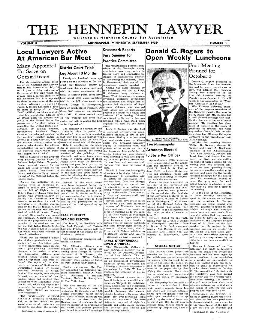 handle is hein.barjournals/hennepin0008 and id is 1 raw text is: THE HENNEPIN LAWYER
Published by Hennepin County Bar Association
VOLUME 8                                             MINNEAPOLIS, MINNESOTA, SEPTEMBER 1939                                                          NUMBER      I
Local Lawyers Active                                               Krusemark Reports                 Donald C. Rogers to
At American Bar Meet                                               Busy Summer for                   Open Weekly Luncheons
______         _   I.      'Practice Committee                _     _     _     _     _     _
-any        Appointed             District Court                     The sna tho izoe  practice com-                                  First     M   eeting
mittee of the Itennepin county
To  S rveon                        ssocatin   ws voypativ       inPlanned                                            for
Lg About 10 Months               tracing down and eliminating in-
C om mi t t ees              Twenty-aix hneances of unauthorizmd practice                         y     '                      October         3
- hundred cases ap- of law dring the summr, James
The sixty-second annual meet- peared on the calendar in District l. Krusemark, chairman of that                                      thDonald C. ioteges, president of
ing of the American Bar Associa- court for Hennepin     county  as commiltee, recently reported.                                      the Minnesota State Bar asoocie -
tion in San Francisco on July 10 court room doors swung open and     Among the cases handled by                                        tion and for seven years its score-
to 14 gave striking evidence of trial of cases commenced       this the committee was that of Lloyd                               I    tary, will address the Hennepin
the sense of fair play which baa t1. Johnson, doing                                     business as                                    County   Bar  association  at its
always been a valued tradition of term. In former years there have Great West Acceptance company,                                     first fall luncheon   meeting  on
the American Bar, it is reported been about 4000 cases awaiting involving     contempt   proceedings                                   Tuesday noon October 3. He will
by th ose in attendance at the con- trial in the fall when court con- for improper and illegal use of                                  speak to the aocation on Your
vention. Although   P r e s i d e n t vened, George  H. Hemperley, process and simulation of legal                                     Bar Association and Mine.
Frank J. Hogan has been a cans- clerk of court, stated recently. Of Process. Johnson   was   charged                                     Miss Florence Slander, chair-
tic critic of many of the Newman of the program committee of
Precess in conduct of a small loan[ the Htennepin County Bar associa-
Deal political doctrines and de- these 2600 cases an the calendar processe cnuct of arsmeontteMncc                                            ont    a   soi
voted his presidential address to this fall, 150 were carried over business. After hearing, Johnson                                    ation, states that Mr. Rogers has
an attack upon the present ma- on     the waiting list from    last was found guilty and a fine was                                    a well planned mesage that mer-
rority of the United States So- spring and will be among the first imposed which was staid upon                                       its the time and attention of every
preme court for their action in to be disposed of                  payment of cost    by the deten                                     member. No president has given
amending the United States con                                     dant.                                                               more of himself in the study of
stitution  by  judicial  decision,  The calendar is between 10 and   Louis J. Berkey was also held                                     problems of lawyers and their
neverthele     President   Hogan 11 months behind at present. By in contempt of court for unaexpression thugh their assoia-
chose as the principal speaker f or the end of the term, it is expected thorized practice. of law in pro-                              tion than has Minneapolis' repre
the meeting, Senator James F. that only five or six months will bate court. Berkey is an insurance          DONALD C. ROGERS           sentative in the presidency, said
Byrnes of South Carolina, one of elapse between filing the note of and real estate agent in Minne- New President, Minn. state Bar Asia. Miss Selander.
the staunch administration sup- issue and actual trial of the case. apolls  who  prepared  acessary Two                                 At this first meeting Referee
porters, who devoted his address    Help in speeding up the calen- papers in   connection  with  the                      sWlter H. Newte, Ceoge W.
to upholding the very actions of dar is expected again this year probate of an estate so that a Attorneys                              Tannercand Htarry A. Blackman,
the Supreme Court which Presi- from     Judge Enerson, the roving fire insurance loss could be col-                Elected             chairme   of the   Administrative
dent Hoga   had attacked,        member of the judiciary     from leeted. Berkey we- also charged oLaw, Real Poperty. Proba                                      and
Others featured on the program Marshall, and also from     Judge with drawing a will and appear- o.w, aid Jiot                                               Bas  re-
were Solictor General Robert H. Nolan of Duluth. Both of these ing in other probate proceedings.       Approximately   2000 attorneystians respectively will also outline
Jackson, Judge Calvert Magruder, judges tried cases in Hennepin He was fined and sentence staid were in attendance at the annual the plans of their sections for the
former general counsel for the county last year for a part of the for one year upon payment of state bar convention held at the coming year. The progiam           com-
Wage and Hour division of the term. It is also contemplated that costs.                              Hotel St. Paul in St. Paul on      ittee has been operating during
United   States  Deportment    of one distridt court judge may sit   Harold H. Love was found guilty June 21-23, inclusive. State, dices  umermetsmo,            gpe-
Labor, and Charles Pahy, general on the municipal court bench to of contempt by Judge Edmund A. trict and municipal judges held arations and plans fo the weekly
counsel of the National Labor Re- assist in relieving the present con- itonigomery in connection with their annual meeting in conjan - luncheon meetings for the coming
gonseion                                                                         year tha   coaleeeintndar
lations board.                    gstion of that calendar,         an action for cancellation of a tion with the conveniion            yens. The committee intends ta
Among    the activities at the    Several of   the  court rooms aurious loan. Love was charged       Committee reports occupied the have   the   programs   for  each
meeting  were an    energetic at- have been improved during the.with appearing      at cpeciel term first day of the convention and month planned in advance so that
tempt to abolish the Committee summer months by being equip-in         oppositio  to a insion and institute, on taxation and unau- they may be annuenced prior to
on the Bill of Rights, led by ped with acoustical tile. It is ex- acting without authorization of a thaized practice were presented the meeting.
Robert Carey of Jersey City, New pected that in the future it may party to the action. Love was al- on the second day. The final day     It is the plan of the committee
Jersey, was overwhelmingly de- be much easier for court, counsel so fined and sentence staid upon of the convention featured an ad- to     invite monthly   someone   to
fasted; the Committee was in- and jury to hear what is being payment of costs.                       dress by Ion. William M. Leiser- speak to the asseociation c n ern-
struted to continue its work in said by the participants in the     Several cases have arisen in the son of Washington, D. C., a mem- ing  the   situation  in  Europe.
defending civil liberties guaran- case and the trial speeded up ap- real estate field. Title Insurance her of the National Labor Re- Speakers are being sought who
teed by the Bill of Rights. A new preciably.                       company of Minnesota was re- lations board. The annual golf arc well qualified to speak on that
section on taxation was also cre-                                  cenly restrained from issuing re- tournament of the association was ubject. Although final arrange-
ated of which G. Aaron Young-                                      ports or opinions as to the valid- also held on the afternoon    of ments have not been made, Miss
qust of Minneapolis was named REAL PROPERTY                       ity of titles except in connection June 23.                         Selander states that the commit-
vice-chairman. A legal clinic was'                                  with bona fide applications for    Officers elected for the forth- tee hopes to have B. H. Ridder,
held on the preparation and pres- OFFICERS- ELECTED                title insurance, from  issuing  a coming year are Donald C. Rogers publisher of the Dispatch-Pioneer
entation of contested matters an-   On June 5, at Freddie's cafe, certain type of torrens certificate of Minneapolis, president; John Press of St. Paul, as the first
der the Fair Labor Standairds Act the Real Property and Probate and from      giving legal advice. A A. Barns of St. Paul, vice-presi- speaker on this subject for the
and the National Labor Relations Law and Practice section held its somewhat similar case, that of dent; J. Neil Morton of St. Paul, luncheon meeting en October 10.
Act which was found valuable by last meeting of the spring for the Frederick E. Nelson, which arose treasurer, and Horace Van Val- Mr. Ridder is a well--own jour-
those in attendance,              election of officers.            in Ramsey county and nvolved Icenburg      of Minneapolis, secre- nalist who knew Hitler personally
There was an extended discus-     The nominating committee subon                  age 4, column 5  tary.                             and can give a very interesting in-
sion of the organization and fune-                                                                                                     sight into the present conflict in
tioning of the Asociation under mitted its report.                 LOCAL    NIGHT SCHOOL                                -              Europe.
itt new consstitution. Same amend   The   following  officers  were  The   Minneapolis   College  of        SPECIAL NOTICE               Thomas J. Joyce, of the Du-
ments   proposing       moderate nominated to seive during the Law       announced recently its ap                             --      lath Bar, has made on intensive
changes in the method of select- coming year: Geoge W. Tanner, proval by tie National Assoecs-        The District Court judges call study into compulsory automobile
ing  Association   officers  were chairman; J. R. Everett, vice tion of Law       Schools. This an_ attention to District Court Rule insurance and has been urged by
adopted. Other   drastic  amend- chairman, aid Clifford Carlson, nsunccment was made public af- 13e, which requires attorneys flu- many members of the association
ments along these lines were de- sec-etary. Upon casting of ballot, ter an independenti              ing papers with the clerk to en-as a speaker on that subject. He
teated. The report of the Cam- all were unanimously elected,       conducted by the association and dorse on the cove the venue, the has been invited to acid has prom-
Cmittee on   he   y      former    Dosing the summer Hr. Tan following a personal inspection of title of the cause and the char- ised to come to Minneapolis to
Committees, headed    by  former    Drn      h   umrM.Tn:olwn                   esn
president  Frederick  H. Stinch- ner appointed the following pro-the college by Noble W. Lee of actor of the paper clearly iden- give his views thereoa on October
field at Mtinneapolis, was adopted granm comnmittee Oscar A. NadChicago, the secretary of the a- tifying the contents. Much time 17. The committee feels that with
in part and a     ,umber of  om  quist,  chairmbn;  J.  Bralnerd sociation.                        can be saved court, counsel and the legislative year jsst around
mittees which had outlived their Clarkson, Harlan B. Strong and      The   National Association   of the clerk's office by observance the corner and with traffic prob-
usefulness were eliminated. Other H. Van Valkenburg.               Law Schools isin accediting as- of the rule.                      lems ever existing, tie associa-
tociatioa. Through its instrumen-   Mr. Hemperley further calls at- tion will want to hear what those
committees, which the report rec-   The first meeting of the fall tality, aecrediting and recognition tention to the fact that in lien- who are endeavoring Co find ways
ommended be merged into see- was held at Freddie's cafe on for advanced standing is made nepin county, appeals tron               Jus- and means of bettering our laws
tions, were retained as indepen- September 18 (Monday) at 12:15 possible     between   the   member tire Court are not automatically propose and why thiy do so.
dent committees.                 lo'clock. Thereafter, except during schools, together with cooperative placed upon the general term cal-  Recognizing  the lawyer's in-
The   newly-elected  president the wintec holidays, meetings will effort for ever-lncreasing  legal endar upon completion of the ap- tecest in getting fellow practition-
Charles A. Beardsley of Oakland, be held on the first and third educational standards. The ase- peal. A regular note of issue ocustlers' ideas, as has been, particular-
Cal., as his first official act pro Monday noon of each month. All ciation is composed of night law be served and filed. In this county, ly demonstrated in years gone by
posed a series of resolutions de lawyers interested in problems of s.chools and seeks closer coopera- appeals from  Justice Court are in the presentation of the trial of
signed to cut down the member- real estate and probate practice .in     between  such  Schools and governed by Chapter 221, Laws ofa law suit for the plaintiff and
Continued on page 3, column 2  are invited to attend all meetings. full-time day schools.         1909.                                Continued en page 4, olamon 5


