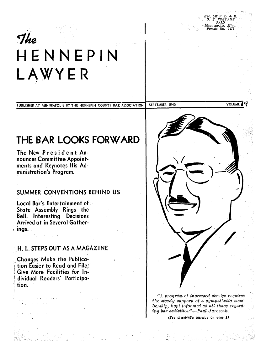 handle is hein.barjournals/hennepin0009 and id is 1 raw text is: Sec. 562 P. L. & R.
U: S. POSTAGE
PAID
Minneapolis, Minfln.
                     Permit No. 2475
-EN NEPIN
LAWYE R
PUBLISHED AT MINNEAPOLIS BY THE HENNEPIN COUNTY BAR ASSOCIATION  SEPTEMBER 1940  VOLUME  jq
THE BAR LOOKS FORWARD
The New President An-
nounces Committee Appoint-
ments and Keynotes His Ad-                        }    II,*,,.r      ,
ministration's Program.
SUMMER CONVENTIONS BEHIND US
Local Bar's Entertainment of
State Assembly Rings the
Bell. Interesting  Decisions
Arrived at in Several Gather-
ings.
H. L. STEPS OUT AS A MAGAZINE
Changes Make the Publica-
tion Easier to Read and File;'
Give More Facilities for In-
dividual Readers' Participa-
tion.

'IA. program of increased s6rvipe requires
the steady support of a sympathetic mem-
bership, kept informed at all times regard-
ing bar activities.'-Paul Jaroscak.
(See president's message on page 3)


