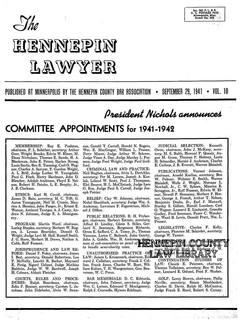 handle is hein.barjournals/hennepin0010 and id is 1 raw text is: Sec. 562 P. L. & R.
U. S. POSTAGE PAID
Minneapolis, Minn.
Permit No. 2475   .

~LJ~P~J
~L7~WYJY171L~

PUBLISHED AT MINNERPOLIS BY THE HENNEPIN COUNTY BAR ASO0CIRTION  e SEPTEMBER 29, 1941  VOL. 10
COMMITTEE APPOINTMENTS For 1941-1942

MEMBERSHIP: Roy E. Puelston,
chairman, P. L. Solether, secretary; Arthur
Geer, Wright Brooks, Edwin W. Elmer, i.
Dana' Nicbolson, Thomas E. Sands, H. A.
Blackmun, John E. Peters, Harlan Strong,
Louis Saclis,Ben R. Toensing, Carl O. Weg-
ner, Charles A. Sawyer, F. Gordon Wright,
A. L. Brill, Judge Luther W. Youngdahl,
Paul G. Fisch, Harry Hardman, John D.
Bleecker, Adolph Anderson, Floyd E. Nel-
son, Robert H. Petzke, L. E. Brophy, Jr.,
J. B. Clarkson.
ETHICS: Karl H. Covell, chairman,
James D. Bain, secretary; i. C. Tifft, G.
Aaron Youngquist, Neil M. Cronin, Mau-
rice A. Hessian, John Faegre, Jr., Ernest E.
Watson, Amherst Tautges, A. J. Casey, An-
drew N. Johnson, Judge E. A. Montgom-
ery.
PROGRAM: Martin Ward' chairman,
Loring Staples, secretary; Herbert W. Rog-
ers, A. Lyman Beardsley, Donald 0.
Wright, Judge Levi M. Hall, Russell Smith,
J. G. Stern, Herbert H. Drews, Nathan A.
Cobb,.Rolf Fosseen.
JURISPRUDENCE AND LAW RE-
FORM: Daniel F. Foley, chairman, James
I. Best, secretary; Donald Robertson, Leo
P. McNally, Leavitt R. Barker, Maynard
E. Pirsig, Sigurd Ueland, Judge Mathias
Baldwin, Judge W. W. Bardwell, Joseph
H. Colman, Abbott Fletcher.
COURTS, RULES       AND    PROCE-
DURES: Ralph Boardman, chairman,
John F. Bonner, secretary; Carsten L. Ja-
cobson, John Dulebohn, Alvin W. Swan-

son, Gerald T. Carroll, Harold N. Rogers,
Wi. E. MXIacGregor, William L. Prosser,
Perry Moore, Judge Arthur W. Selover,
Judge Vince A. Day, Judge Manley L. Fos-
seen, Judge Fred Wright, Judge Paul Guil-
ford.
CRIMINAL LAW AND PRACTICE:
Neil Hughes, chairman, Alvin L. Dretchko,
secretary; Per M. Larson, Joseph A. Koz-
lak, Leland W. Scott, Paul J. Thompson,
Eloi Bauers, H. L. MeClintock, Judge Lars
0. Rue, Judge Paul S. Carroll, Judge Jos-
eph Poirier.
RELIEF: Clay W. Johnson, chairman,
Nobel Shadduck, secretary; Judge Wm. A.
Anderson, Lawrence F. Fagerstrom, Mich-
ael J. Dillon.
PUBLIC RELATIONS: R1. H. Fryber-
ger, chairman, Herbert Estrem, secretary;
Alfred D. Lindley, Glenn S. Stiles, Ger-
hard N. Sonnesyn, Bergmann Richards,
Orren E. Safford, C. A. Taney, Jr., Thomas
Vennum, Loren C. Babcock, John Gearty,
John A. Goldie, Wm. H. Andcrso
man of sub-committee on panel of
to handle semi-charity cases.  '
UNAUTHORIZED       PRACTICE
LAW: James L. Krusemark, chairman, E11
ward J. Callahan, secretary; Frank J. Col-
lins, Frank Janes, Charles W. Root, Wil-
liam Kohan, T. H. Wangensteen, Geo. Bea-
verson, W. C. Preus.
BAR MEMORIALS: D. C. Edwards,
chairman, John Palmer, secretary; Judge
Wm. C. Larson, Edmund T. Montgomery,
Ralph J. Coursolle, Hyman Edelman.

JUDICIAL     SELECTION:      Kenneth
Owen, chairman, John J. McKasy, secre-
tary; M. S. Robb, Howard P. Quealy, An-
gus M. Gunn, Thomas P. Helmey, Louis
H. Schnedler, Harold J. Anderson, Charles
E. Carlson, J. R. Everett, Warren Blaisdell.
PUBLICATIONS:       Vincent Johnson,
chairman, Arnold Karlins, secretary; Ben
W. Palmer, Webster E. Smith, Warren
Blaisdell, Wells J. Wright, Norman L.
Newhall, Jr., C. W. Sykora, Maurice E.
Scroggins, Jr., Rolf Fosseen, Edwin W. El-
mer, Newell P. Hennessy, Herbert F. Hor-
ner, George A. French, Arthur T. Nelson,
Benjamin Drake, Jr., Earl J. Maxwell,
Stanley S. Gillam, Harold Lundeen, Carl
0. Wegner, Leonard E. Lindquist, Grandin
Godley, Fred Sorenson, Faner C. Wonder-
ley, Ward B. Lewis, Donald Pratt, Wm. L.
Prosser.
LEGISLATIVE:      Charles  F. Kelly,
chairman, Florence M. Selander, secretary;
George W. Tanner.

CONTINUATION       SrUDIES       OF
LAW: Claude E. Petersen, chairman,
Thomas Tallakson, secretary; Ben W. Pal-
mer, Leonard E. Oslund, Fred F. Warber.
GOLF: Leroy Bowen, chairman, Philip
Neville, secretary; Simon   Meshbesher,
Charles H. Davis, Ralph M. McCareins,
Judge Frank E. Reed, Robert S. Carney.

* -
-

jo/


