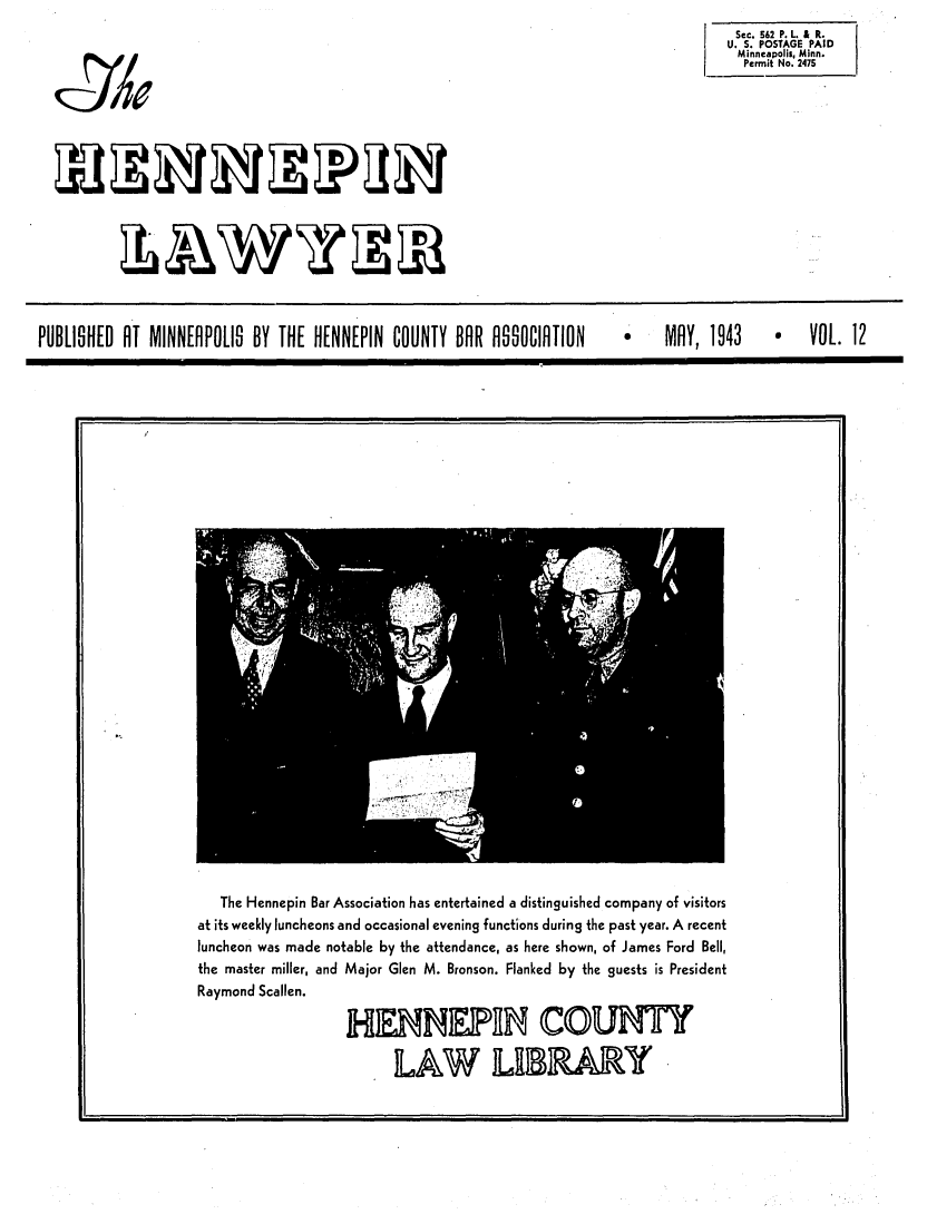 handle is hein.barjournals/hennepin0012 and id is 1 raw text is: Sec. 562 P. L. & R.
U. S. POSTAGE PAID
Minneapolis, Minn.
Permit No. 2475

XWY1W~

PUBLISHED Al MINNEAPOLIS BY THE HENNEPIN COUNTY BAR ASSOCIATION   MAY, 1943      VOL. 12

The Hennepin Bar Association has entertained a distinguished company of visitors
at its weekly luncheons and occasional evening functions during the past year. A recent
luncheon was made notable by the attendance, as here shown, of James Ford Bell,
the master miller, and Major Glen M. Bronson. Flanked by the guests is President
Raymond Scallen.
HENNEPR COUNTY
LAW LIBA

J0e


