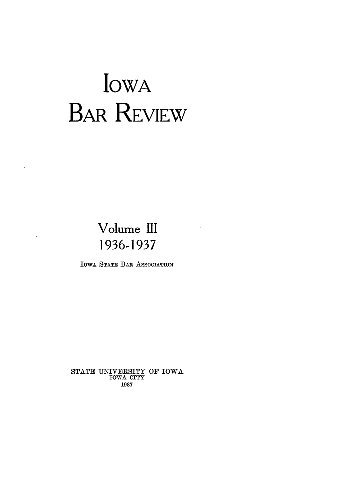 handle is hein.barjournals/iabaj0003 and id is 1 raw text is: 






      IOWA

BAR REVIEW









     Volume III
     1936-1937
  IowA STATE BAR AssooiATIoN








STATE UNIVERSITY OF IOWA
       IOWA CITY
         1937



